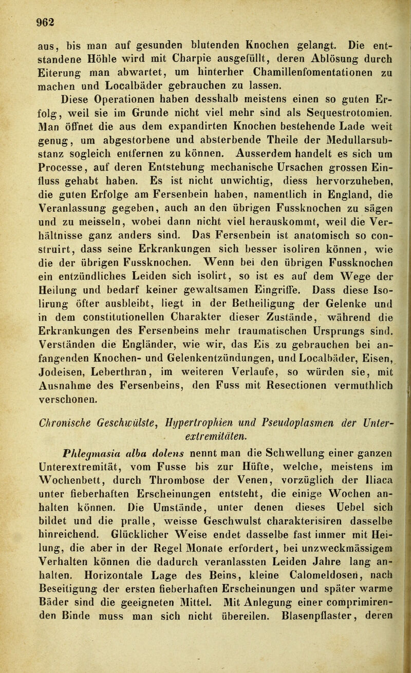 aus, bis man auf gesunden blutenden Knochen gelangt. Die ent- standene Höhle wird mit Charpie ausgefüllt, deren Ablösung durch Eiterung man abwartet, um hinterher Chamillenfomentationen zu machen und Localbäder gebrauchen zu lassen. Diese Operationen haben desshalb meistens einen so guten Er- folg, weil sie im Grunde nicht viel mehr sind als Sequestrotomien. Man öffnet die aus dem expandirten Knochen bestehende Lade weit genug, um abgestorbene und absterbende Theile der MeduUarsub- stanz sogleich entfernen zu können. Ausserdem handelt es sich um Processe, auf deren Entstehung mechanische Ursachen grossen Ein- fluss gehabt haben. Es ist nicht unwichtig, diess hervorzuheben, die guten Erfolge am Fersenbein haben, namentlich in England, die Veranlassung gegeben, auch an den übrigen Fussknochen zu sägen und zu meisseln, wobei dann nicht viel herauskommt, weil die Ver- hältnisse ganz anders sind. Das Fersenbein ist anatomisch so con- struirt, dass seine Erkrankungen sich besser isoliren können, wie die der übrigen Fussknochen. Wenn bei den übrigen Fussknochen ein entzündliches Leiden sich isolirt, so ist es auf dem Wege der Heilung und bedarf keiner gewaltsamen Eingriffe. Dass diese Iso- lirung öfter ausbleibt, liegt in der Betheiligung der Gelenke und in dem constitutionellen Charakter dieser Zustände, während die Erkrankungen des Fersenbeins mehr traumatischen Ursprungs sind. Verständen die Engländer, wie wir, das Eis zu gebrauchen bei an- fangenden Knochen- und Gelenkentzündungen, und Localbäder, Eisen, Jodeisen, Leberthran, im weiteren Verlaufe, so würden sie, mit Ausnahme des Fersenbeins, den Fuss mit Resectionen vermuthlich verschonen. Chronische Geschwülste, Hypertrophien und Pseudoplasmen der Unter- extremitäten. Phlegmasia alba dolens nennt man die Schwellung einer ganzen Unterextremität, vom Fusse bis zur Hüfte, welche, meistens im Wochenbett, durch Thrombose der Venen, vorzüglich der lliaca unter fieberhaften Erscheinungen entsteht, die einige Wochen an- halten können. Die Umstände, unter denen dieses Uebel sich bildet und die pralle, weisse Geschwulst charakterisiren dasselbe hinreichend. Glücklicher Weise endet dasselbe fast immer mit Hei- lung, die aber in der Regel Monate erfordert, bei unzweckmässigem Verhalten können die dadurch veranlassten Leiden Jahre lang an- halten. Horizontale Lage des Beins, kleine Calomeldoseri, nach Beseitigung der ersten fieberhaften Erscheinungen und später warme Bäder sind die geeigneten Mittel. Mit Anlegung einer comprimiren- den Binde muss man sich nicht übereilen. Blasenpflaster, deren