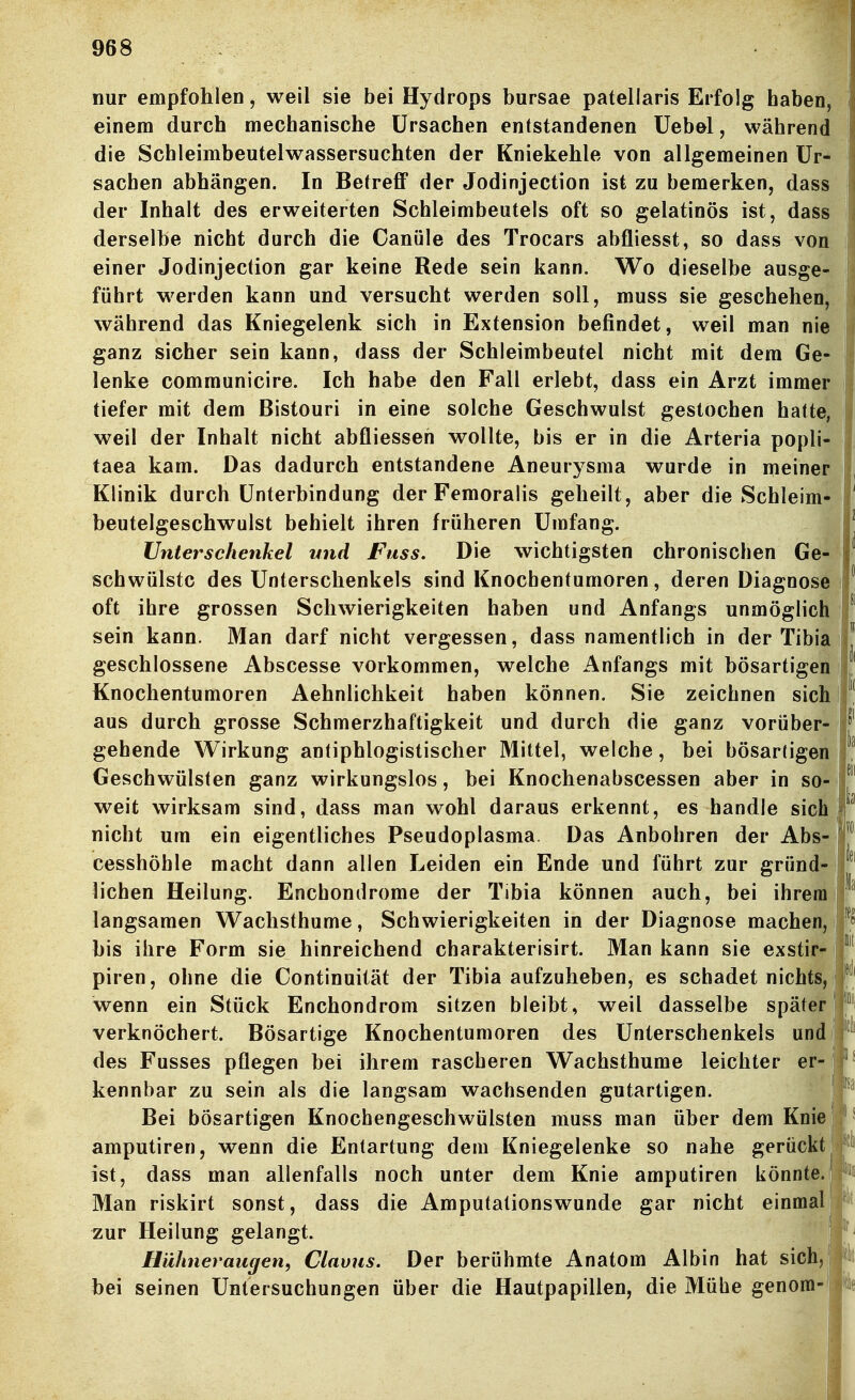 nur empfohlen, weil sie bei Hydrops bursae patellaris Erfolg haben, einem durch mechanische Ursachen entstandenen üebel, während die Schleimbeutelwassersuchten der Kniekehle von allgemeinen Ur- sachen abhängen. In Betreff der Jodinjection ist zu bemerken, dass der Inhalt des erweiterten Schleimbeutels oft so gelatinös ist, dass derselbe nicht durch die Canüle des Trocars abfliesst, so dass von einer Jodinjection gar keine Rede sein kann. Wo dieselbe ausge- führt werden kann und versucht werden soll, muss sie geschehen, während das Kniegelenk sich in Extension befindet, weil man nie ganz sicher sein kann, dass der Schleimbeutel nicht mit dem Ge- lenke communicire. Ich habe den Fall erlebt, dass ein Arzt immer tiefer mit dem Bistouri in eine solche Geschwulst gestochen hatte, weil der Inhalt nicht abfliesseh wollte, bis er in die Arteria popli- taea kam. Das dadurch entstandene Aneurysma wurde in meiner Klinik durch Unterbindung der Femoraüs geheilt, aber die Schleim- beutelgeschwulst behielt ihren früheren Umfang. Unterschenkel und Fuss. Die wichtigsten chronischen Ge- schwülste des Unterschenkels sind Knochentumoren, deren Diagnose oft ihre grossen Schwierigkeiten haben und Anfangs unmöglich sein kann. Man darf nicht vergessen, dass namentlich in der Tibia geschlossene Abscesse vorkommen, welche Anfangs mit bösartigen Knochentumoren Aehnlichkeit haben können. Sie zeichnen sich aus durch grosse Schmerzhaftigkeit und durch die ganz vorüber- 1^^' gehende Wirkung antiphlogistischer Mittel, welche, bei bösartigen f Geschwülsten ganz wirkungslos, bei Knochenabscessen aber in so- f weit wirksam sind, dass man wohl daraus erkennt, es handle sich 1 i lei 1 nicht um ein eigentliches Pseudoplasma. Das Anbohren der Abs cesshöhle macht dann allen Leiden ein Ende und führt zur gründ- | liehen Heilung. Enchondrome der Tibia können auch, bei ihrem | langsamen Wachsthume, Schwierigkeiten in der Diagnose machen, 1 bis ihre Form sie hinreichend charakterisirt. Man kann sie exstir- piren, ohne die Continuilät der Tibia aufzuheben, es schadet nichts, wenn ein Stück Enchondrom sitzen bleibt, weil dasselbe später! verknöchert. Bösartige Knochentumoren des Unterschenkels und des Fusses pflegen bei ihrem rascheren Wachsthume leichter er- kennbar zu sein als die langsam wachsenden gutartigen. Bei bösartigen Knochengeschwülsten muss man über dem Knie amputiren, wenn die Entartung dem Kniegelenke so nahe gerückt ist, dass man allenfalls noch unter dem Knie amputiren könnte. Man riskirt sonst, dass die Amputationswunde gar nicht einmal zur Heilung gelangt. Hühneraugen, Clavus. Der berühmte Anatom Albin hat sich, bei seinen Untersuchungen über die Hautpapillen, die Mühe genom- Ii Iii