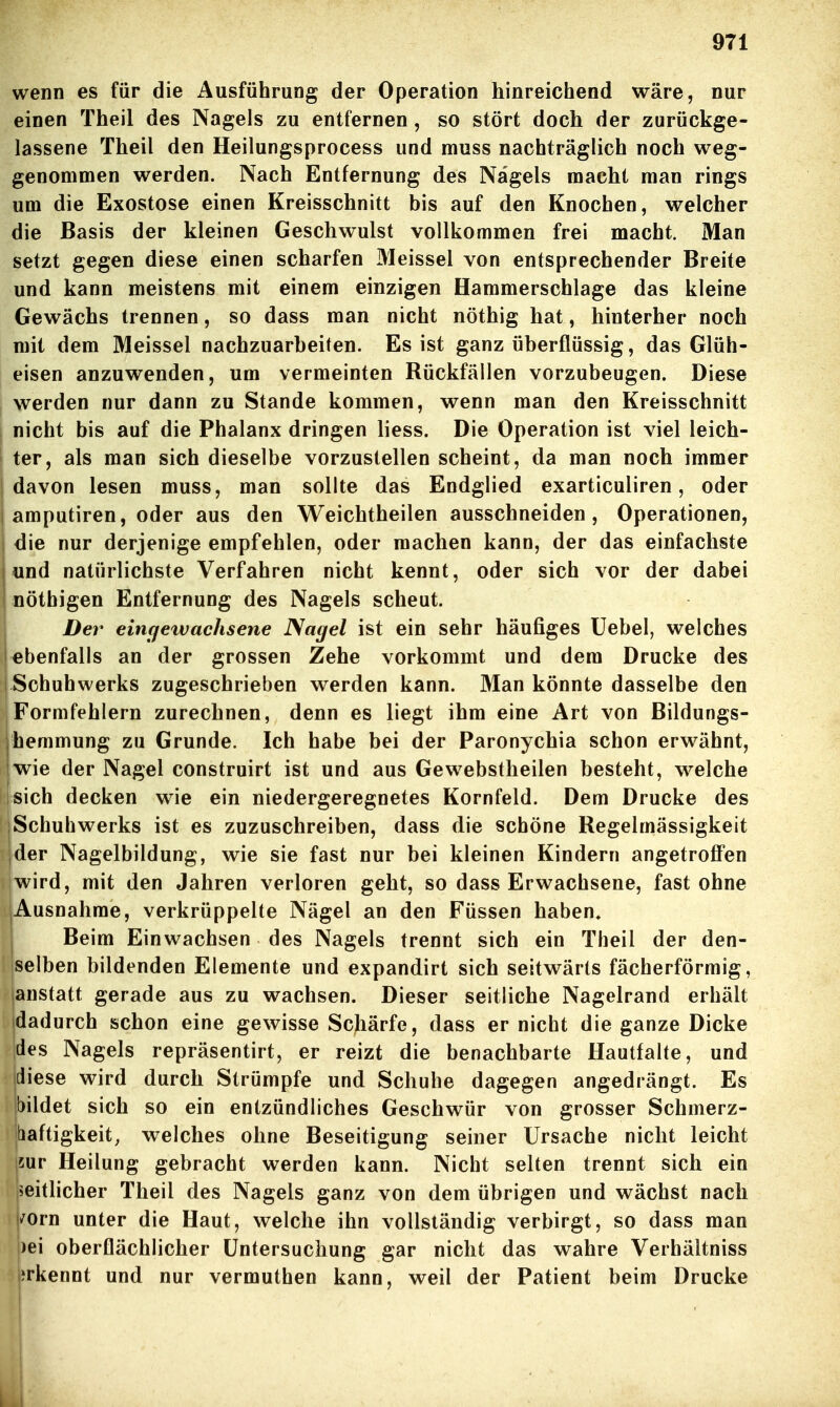 wenn es für die Ausführung der Operation hinreichend wäre, nur einen Theil des Nagels zu entfernen, so stört doch der zurückge- lassene Theil den Heilungsprocess und muss nachträglich noch weg- genommen werden. Nach Entfernung des Nagels macht man rings um die Exostose einen Kreisschnitt bis auf den Knochen, welcher die Basis der kleinen Geschwulst vollkommen frei macht. Man setzt gegen diese einen scharfen Meissel von entsprechender Breite und kann meistens mit einem einzigen Hammerschlage das kleine Gewächs trennen, so dass man nicht nöthig hat, hinterher noch mit dem Meissel nachzuarbeiten. Es ist ganz überflüssig, das Glüh- eisen anzuwenden, um vermeinten Rückfällen vorzubeugen. Diese werden nur dann zu Stande kommen, wenn man den Kreisschnitt nicht bis auf die Phalanx dringen liess. Die Operation ist viel leich- ter, als man sich dieselbe vorzustellen scheint, da man noch immer davon lesen muss, man sollte das Endglied exarticuliren, oder amputiren, oder aus den Weichtheilen ausschneiden, Operationen, die nur derjenige empfehlen, oder machen kann, der das einfachste und natürlichste Verfahren nicht kennt, oder sich vor der dabei nöthigen Entfernung des Nagels scheut. Der eincjewachsene Nagel ist ein sehr häufiges üebel, welches ebenfalls an der grossen Zehe vorkommt und dem Drucke des Schuhwerks zugeschrieben werden kann. Man könnte dasselbe den Formfehlern zurechnen, denn es liegt ihm eine Art von Bildungs- jhemmung zu Grunde. Ich habe bei der Paronychia schon erwähnt, wie der Nagel construirt ist und aus Gewebstheilen besteht, welche sich decken wie ein niedergeregnetes Kornfeld. Dem Drucke des Schuhwerks ist es zuzuschreiben, dass die schöne Regelmässigkeit der Nagelbildung, wie sie fast nur bei kleinen Kindern angetroffen wird, mit den Jahren verloren geht, so dass Erwachsene, fast ohne Ausnahme, verkrüppelte Nägel an den Füssen haben* Beim Einwachsen des Nagels trennt sich ein Theil der den- selben bildenden Elemente und expandirt sich seitwärts fächerförmig, anstatt gerade aus zu wachsen. Dieser seitliche Nagelrand erhält dadurch schon eine gewisse Schärfe, dass er nicht die ganze Dicke des Nagels repräsentirt, er reizt die benachbarte Hautfalte, und {diese wird durch Strümpfe und Schuhe dagegen angedrängt. Es bildet sich so ein entzündliches Geschwür von grosser Schmerz- hiaftigkeit, welches ohne Beseitigung seiner Ursache nicht leicht jsur Heilung gebracht werden kann. Nicht selten trennt sich ein 5eitlicher Theil des Nagels ganz von dem übrigen und wächst nach i/orn unter die Haut, welche ihn vollständig verbirgt, so dass man )ei oberflächlicher Untersuchung gar nicht das wahre Verhältniss erkennt und nur vermuthen kann, weil der Patient beim Drucke