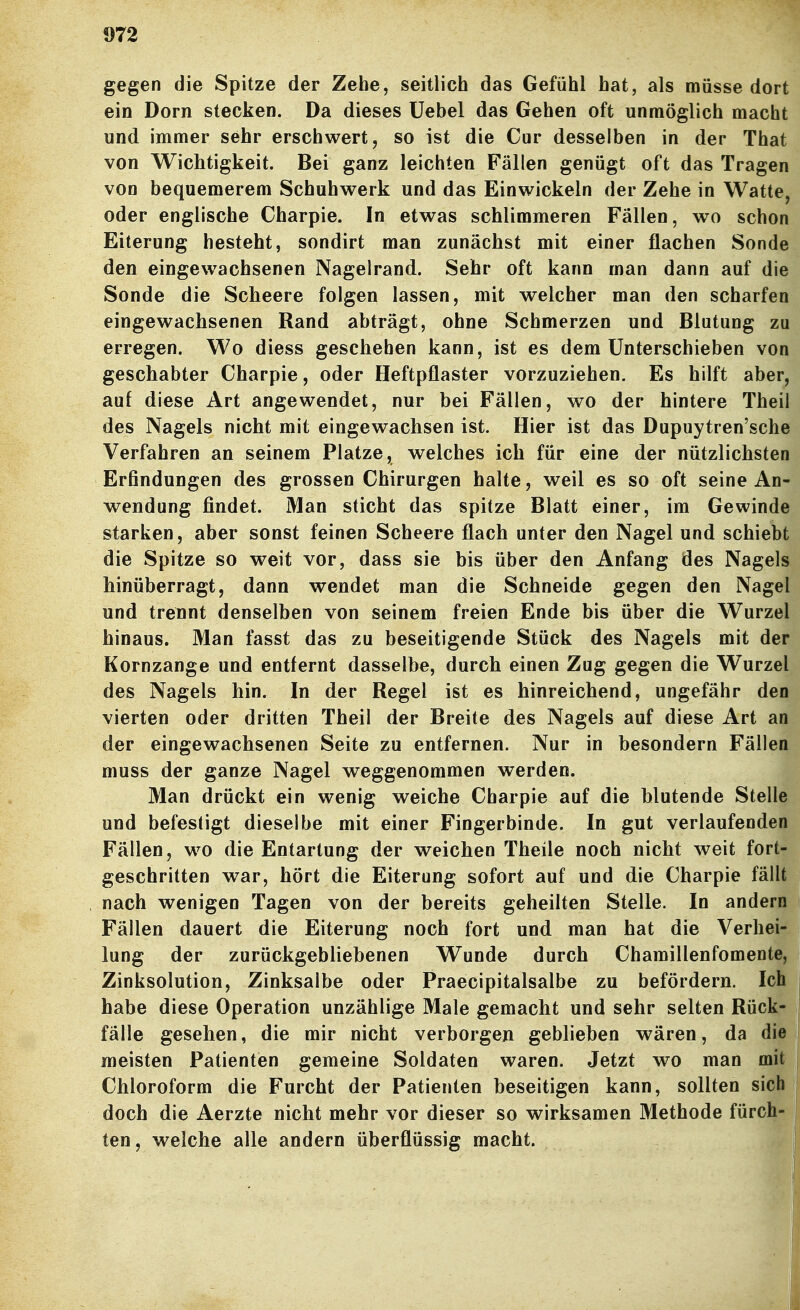 gegen die Spitze der Zehe, seitlich das Gefühl hat, als müsse dort ein Dorn stecken. Da dieses Uebel das Gehen oft unmöglich macht und immer sehr erschwert, so ist die Cur desselben in der That von Wichtigkeit. Bei ganz leichten Fällen genügt oft das Tragen von bequemerem Schuhwerk und das Einwickeln der Zehe in Watte, oder englische Charpie. In etwas schlimmeren Fällen, wo schon Eiterung besteht, sondirt man zunächst mit einer flachen Sonde den eingewachsenen Nagelrand. Sehr oft kann man dann auf die Sonde die Scheere folgen lassen, mit welcher man den scharfen eingewachsenen Rand abträgt, ohne Schmerzen und Blutung zu erregen. Wo diess geschehen kann, ist es dem Unterschieben von geschabter Charpie, oder Heftpflaster vorzuziehen. Es hilft aber, auf diese Art angewendet, nur bei Fällen, wo der hintere Theil des Nagels nicht mit eingewachsen ist. Hier ist das Dupuytren'sche Verfahren an seinem Platze, welches ich für eine der nützlichsten Erfindungen des grossen Chirurgen halte, weil es so oft seine An- wendung findet. Man sticht das spitze Blatt einer, im Gewinde starken, aber sonst feinen Scheere flach unter den Nagel und schiebt die Spitze so weit vor, dass sie bis über den Anfang des Nagels hinüberragt, dann wendet man die Schneide gegen den Nagel und trennt denselben von seinem freien Ende bis über die Wurzel hinaus. Man fasst das zu beseitigende Stück des Nagels mit der Kornzange und entfernt dasselbe, durch einen Zug gegen die Wurzel des Nagels hin. In der Regel ist es hinreichend, ungefähr den vierten oder dritten Theil der Breite des Nagels auf diese Art an der eingewachsenen Seite zu entfernen. Nur in besondern Fällen muss der ganze Nagel weggenommen werden. Man drückt ein wenig weiche Charpie auf die blutende Stelle und befestigt dieselbe mit einer Fingerbinde. In gut verlaufenden Fällen, wo die Entartung der weichen Theile noch nicht weit fort- geschritten war, hört die Eiterung sofort auf und die Charpie fällt nach wenigen Tagen von der bereits geheilten Stelle. In andern Fällen dauert die Eiterung noch fort und man hat die Verhei- lung der zurückgebliebenen Wunde durch Chamillenfomente, Zinksolution, Zinksalbe oder Praecipitalsalbe zu befördern. Ich habe diese Operation unzählige Male gemacht und sehr selten Rück- fälle gesehen, die mir nicht verborgen geblieben wären, da die meisten Patienten gemeine Soldaten waren. Jetzt wo man mit Chloroform die Furcht der Patienten beseitigen kann, sollten sich i doch die Aerzte nicht mehr vor dieser so wirksamen Methode fürch- ten , welche alle andern überflüssig macht.