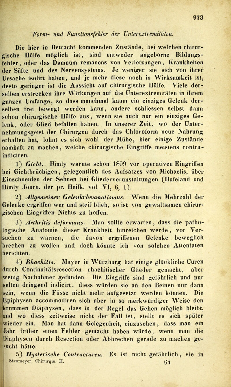 Form- und Functions fehler der Unterextremitäten. Die hier in Betracht kommenden Zustände, bei welchen chirur- gische Hülfe möglich ist, sind entweder angeborne Bildungs- fehler, oder das Damnum remanens von Verletzungen, Krankheiten der Säfte und des Nervensystems. Je weniger sie sich von ihrer Ursache isolirt haben, und je mehr diese noch in Wirksamkeit isi, desto geringer ist die Aussicht auf chirurgische Hülfe. Viele der- selben erstrecken ihre Wirkungen auf die ünterextremitäten in ihrem ganzen Umfange, so dass manchmal kaum ein einziges Gelenk der- selben frei bewegt werden kann, andere schliessen selbst dann schon chirurgische Hülfe aus, wenn sie auch nur ein einziges Ge- lenk, oder Glied befallen haben. In unserer Zeit, wo der Unter- nehmungsgeist der Chirurgen durch das Chloroform neue Nahrung Ierhalten hat, lohnt es sich wohl der Mühe, hier einige Zustände namhaft zu machen, welche chirurgische Eingriffe meistens contra- I indiciren. 1) Gicht, Himly warnte schon 1809 vor operativen Eingriffen 'bei Gichtbrüchigen, gelegentlich des Aufsatzes von Michaelis, über Einschneiden der Sehnen bei Gliederverunstaltungen (Hufeland und 1 Himly Journ. der pr. Heilk. vol. VI, 6, 1). 2) Allcjemeiiier Gelenkrheumatismus. Wenn die Mehrzahl der Gelenke ergriffen war und steif blieb, so ist von gewaltsamen chirur- gischen Eingriffen Nichts zu hoffen. 3) Arthritis deformans. Man sollte erw^arten, dass die patho- logische Anatomie dieser Krankheit hinreichen werde, vor Ver- suchen zu warnen, die davon ergriffenen Gelenke beweglich brechen zu wollen und doch könnte ich von solchen Attentaten berichten. 4) Rhachitis. Mayer in Würzburg hat einige glückliche Curen durch Continuitätsresection rhachitischer Glieder gemacht, aber w^enig Nachahmer gefunden. Die Eingriffe sind gefährlich und nur selten dringend indicirt, diess würden sie an den Beinen nur dann sein, wenn die Füsse nicht mehr aufgesetzt werden können. Die Epiphysen accommodiren sich aber in so merkwürdiger Weise den krummen Diaphysen, dass in der Regel das Gehen möglich bleibt, and wo diess zeitweise nicht der Fall ist, stellt es sich später iwieder ein. Man hat dann Gelegenheit, einzusehen , dass man ein Jahr früher einen Fehler gemacht haben würde, wenn man die |Diaphy»en durch Resection oder Abbrechen gerade zu machen ge- lsucht hätte. 5) Hysterische Contracluren. Es ist nicht gefährlich, sie in Stromcyer, Chirurgie. II. g4