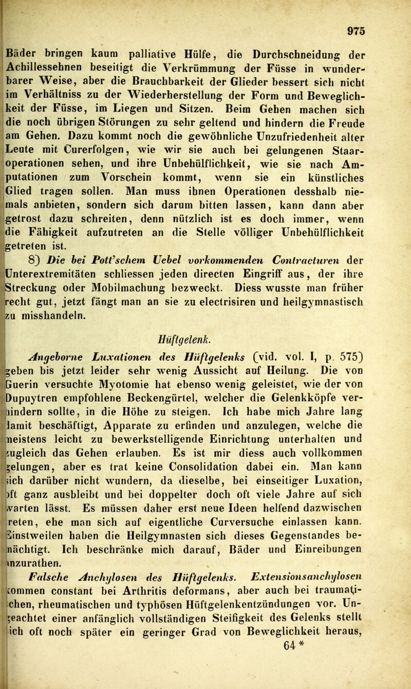 Bäder bringen kaum palliative Hülfe, die Durchschneidung der Achillessehnen beseitigt die Verkrümmung der Füsse in wunder- barer Weise, aber die Brauchbarkeit der Glieder bessert sich nicht im Verhältniss zu der Wiederherstellung der Form und Beweglich- keit der Füsse, im Liegen und Sitzen. Beim Gehen machen sich die noch übrigen Störungen zu sehr geltend und hindern die Freude jam Gehen. Dazu kommt noch die gewöhnliche Unzufriedenheit alter I Leute mit Curerfolgen, wie wir sie auch bei gelungenen Staar- ! Operationen sehen, und ihre ünbehülflichkeit, wie sie nach Am- Iputationen zum Vorschein kommt, wenn sie ein künstliches Glied tragen sollen. Man muss ihnen Operationen desshalb nie- mals anbieten, sondern sich darum bitten lassen, kann dann aber getrost dazu schreiten, denn nützlich ist es doch immer, wenn die Fähigkeit aufzutreten an die Stelle völliger ünbehülflichkeit Igetreten ist. 8) Die hei Pott'schem Uebel vorkommenden Coniracturen der ünterextremitäten schliessen jeden directen Eingriff aus, der ihre Streckung oder Mobilmachung bezweckt. Diess wusste man früher recht gut, jetzt fängt man an sie zu electrisiren und heilgymnastisch zu misshandeln. Hüftgelenk. Angeborne Luxationen des Hüftgelenks (vid. vol. I, p, 575) ^eben bis jetzt leider sehr wenig Aussicht auf Heilung. Die von Guerin versuchte Myotomie hat ebenso wenig geleistet, wie der von Dupuytren empfohlene Beckengürtel, welcher die Gelenkköpfe ver- tiindern sollte, in die Höhe zu steigen. Ich habe mich Jahre lang lamit beschäftigt, Apparate zu erfinden und anzulegen, welche die neistens leicht zu bewerkstelligende Einrichtung unterhalten und 5ugleich das Gehen erlauben. Es ist mir diess auch vollkommen gelungen, aber es trat keine Consolidation dabei ein. Man kann jjich darüber nicht wundern, da dieselbe, bei einseitiger Luxation, )ft ganz ausbleibt und bei doppelter doch oft viele Jahre auf sich ifvarten lässt. Es müssen daher erst neue Ideen helfend dazwischen reten, ehe man sich auf eigentliche Curversuche einlassen kann. jSinstweilen haben die Heilgymnasten sich dieses Gegenstandes be- jnächtigt. Ich beschränke mich darauf, Bäder und Einreibungen ! mzurathen. Falsche Anchylosen des Hüftgelenks. Extensionsanchylosen i commen constant bei Arthritis deforraans, aber auch bei traumati- chen, rheumatischen und typhösen Hüffgelenkentzündungen vor. Un- beachtet einer anfänglich vollständigen Steifigkeit des Gelenks stellt ich oft noch später ein geringer Grad von Beweglichkeit heraus, 64*