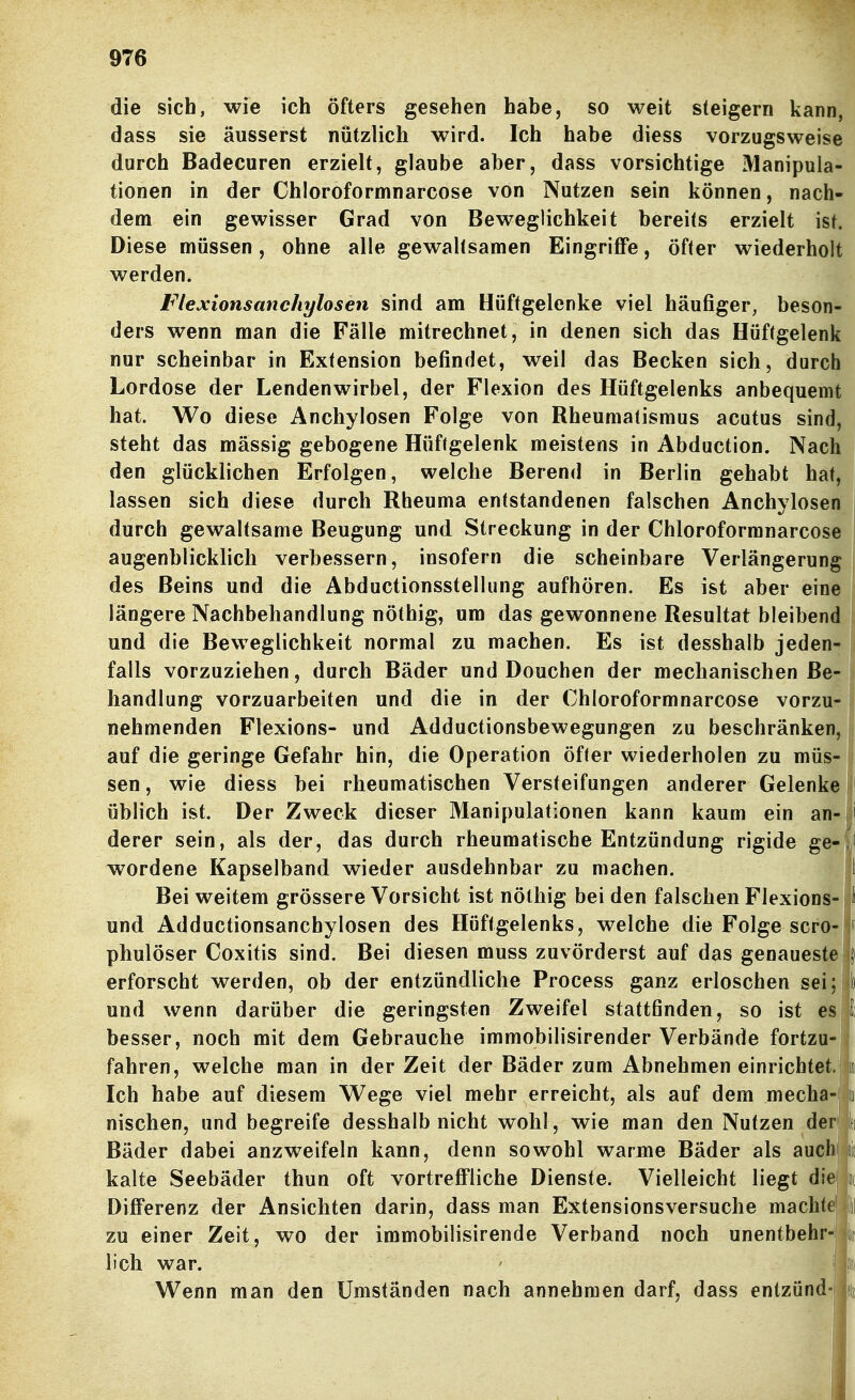 die sich, wie ich öfters gesehen habe, so weit steigern kann, dass sie äusserst nützlich wird. Ich habe diess vorzugsweise durch Badecuren erzielt, glaube aber, dass vorsichtige Manipula- tionen in der Chloroformnarcose von Nutzen sein können, nach- dem ein gewisser Grad von Beweglichkeit bereits erzielt ist. Diese müssen, ohne alle gewaltsamen Eingriffe, öfter wiederholt werden. Flexionsanchylosen sind am Hüftgelenke viel häufiger, beson- ders wenn man die Fälle mitrechnet, in denen sich das Hüftgelenk nur scheinbar in Extension befindet, weil das Becken sich, durch Lordose der Lendenwirbel, der Flexion des Hüftgelenks anbequemt hat. Wo diese Anchylosen Folge von Rheumatismus acutus sind, steht das mässig gebogene Hüftgelenk meistens in Abduction. Nac den glücklichen Erfolgen, welche Berend in Berlin gehabt hat lassen sich diese durch Rheuma entstandenen falschen Anchylose durch gewaltsame Beugung und Streckung in der Chloroformnarcose augenblicklich verbessern, insofern die scheinbare Verlängerung des Beins und die Abductionsstellung aufhören. Es ist aber eine längere Nachbehandlung nöthig, um das gewonnene Resultat bleibend und die Beweglichkeit normal zu machen. Es ist desshalb jeden- falls vorzuziehen, durch Bäder und Douchen der mechanischen Be- handlung vorzuarbeiten und die in der Chloroformnarcose vorzu- nehmenden Flexions- und Adductionsbewegungen zu beschränken, auf die geringe Gefahr hin, die Operation öfler wiederholen zu müs- sen , wie diess bei rheumatischen Versteifungen anderer Gelenke üblich ist. Der Zweck dieser Manipulationen kann kaum ein an- derer sein, als der, das durch rheumatische Entzündung rigide ge- wordene Kapselband wieder ausdehnbar zu machen. Bei weitem grössere Vorsicht ist nöthig beiden falschen Flexions-'I und Adductionsanchylosen des Hüftgelenks, welche die Folge scro- i phulöser Coxitis sind. Bei diesen muss zuvörderst auf das genaueste erforscht werden, ob der entzündliche Process ganz erloschen sei; to und wenn darüber die geringsten Zweifel stattfinden, so ist es|l besser, noch mit dem Gebrauche immobilisirender Verbände fortzu- fahren, welche man in der Zeit der Bäder zum Abnehmen einrichtet, i Ich habe auf diesem V^ege viel mehr erreicht, als auf dem mecha-1] nischen, und begreife desshalb nicht wohl, wie man den Nutzen der jlti Bäder dabei anzweifeln kann, denn sowohl warme Bäder als auchjjiii kalte Seebäder thun oft vortreffliche Dienste. Vielleicht liegt die|jic Differenz der Ansichten darin, dass man Extensionsversuche machtej zu einer Zeit, wo der immobilisirende Verband noch unentbehr-| lieh war. ' ■ . Wenn man den Umständen nach annehmen darf, dass entzünd