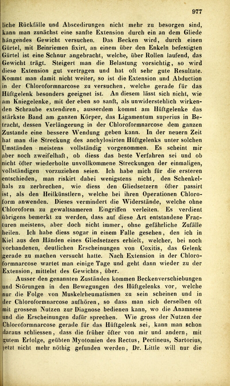 liehe Rückfälle und Abscedirungen nicht mehr zu besorgen sind, kann man zunächst eine sanfte Extension durch ein an dem Gliede hängendes Gewicht versuchen. Das Becken wird, durch einen Gürtel, mit Beinriemen fixirt, an einem über den Enkeln befestigten Gürtel ist eine Schnur angebracht, welche, über Rollen laufend, das Gewicht trägt. Steigert man die Belastung vorsichtig, so wird diese Extension gut vertragen und hat oft sehr gute Resultate. Kommt man damit nicht weiter, so ist die Extension und Abduction in der Chloroformnarcose zu versuchen, welche gerade für das Hüftgelenk besonders geeignet ist. An diesem lässt sich nicht, wie am Kniegelenke, mit der eben so sanft, als unwiderstehlich wirken- den Schraube extendiren, ausserdem kommt am Hüftgelenke das stärkste Band am ganzen Körper, das Ligamentum superius in Be- tracht, dessen Verlängerung in der Chloroformnarcose dem ganzen Zustande eine bessere Wendung geben kann. In der neuern Zeit |hat man die Streckung des anchylosirten Hüftgelenks unter solchen Umständen meistens vollständig vorgenommen. Es scheint mir aber noch zweifelhaft, ob diess das beste Verfahren sei und ob nicht öfter wiederholte unvollkommene Streckungen der einmaligen, ivollständigen vorzuziehen seien. Ich habe mich für die ersteren entschieden, man riskirt dabei wenigstens nicht, den Schenkel- ihals zu zerbrechen, wie diess den Gliedsetzern öfter passirt jist, als den Heilkünstlern, welche bei ihren Operationen Chloro- form anwenden. Dieses vermindert die Widerstände, welche ohne Chloroform zu gewaltsameren Eingriffen verleiten. Es verdient übrigens bemerkt zu werden, dass auf diese Art entstandene Frac- turen meistens, aber doch nicht immer, ohne gefährliche Zufälle heilen. Ich habe diess sogar in einem Falle gesehen, den ich in Kiel aus den Händen eines Gliedsetzers erhielt, welcher, bei noch vorhandenen, deutlichen Erscheinungen von Coxitis, das Gelenk gerade zu machen versucht hatte. Nach Extension in der Chloro- Iformnarcose wartet man einige Tage und geht dann wieder zu der lExtension, mittelst des Gewichts, über. I Ausser den genannten Zuständen kommen Beckenverschiebungen und Slörungen in den Bewegungen des Hüftgelenks vor, welche nur die Folge von Muskelrheumatismen zu sein scheinen und in der Chloroformnarcose aufhören, so dass man sich derselben oft imit grossem Nutzen zur Diagnose bedienen kann, wo die Anamnese und die Erscheinungen dafür sprechen. Wie gross der Nutzen der Ichloroformnarcose gerade für das Hüftgelenk sei, kann man schon jdaraus schliessen, dass die früher öfter von mir und andern, mit jgutem Erfolge, geübten Myotomien des Rectus, Pectineus, Sartorius, jetzt nicht mehr nöthig gefunden werden, Dr. Little will nur die