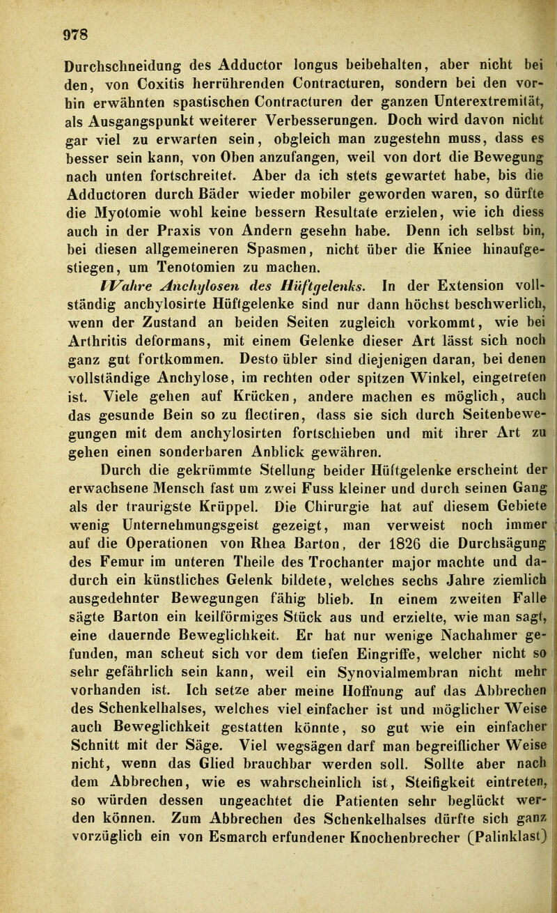 Durchschoeidung des Adductor longus beibehalten, aber nicht bei den, von Coxitis herröhrenden Contracturen, sondern bei den vor- hin erwähnten spastischen Contracturen der ganzen Unterextremität, als Ausgangspunkt weiterer Verbesserungen. Doch wird davon nicht gar viel zu erwarten sein, obgleich man zugestehn muss, dass es besser sein kann, von Oben anzufangen, weil von dort die Bewegung nach unten fortschreitet. Aber da ich stets gewartet habe, bis die Adductoren durch Bäder wieder mobiler geworden waren, so dürfte die Myotomie wohl keine bessern Resultate erzielen, wie ich diess auch in der Praxis von Andern gesehn habe. Denn ich selbst bin, bei diesen allgemeineren Spasmen, nicht über die Kniee hinaufge- stiegen, um Tenotomien zu machen. J^Vahre Anchylosen des Hüftgelenks. In der Extension voll- ständig anchylosirte Hüftgelenke sind nur dann höchst beschwerlich, wenn der Zustand an beiden Seiten zugleich vorkommt, wie bei Arthritis deformans, mit einem Gelenke dieser Art lässt sich noch ganz gut fortkommen. Desto übler sind diejenigen daran, bei denen vollständige Anchylose, im rechten oder spitzen Winkel, eingetreten ist. Viele gehen auf Krücken, andere machen es möglich, auch das gesunde Bein so zu flectiren, dass sie sich durch Seitenbewe- gungen mit dem anchylosirten fortscliieben und mit ihrer Art zu gehen einen sonderbaren Anblick gewähren. Durch die gekrümmte Stellung beider Hüftgelenke erscheint der erwachsene Mensch fast um zwei Fuss kleiner und durch seinen Gang als der traurigste Krüppel. Die Chirurgie hat auf diesem Gebiete wenig Unternehmungsgeist gezeigt, man verweist noch immer auf die Operationen von Rhea Barton, der 1826 die Durchsägung des Femur im unteren Theile des Trochanter major machte und da- durch ein künstliches Gelenk bildete, welches sechs Jahre ziemlich ausgedehnter Bewegungen fähig blieb. In einem zweiten Falle sägte Barton ein keilförmiges Stück aus und erzielte, wie man sagt, eine dauernde Beweglichkeit. Er hat nur wenige Nachahmer ge- funden, man scheut sich vor dem tiefen Eingriffe, welcher nicht so sehr gefährlich sein kann, weil ein Synovialmembran nicht mehr vorhanden ist. Ich setze aber meine Hoffnung auf das Abbrechen des Schenkelhalses, welches viel einfacher ist und möglicher Weise auch Beweglichkeit gestatten könnte, so gut wie ein einfacher Schnitt mit der Säge. Viel wegsägen darf man begreiflicher Weise nicht, wenn das Glied brauchbar werden soll. Sollte aber nach dem Abbrechen, wie es wahrscheinlich ist, Steifigkeit eintreten^ so würden dessen ungeachtet die Patienten sehr beglückt wer- den können. Zum Abbrechen des Schenkelhalses dürfte sich gan^ vorzüglich ein von Esmarch erfundener Knochenbrecher (Palinklast)