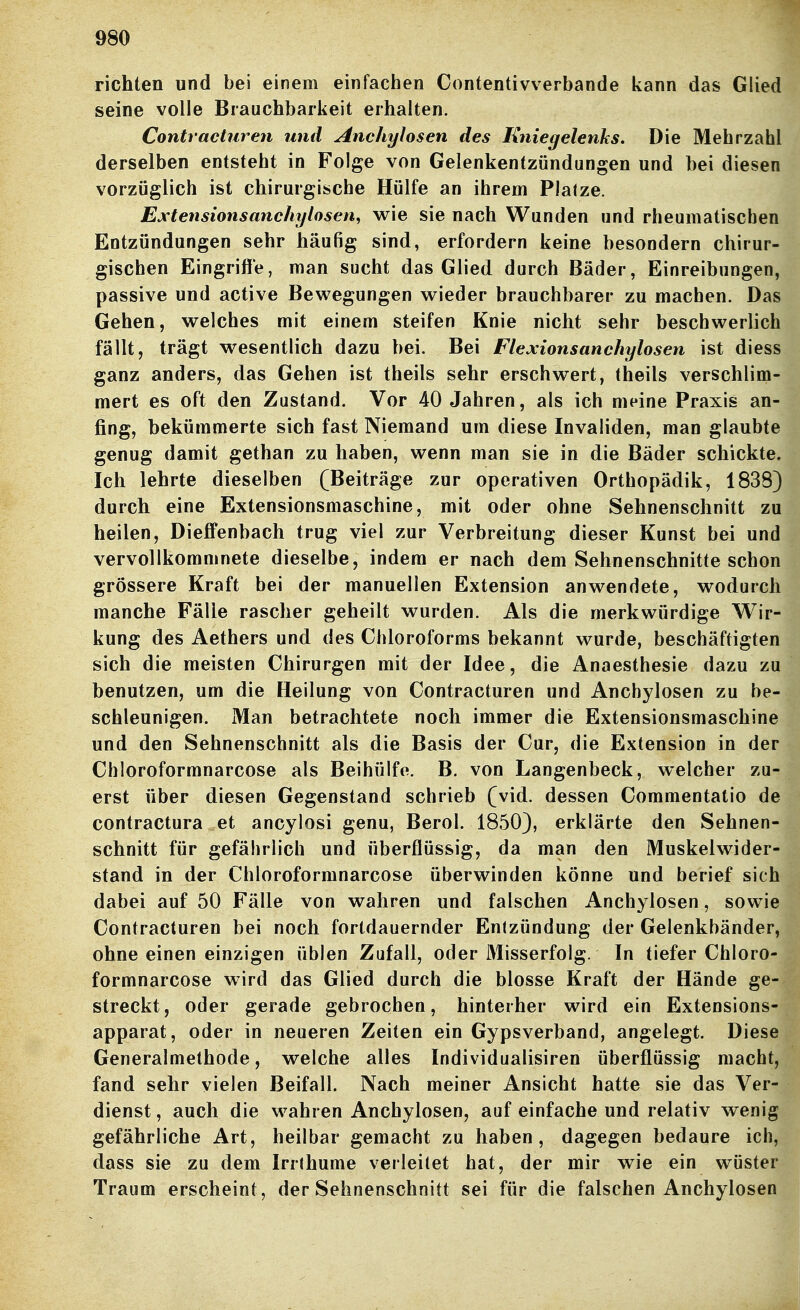 richten und bei einem einfachen Contentivverbande kann das Glied seine volle Brauchbarkeit erhalten. Contrachtren und Anchylosen des Kniegelenks. Die Mehrzahl derselben entsteht in Folge von Gelenkentzündungen und bei diesen vorzüglich ist chirurgische Hülfe an ihrem Platze. Extensionsanchylosen, v^rie sie nach Wanden und rheumatischen Entzündungen sehr häufig sind, erfordern keine besondern chirur- gischen Eingriffe, man sucht das Glied durch Bäder, Einreibungen, passive und active Bewegungen wieder brauchbarer zu machen. Das Gehen, welches mit einem steifen Knie nicht sehr beschwerlich fällt, trägt wesentlich dazu bei. Bei Flexionsanchylosen ist diess ganz anders, das Gehen ist theils sehr erschwert, theils verschlim- mert es oft den Zustand. Vor 40 Jahren, als ich meine Praxis an- fing, bekümmerte sich fast Niemand um diese Invaliden, man glaubte genug damit gethan zu haben, wenn man sie in die Bäder schickte. Ich lehrte dieselben (Beiträge zur operativen Orthopädik, 18383 durch eine Extensionsmaschine, mit oder ohne Sehnenschnitt zu heilen, Dieffenbach trug viel zur Verbreitung dieser Kunst bei und vervollkommnete dieselbe, indem er nach dem Sehnenschnitte schon grössere Kraft bei der manuellen Extension anwendete, wodurch manche Fälle rascher geheilt wurden. Als die merkwürdige Wir- kung des Aethers und des Chloroforms bekannt wurde, beschäftigten sich die meisten Chirurgen mit der Idee, die Anaesthesie dazu zu benutzen, um die Heilung von Contracturen und Anchj^losen zu be- schleunigen. Man betrachtete noch immer die Extensionsmaschine und den Sehnenschnitt als die Basis der Cur, die Extension in der Chloroformnarcose als Beihülfe. B. von Langenbeck, welcher zu- erst über diesen Gegenstand schrieb (vid. dessen Commentatio de contractura et ancylosi genu, Berol. 1850), erklärte den Sehnen- schnitt für gefährlich und überflüssig, da man den Muskelwider- stand in der Chloroformnarcose überwinden könne und berief sich dabei auf 50 Fälle von wahren und falschen Anchylosen, sowie Contracturen bei noch fortdauernder Entzündung der Gelenkbänder, ohne einen einzigen üblen Zufall, oder Misserfolg. In tiefer Chloro- formnarcose wird das Glied durch die blosse Kraft der Hände ge- streckt, oder gerade gebrochen, hinterher wird ein Extensions- apparat, oder in neueren Zeiten ein Gypsverband, angelegt. Diese Generalmethode, welche alles Individualisiren überflüssig macht, fand sehr vielen Beifall. Nach meiner Ansicht hatte sie das Ver- dienst , auch die wahren Anchylosen, auf einfache und relativ wenig gefährliche Art, heilbar gemacht zu haben, dagegen bedaure ich, dass sie zu dem Irrlhume verleilet hat, der mir wie ein wüster Traum erscheint, der Sehnenschnitt sei für die falschen Anchylosen