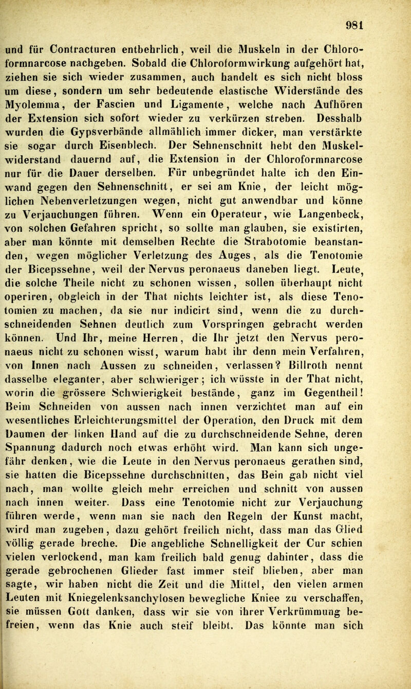 und für Contracturen entbehrlich, weil die Muskeln in der Chloro- formnarcose nachgeben. Sobald die Chloroformwirkung aufgehört hat, ziehen sie sich wieder zusammen, auch handelt es sich nicht bloss um diese, sondern um sehr bedeutende elastische Widerstände des Myolemma, der Fascien und Ligamente, welche nach Aufhören der Extension sich sofort wieder zu verkürzen streben. Desshalb wurden die Gypsverbände allmählich immer dicker, man verstärkte sie sogar durch Eisenblech. Der Sehnenschnitt hebt den Muskel- widerstand dauernd auf, die Extension in der Chloroformnarcose nur für die Dauer derselben. Für unbegründet halte ich den Ein- wand gegen den Sehnenschnitt, er sei am Knie, der leicht mög- lichen Nebenverletzungen wegen, nicht gut anwendbar und könne zu Verjauchungen führen. Wenn ein Operateur, wie Langenbeck, von solchen Gefahren spricht, so sollte man glauben, sie existirten, aber man könnte mit demselben Rechte die Strabotomie beanstan- den, wegen möglicher Verletzung des Auges, als die Tenotomie der Bicepssehne, weil der Nervus peronaeus daneben liegt. Leute^ die solche Theile nicht zu schonen wissen, sollen überhaupt nicht operiren, obgleich in der That nichts leichter ist, als diese Teno- tomien zu machen, da sie nur indicirt sind, wenn die zu durch- schneidenden Sehnen deutlich zum Vorspringen gebracht werden können. Und Ihr, meine Herren, die Ihr jetzt den Nervus pero- naeus nicht zu schonen wisst, warum habt ihr denn mein Verfahren, von Innen nach Aussen zu schneiden, verlassen? Billroth nennt dasselbe eleganter, aber schwieriger; ich vvüsste in der That nicht, worin die grössere Schwierigkeit bestände, ganz im Gegentheil! Beim Schneiden von aussen nach innen verzichtet man auf ein wesentliches Erleichterungsmittel der Operation, den Druck mit dem Daumen der linken Hand auf die zu durchschneidende Sehne, deren Spannung dadurch noch etwas erhöht wird. Man kann sich unge- fähr denken, wie die Leute in den Nervus peronaeus gerathen sind, sie hatten die Bicepssehne durchschnitten, das Bein gab nicht viel nach, man wollte gleich mehr erreichen und schnitt von aussen nach innen weiter. Dass eine Tenotomie nicht zur Verjauchung führen werde, wenn man sie nach den Regeln der Kunst macht, i wird man zugeben, dazu gehört freilich nicht, dass man das Glied I völlig gerade breche. Die angebliche Schnelligkeit der Cur schien I vielen verlockend, man kam freilich bald genug dahinter, dass die gerade gebrochenen Glieder fast immer steif blieben, aber man sagte, wir haben nicht die Zeit und die Mittel, den vielen armen I Leuten mit Kniegelenksanchylosen bewegliche Kniee zu verschaffen, sie müssen Gott danken, dass wir sie von ihrer Verkrümmung be- freien, wenn das Knie auch steif bleibt. Das könnte man sich