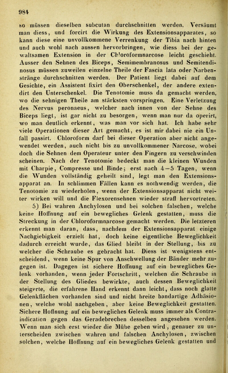 so müssen dieselben subcutan durchschnitten werden. Versäumt man diess, und forcirt die Wirkung des Extensionsapparates, so kann diese eine unvollkommene Verrenkung der Tibia nach hinten und auch wohl nach aussen hervorbringen, wie diess bei der ge- waltsamen Extension in der Cfc^oroformnarcose leicht geschieht Ausser den Sehnen des Biceps, Semimembranosus und Semitendi nosus müssen zuweilen einzelne Theile der Fascia lata oder Narben- stränge durchschnitten werden. Der Patient liegt dabei auf dem Gesichte, ein Assistent fixirt den Oberschenkel, der andere exten- dirt den Unterschenkel. Die Tenotomie muss da gemacht werden, wo die sehnigen Theile am stärksten vorspringen. Eine Verletzung des Nervus peronaeus, welcher nach innen von der Sehne des Biceps liegt, ist gar nicht zu besorgen, wenn man nur da operirt, wo man deutlich erkennt, w as man vor sich hat. Ich habe sehr viele Operationen dieser Art gemacht, es ist mir dabei nie ein Un- fall passirt. Chloroform darf bei dieser Operation aber nicht ange- w^endet werden, auch nicht bis zu unvollkommener Narcose, wobei doch die Sehnen dem Operateur unter den Fingern zu verschwinden scheinen. Nach der Tenotomie bedeckt man die kleinen Wunden mit Charpie, Compresse und Binde5 erst nach 4—5 Tagen, wenn die Wunden vollständig geheilt sind, legt man den Extensions- apparat an. In schlimmen Fällen kann es noihwendig werden, die Tenotomie zu wiederholen, wenn der Extensionsapparat nicht wei- ter wirken will und die Flexorensehnen wieder straff hervortreten. 53 Bei wahren Anchylosen und bei solchen falschen, welche keine Hoffnung auf ein bewegliches Gelenk gestatten, muss die Streckung in der Chloroformnarcose gemacht werden. Die letzteren erkennt man daran, dass, nachdem der Extensionsapparat einige Nachgiebigkeit erzielt hat, doch keine eigentliche Beweglichkeit dadurch erreicht wurde, das Glied bleibt in der Stellung, bis zu welcher die Schraube es gebracht hat. Diess ist wenigstens ent- scheidend , wenn keine Spur von Anschwellung der Bänder mehr zu- gegen ist. Dagegen ist sichere Hoffnung auf ein bewegliches Ge- lenk vorhanden, wenn jeder Fortschritt, welchen die Schraube in der Stellung des Gliedes bewirkte, auch dessen Beweglichkeit steigerte, die erfahrene Hand erkennt dann leicht, dass noch glatte Gelenkflächen vorhanden sind und nicht breite bandartige Adhäsio- nen , welche wohl nachgeben , aber keine Beweglichkeit gestatten. Sichere Hoffnung auf ein bewegliches Gelenk muss immer als Contra- indication gegen das Geradebrechen desselben angesehen werden. Wenn man sich erst wieder die Mühe geben wird , genauer zu un- terscheiden zwischen wahren und falschen Anchylosen, zwischen solchen, welche Hoffnung auf ein bewegliches Gelenk gestatten und