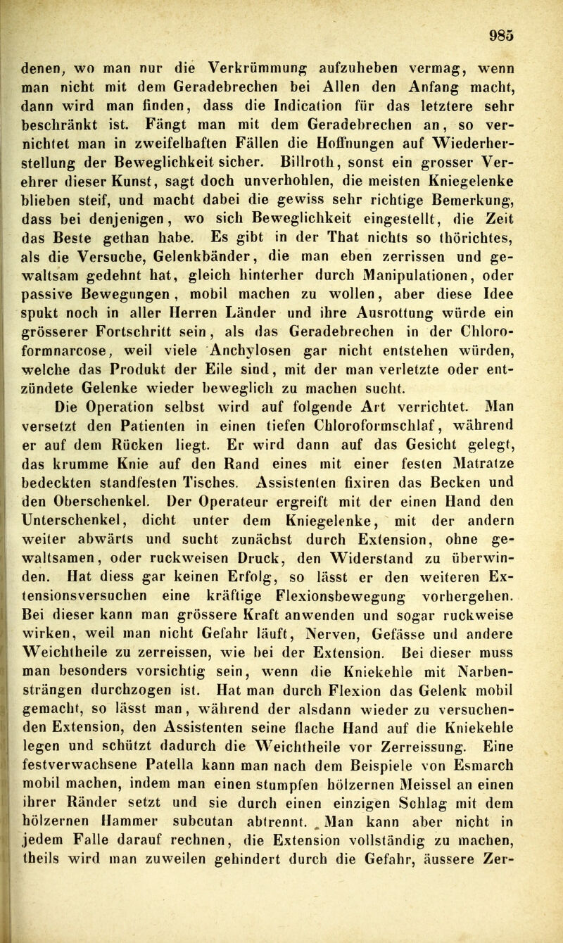 denen^ wo man nur die Verkrümmung aufzuheben vermag, wenn man nicht mit dem Geradebrechen bei Allen den Anfang macht, dann wird man finden, dass die Indication für das letztere sehr beschränkt ist. Fängt man mit dem Geradebrechen an, so ver- nichtet man in zweifelhaften Fällen die HofiPnungen auf Wiederher- stellung der Beweglichkeit sicher. Billroth, sonst ein grosser Ver- ehrer dieser Kunst, sagt doch unverhohlen, die meisten Kniegelenke blieben steif, und macht dabei die gewiss sehr richtige Bemerkung, dass bei denjenigen, wo sich Beweglichkeit eingestellt, die Zeit das Beste gethan habe. Es gibt in der That nichts so thörichtes, als die Versuche, Gelenkbänder, die man eben zerrissen und ge- waltsam gedehnt hat, gleich hinterher durch Manipulationen, oder passive Bewegungen, mobil machen zu wollen, aber diese Idee spukt noch in aller Herren Länder und ihre Ausrottung würde ein grösserer Fortschritt sein, als das Geradebrechen in der Chloro- formnarcose, weil viele Anchylosen gar nicht entstehen würden, welche das Produkt der Eile sind, mit der man verletzte oder ent- zündete Gelenke wieder beweglich zu machen sucht. Die Operation selbst wird auf folgende Art verrichtet. Man versetzt den Patienten in einen tiefen Chloroformschlaf, während er auf dem Rücken liegt. Er wird dann auf das Gesicht gelegt, das krumme Knie auf den Rand eines mit einer festen Matratze bedeckten standfesten Tisches. Assistenten fixiren das Becken und den Oberschenkel. Der Operateur ergreift mit der einen Hand den Unterschenkel, dicht unter dem Kniegelenke, mit der andern weiter abwärts und sucht zunächst durch Extension, ohne ge- waltsamen, oder ruckweisen Druck, den Widerstand zu überwin- den. Hat diess gar keinen Erfolg, so lässt er den weiteren Ex- tensionsversuchen eine kräftige Flexionsbewegung vorhergehen. Bei dieser kann man grössere Kraft anwenden und sogar ruckweise wirken, weil man nicht Gefahr läuft, Nerven, Gefässe und andere Weichtheile zu zerreissen, wie bei der Extension. Bei dieser muss man besonders vorsichtig sein, wenn die Kniekehle mit Narben- strängen durchzogen ist. Hat man durch Flexion das Gelenk mobil gemacht, so lässt man , während der alsdann wieder zu versuchen- den Extension, den Assistenten seine flache Hand auf die Kniekehle legen und schützt dadurch die Weichtheile vor Zerreissung. Eine festverwachsene Patella kann man nach dem Beispiele von Esmarch mobil machen, indem man einen stumpfen hölzernen Meissel an einen ihrer Ränder setzt und sie durch einen einzigen Schlag mit dem hölzernen Hammer subcutan abirennt. ^ Man kann aber nicht in jedem Falle darauf rechnen, die Extension vollständig zu machen, theils wird man zuweilen gehindert durch die Gefahr, äussere Zer-