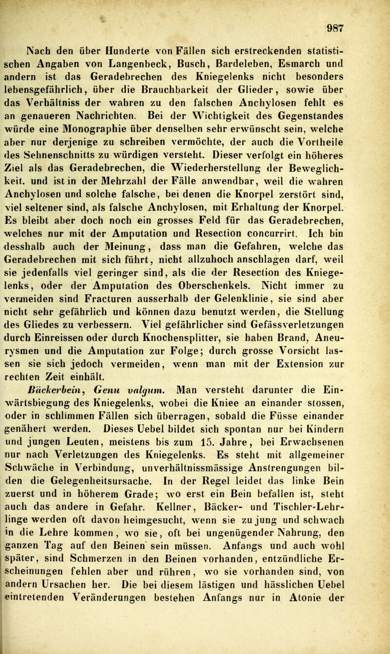 Nach den über Hunderte von Fällen sich erstreckenden statisti- schen Angaben von Langenbeck, Busch, Bardeleben, Esmarch und andern ist das Geradebrechen des Kniegelenks nicht besonders lebensgefährlich, über die Brauchbarkeit der Glieder, sowie über das V^erhältniss der wahren zu den falschen Anchylosen fehlt es an genaueren Nachrichten. Bei der Wichtigkeit des Gegenstandes würde eine Monographie über denselben sehr erwünscht sein, welche aber nur derjenige zu schreiben vermöchte, der auch die Vortheile des Sehnenschnitts zu würdigen versteht. Dieser verfolgt ein höheres Ziel als das Geradebrechen, die Wiederherstellung der Beweglich- keit, und ist in der Mehrzahl der Fälle anwendbar, weil die wahren Anchylosen und solche falsche, bei denen die Knorpel zerstört sind, viel seltener sind, als falsche Anchylosen, mit Erhaltung der Knorpel. Es bleibt aber doch noch ein grosses Feld für das Geradebrechen, welches nur mit der Amputation und Resection concurrirt. Ich bin desshalb auch der Meinung, dass man die Gefahren, welche das Geradebrechen mit sich führt, nicht allzuhoch anschlagen darf, weil sie jedenfalls viel geringer sind, als die der Resection des Kniege- lenks, oder der Amputation des Oberschenkels. Nicht immer zu vermeiden sind Fracturen ausserhalb der Gelenklinie, sie sind aber nicht sehr gefährlich und können dazu benutzt werden, die Stellung des Gliedes zu verbessern. Viel gefährlicher sind Gefässverletzungen durch Einreissen oder durch Knochensplitter, sie haben Brand, Aneu- rysmen und die Amputation zur Folge; durch grosse Vorsicht las- sen sie sich jedoch vermeiden, wenn man mit der Extension zur rechten Zeit einhält. Bäckerbein, Genu vnlcjiim. Man versteht darunter die Ein- wärtsbiegung des Kniegelenks, wobei die Kniee an einander stossen, oder in schlimmen Fällen sich überragen, sobald die Füsse einander genähert werden. Dieses üebel bildet sich spontan nur bei Kindern und jungen Leuten, meistens bis zum 15. Jahre, bei Erwachsenen nur nach Verletzungen des Kniegelenks. Es steht mit allgemeiner Schwäche in Verbindung, unverhältnissmässige Anstrengungen bil- den die Gelegenheitsursache. In der Regel leidet das linke Bein zuerst und in höherem Grade; wo erst ein Bein befallen ist, steht auch das andere in Gefahr. Kellner, Bäcker- und Tischler-Lehr- lingewerden oft davon heimgesucht, wenn sie zu jung und schwach in die Lehre kommen, wo sie, oft bei ungenügender Nahrung, den ganzen Tag auf den Beinen sein müssen. Anfangs und auch wohl später, sind Schmerzen in den Beinen vorhanden, entzündliche Er- scheinungen fehlen aber und rühren, wo sie vorhanden sind, von andern Ursachen her. Die bei diesem lästigen und hässlichen üebel eintretenden Veränderungen bestehen Anfangs nur in Atonie der