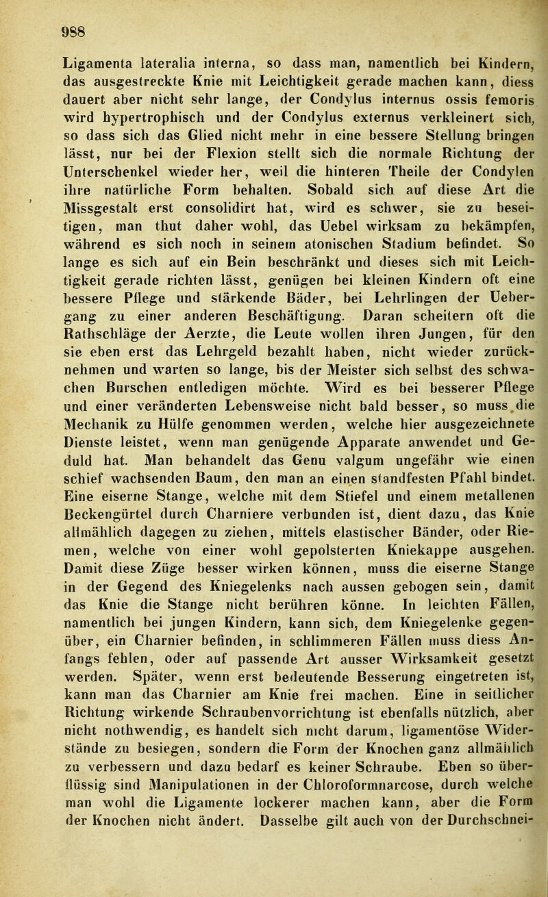 Ligamenta lateralia interna, so dass man, namentlich bei Kindern, das ausgestreckte Knie mit Leichtigkeit gerade machen kann, diess dauert aber nicht sehr lange, der Condylus internus ossis femoris wird hypertrophisch und der Condylus externus verkleinert sich; so dass sich das Glied nicht mehr in eine bessere Stellung bringen lässt, nur bei der Flexion stellt sich die normale Richtung der Unterschenkel wieder her, weil die hinteren Theile der Condylen ihre natürliche Form behalten. Sobald sich auf diese Art die Missgestalt erst consolidirt hat, wird es schwer, sie zu besei- tigen, man thut daher wohl, das üebel wirksam zu bekämpfen, während es sich noch in seinem atonischen Stadium befindet. So lange es sich auf ein Bein beschränkt und dieses sich mit Leich- tigkeit gerade richten lässt, genügen bei kleinen Kindern oft eine bessere Pflege und stärkende Bäder, bei Lehrlingen der üeber- gang zu einer anderen Beschäftigung. Daran scheitern oft die Rathschläge der Aerzte, die Leute wollen ihren Jungen, für den sie eben erst das Lehrgeld bezahlt haben, nicht wieder zurück- nehmen und warten so lange, bis der Meister sich selbst des schwa- chen Burschen entledigen möchte. Wird es bei besserer Pflege und einer veränderten Lebensweise nicht bald besser, so muss.die Mechanik zu Hülfe genommen werden, welche hier ausgezeichnete Dienste leistet, wenn man genugende Apparate anwendet und Ge- duld hat. Man behandelt das Genu valgum ungefähr wie einen schief wachsenden Baum, den man an einen standfesten Pfahl bindet. Eine eiserne Stange, welche mit dem Stiefel und einem metallenen Beckengürtel durch Charniere verbunden ist, dient dazu, das Knie allmählich dagegen zu ziehen, mittels elastischer Bänder, oder Rie- men , welche von einer wohl gepolsterten Kniekappe ausgehen. Damit diese Züge besser wirken können, muss die eiserne Stange in der Gegend des Kniegelenks nach aussen gebogen sein, damit das Knie die Stange nicht berühren könne. In leichten Fällen, namentlich bei jungen Kindern, kann sich, dem Kniegelenke gegen- über, ein Charnier befinden, in schlimmeren Fällen nmss diess An- fangs fehlen, oder auf passende Art ausser Wirksamkeit gesetzt werden. Später, wenn erst bedeutende Besserung eingetreten ist, kann man das Charnier am Knie frei machen. Eine in seitlicher Richtung wirkende Schraubenvorrichtung ist ebenfalls nützlich, aber nicht nothwendig, es handelt sich nicht darum, ligamentöse Wider- stände zu besiegen, sondern die Form der Knochen ganz allmählich zu verbessern und dazu bedarf es keiner Schraube. Eben so über- flüssig sind Manipulationen in der Chloroformnarcose, durch welche man wohl die Ligamente lockerer machen kann, aber die Form der Knochen nicht ändert. Dasselbe gilt auch von der Durchschnei-