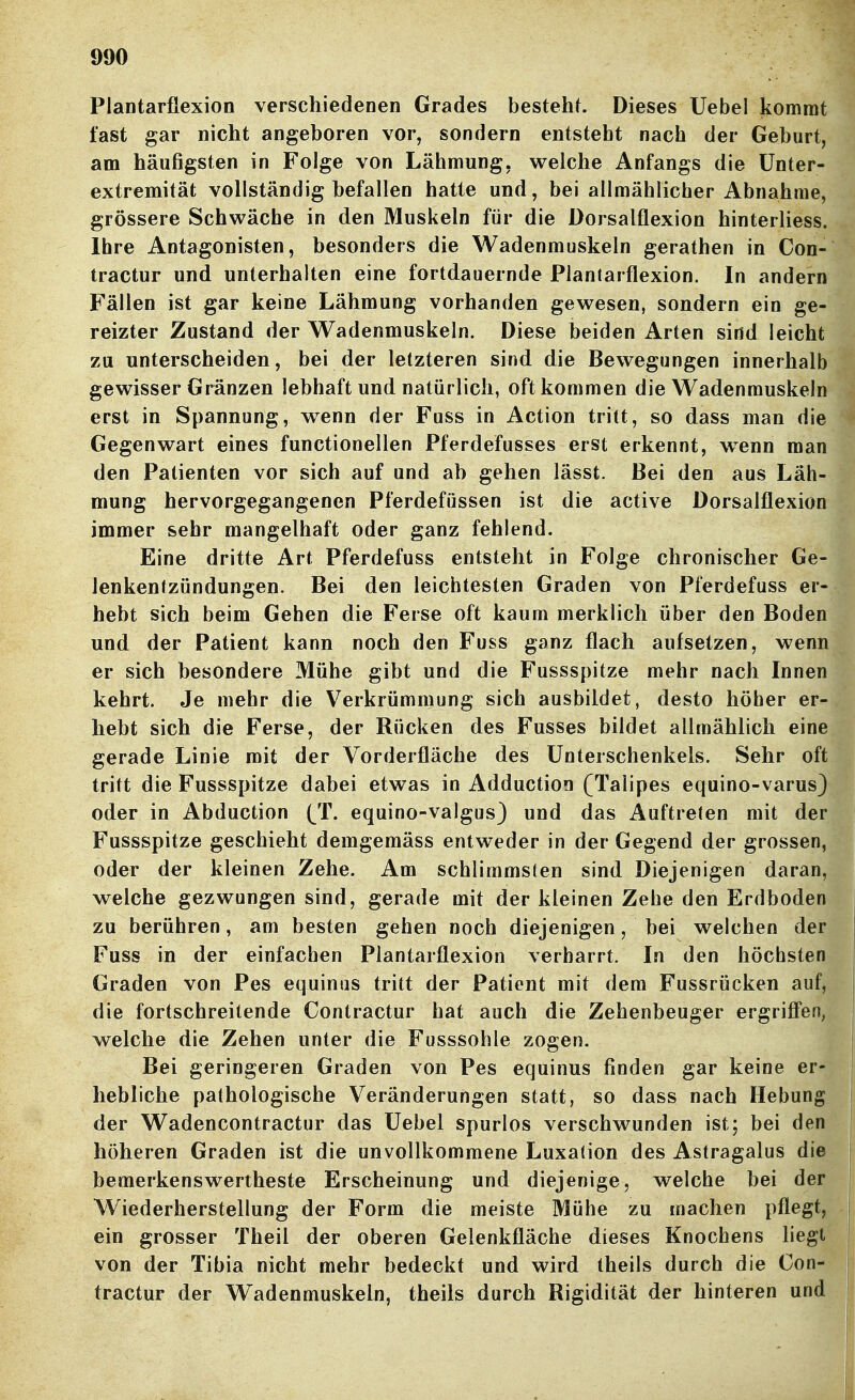Plantarflexion verschiedenen Grades bestehf. Dieses Uebel kommt fast gar nicht angeboren vor, sondern entsteht nach der Geburt, am häufigsten in Folge von Lähmung, welche Anfangs die ünter- extremität vollständig befallen hatte und, bei allmählicher Abnahme, grössere Schwäche in den Muskeln für die Dorsalflexion hinterliess. Ihre Antagonisten, besonders die Wadenmuskeln gerathen in Con- tractur und unterhalten eine fortdauernde Plantarflexion. In andern Fällen ist gar keine Lähmung vorhanden gewesen, sondern ein ge- reizter Zustand der Wadenmuskeln. Diese beiden Arten sind leicht zu unterscheiden, bei der letzteren sind die Bewegungen innerhalb gewisser Gränzen lebhaft und natürlich, oft kommen die Wadenmuskeln erst in Spannung, w^enn der Fuss in Action tritt, so dass man die Gegenwart eines functionellen Pferdefusses erst erkennt, w^enn man den Patienten vor sich auf und ab gehen lässt. Bei den aus Läh- mung hervorgegangenen Pferdefüssen ist die active Dorsalflexion immer sehr mangelhaft oder ganz fehlend. Eine dritte Art Pferdefuss entsteht in Folge chronischer Ge- lenkentzündungen. Bei den leichtesten Graden von Pferdefuss er- hebt sich beim Gehen die Ferse oft kaum merklich über den Boden und der Patient kann noch den Fuss ganz flach aufsetzen, wenn er sich besondere Mühe gibt und die Fussspitze mehr nach Innen kehrt. Je mehr die Verkrümmung sich ausbildet, desto höher er- hebt sich die Ferse, der Rücken des Fusses bildet allmählich eine gerade Linie mit der Vorderfläche des Unterschenkels. Sehr oft tritt die Fussspitze dabei etwas in Adductioo (Talipes equino-varus) oder in Abduction (^T. equino-valgus) und das Auftreten mit der Fussspitze geschieht demgemäss entweder in der Gegend der grossen, oder der kleinen Zehe. Am schlimmsten sind Diejenigen daran, welche gezwungen sind, gerade mit der kleinen Zehe den Erdboden zu berühren, am besten gehen noch diejenigen, bei welchen der Fuss in der einfachen Plantarflexion verharrt. In den höchsten Graden von Pes equinas tritt der Patient mit dem Fussrücken auf, die fortschreitende Contractur hat auch die Zehenbeuger ergrifl'en, welche die Zehen unter die Fusssohle zogen. Bei geringeren Graden von Pes equinus finden gar keine er- hebliche pathologische Veränderungen statt, so dass nach Hebung der Wadencontractur das Uebel spurlos verschwunden ist; bei den höheren Graden ist die unvollkommene Luxation des Astragalus die bemerkenswertheste Erscheinung und diejenige, welche bei der Wiederherstellung der Form die meiste Mühe zu machen pflegt, ein grosser Theil der oberen Gelenkfläche dieses Knochens liegt von der Tibia nicht mehr bedeckt und wird theils durch die Con- tractur der Wadenmuskeln, theils durch Rigidität der hinteren und