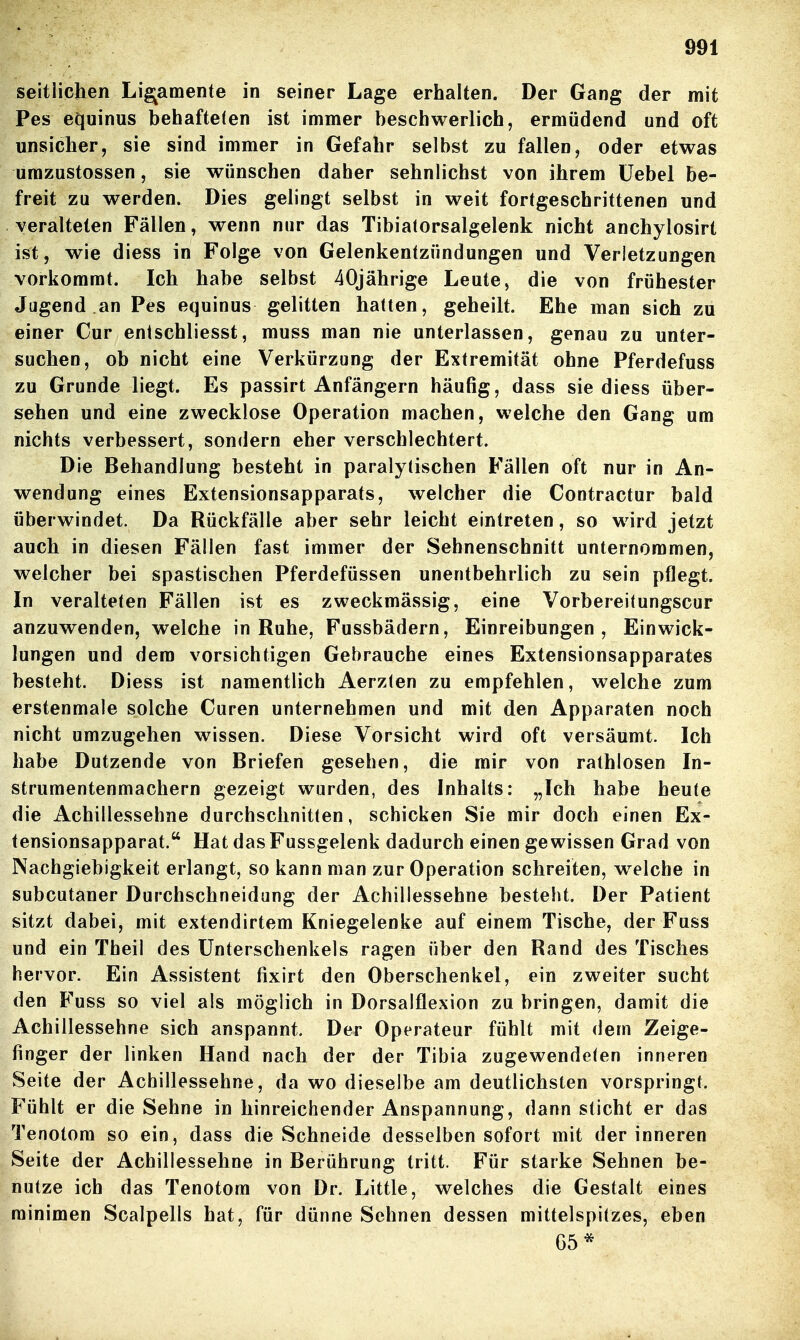 seitlichen Ligamente in seiner Lage erhalten. Der Gang der mit Pes equinus behafteten ist immer beschwerlich, ermüdend und oft unsicher, sie sind immer in Gefahr selbst zu fallen, oder etwas umzustossen, sie wünschen daher sehnlichst von ihrem üebel be- freit zu werden. Dies gelingt selbst in weit fortgeschrittenen und veralteten Fällen, wenn nur das Tibiatorsalgelenk nicht anchylosirt ist, wie diess in Folge von Gelenkentzündungen und Verletzungen vorkommt. Ich habe selbst 40jährige Leute, die von frühester Jugend an Pes equinus gelitten hatten, geheilt. Ehe man sich zu einer Cur entschliesst, muss man nie unterlassen, genau zu unter- suchen, ob nicht eine Verkürzung der Extremität ohne Pferdefuss zu Grunde liegt. Es passirt Anfängern häufig, dass sie diess über- sehen und eine zwecklose Operation machen, welche den Gang um nichts verbessert, sondern eher verschlechtert. Die Behandlung besteht in paralytischen Fällen oft nur in An- wendung eines Extensionsapparats, welcher die Contractur bald überwindet. Da Rückfälle aber sehr leicht eintreten, so wird jetzt auch in diesen Fällen fast immer der Sehnenschnitt unternommen, welcher bei spastischen Pferdefüssen unentbehrlich zu sein pflegt. In veralteten Fällen ist es zweckmässig, eine Vorbereitungscur anzuwenden, welche in Ruhe, Fussbädern, Einreibungen, Ein Wick- lungen und dem vorsichtigen Gebrauche eines Extensionsapparates besteht. Diess ist namentlich Aerzlen zu empfehlen, welche zum erstenmale solche Curen unternehmen und mit den Apparaten noch nicht umzugehen wissen. Diese Vorsicht wird oft versäumt. Ich habe Dutzende von Briefen gesehen, die mir von rathlosen In- strumentenmachern gezeigt wurden, des Inhalts: „Ich habe heute die Achillessehne durchschnitten, schicken Sie mir doch einen Ex- tensionsapparat. Hat das Fussgelenk dadurch einen gewissen Grad von Nachgiebigkeit erlangt, so kann man zur Operation schreiten, w^elche in subcutaner Durchschneidung der Achillessehne besteht. Der Patient sitzt dabei, mit extendirtem Kniegelenke auf einem Tische, der Fuss und ein Theil des Unterschenkels ragen über den Rand des Tisches hervor. Ein Assistent fixirt den Oberschenkel, ein zweiter sucht den Fuss so viel als möglich in Dorsalflexion zu bringen, damit die Achillessehne sich anspannt. Der Operateur fühlt mit dem Zeige- finger der linken Hand nach der der Tibia zugewendeten inneren Seite der Achillessehne, da wo dieselbe am deutlichsten vorspringt. Fühlt er die Sehne in hinreichender Anspannung, dann sticht er das Tenotom so ein, dass die Schneide desselben sofort mit der inneren Seite der Achillessehne in Berührung tritt. Für starke Sehnen be- nutze ich das Tenotom von Dr. Little, welches die Gestalt eines roinimen Scalpells hat, für dünne Sehnen dessen mittelspitzes, eben G5*