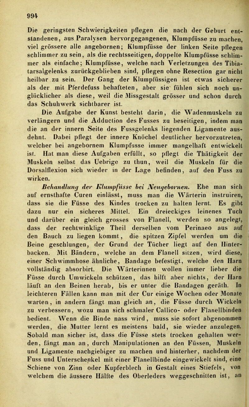 Die geringsten Schwierigkeiten pflegen die nach der Geburt ent- standenen, aus Paralysen hervorgegangenen, Klumpfüsse zu machen, viel grössere alle angebornen; Klumpfüsse der linken Seite pflegen schlimmer zu sein, als die rechtsseitigen, doppelte Klumpfüsse schlim- mer als einfache; Klumpfüsse, welche nach Verletzungen des Tibia- tarsalgelenks zurückgeblieben sind, pflegen ohne Resection gar nicht heilbar zu sein. Der Gang der Klumpfüssigen ist etwas sicherer als der mit Pferdefuss behafteten, aber sie fühlen sich noch un- glücklicher als diese, weil die Missgestalt grösser und schon durch das Schuhwerk sichtbarer ist. Die Aufgabe der Kunst besteht darin, die Wadenmuskeln zu verlängern und die Adduction des Fusses zu beseitigen, indem man die an der innern Seite des Fussgelenks liegenden Ligamente aus- dehnt. Dabei pflegt der innere Knöchel deutlicher hervorzutreten, welcher bei angebornem Klumpfüsse immer mangelhaft entwickelt ist. Hat man diese Aufgaben erfüllt, so pflegt die Thätigkeit der Muskeln selbst das üebrige zu thun, weil die Muskeln für die Dorsalflexion sich wieder in der Lage befinden, auf den Fuss zu wirken. Behandlung der Klumpfüsse hei Neugehornen* Ehe man sich auf ernsthafte Curen einlässt, muss man die Wärterin instruiren, dass sie die Füsse des Kindes trocken zu halten lernt. Es gibt dazu nur ein sicheres Mittel. Ein dreieckiges leinenes Tuch und darüber ein gleich grosses von Flanell, werden so angelegt, dass der rechtwinklige Theil derselben vom Perinaeo aus auf den Bauch zu liegen kommt, die spitzen Zipfel werden um die Beine geschlungen, der Grund der Tücher liegt auf den Hinter- backen. Mit Bändern, welche an dem Flanell sitzen, wird diese,^ einer Schwimmhose ähnliche, Bandage befestigt, welche den Harn vollständig absorbirt. Die Wärterinnen wollen immer lieber die Füsse durch Umwickeln schützen, das hilft aber nichts, der Harn läuft an den Beinen herab, bis er unter die Bandagen geräth. In leichteren Fällen kann man mit der Cur einige Wochen oder Monate warten, in andern fängt man gleich an, die Füsse durch Wickeln zu verbessern, wozu man sich schmaler Callico- oder Flanellbinden bedient. Wenn die Binde nass wird, muss sie sofort abgenommen werden, die Mutter lernt es meistens bald, sie wieder anzulegen, j Sobald man sicher ist, dass die Füsse stets trocken gehalten wer- den, fängt man an, durch Manipulationen an den Füssen, Muskeln und Ligamente nachgiebiger zu machen und hinterher, nachdem der Fuss und Unterschenkel mit einer Flanellbinde eingewickelt sind, eine Schiene von Zinn oder Kupferblech in Gestalt eines Stiefels, von welchem die äussere Hälfte des Oberleders weggeschnitten ist, an i