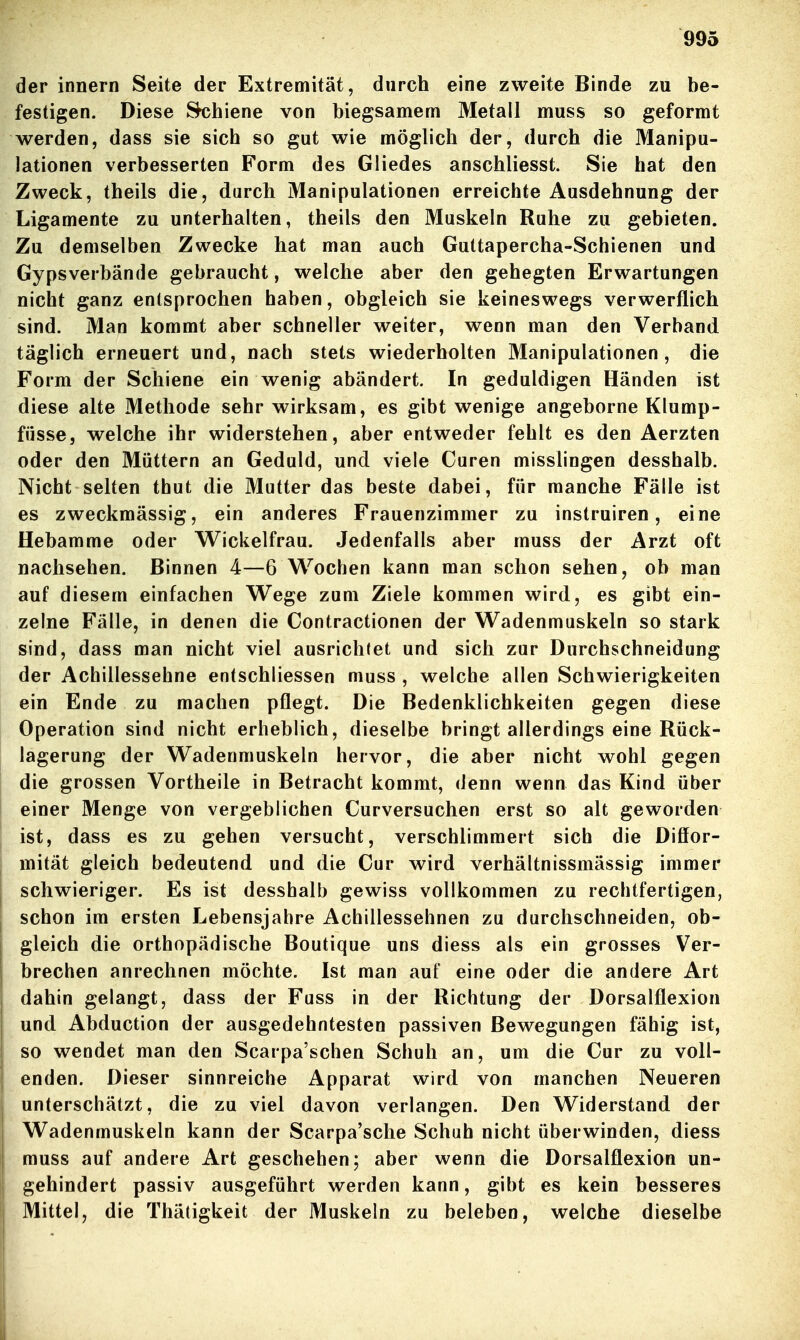 der innern Seite der Extremität, durch eine zweite Binde zu be- festigen. Diese Rhiene von biegsamem Metall muss so geformt werden, dass sie sich so gut wie möglich der, durch die Manipu- lationen verbesserten Form des Gliedes anschliesst. Sie hat den Zweck, theils die, durch Manipulationen erreichte Ausdehnung der Ligamente zu unterhalten, theils den Muskeln Ruhe zu gebieten. Zu demselben Zwecke hat man auch Guttapercha-Schienen und Gypsverbände gebraucht, welche aber den gehegten Erwartungen nicht ganz entsprochen haben, obgleich sie keineswegs verwerflich sind. Man kommt aber schneller weiter, wenn man den Verband täglich erneuert und, nach stets wiederholten Manipulationen, die Form der Schiene ein wenig abändert. In geduldigen Händen ist diese alte Methode sehr wirksam, es gibt wenige angeborne Klump- fiisse, welche ihr widerstehen, aber entweder fehlt es den Aerzten oder den Müttern an Geduld, und viele Curen misslingen desshalb. Nicht selten thut die Mutter das beste dabei, für manche Fälle ist es zweckmässig, ein anderes Frauenzimmer zu instruiren, eine Hebamme oder Wickelfrau. Jedenfalls aber muss der Arzt oft nachsehen. Binnen 4—6 Wochen kann man schon sehen, ob man auf diesem einfachen Wege zum Ziele kommen wird, es gibt ein- zelne Fälle, in denen die Contractionen der Wadenmuskeln so stark sind, dass man nicht viel ausrichtet und sich zur Durchschneidung der Achillessehne entschliessen muss , welche allen Schwierigkeiten ein Ende zu machen pflegt. Die Bedenklichkeiten gegen diese Operation sind nicht erheblich, dieselbe bringt allerdings eine Rück- lagerung der Wadenmuskeln hervor, die aber nicht wohl gegen die grossen Vortheile in Betracht kommt, denn wenn das Kind über einer Menge von vergeblichen Curversuchen erst so alt geworden ist, dass es zu gehen versucht, verschlimmert sich die Diffor- mität gleich bedeutend und die Cur wird verhältnissmässig immer schwieriger. Es ist desshalb gewiss vollkommen zu rechtfertigen, schon im ersten Lebensjahre Achillessehnen zu durchschneiden, ob- gleich die orthopädische Boutique uns diess als ein grosses Ver- brechen anrechnen möchte. Ist man auf eine oder die andere Art dahin gelangt, dass der Fuss in der Richtung der Dorsalflexion und Abduction der ausgedehntesten passiven Bewegungen fähig ist, so wendet man den Scarpa'schen Schuh an, um die Cur zu voll- enden. Dieser sinnreiche Apparat wird von manchen Neueren unterschätzt, die zu viel davon verlangen. Den Widerstand der Wadenmuskeln kann der Scarpa'sche Schah nicht überwinden, diess muss auf andere Art geschehen; aber wenn die Dorsalflexion un- gehindert passiv ausgeführt werden kann, gibt es kein besseres Mittel, die Thätigkeit der Muskeln zu beleben, welche dieselbe