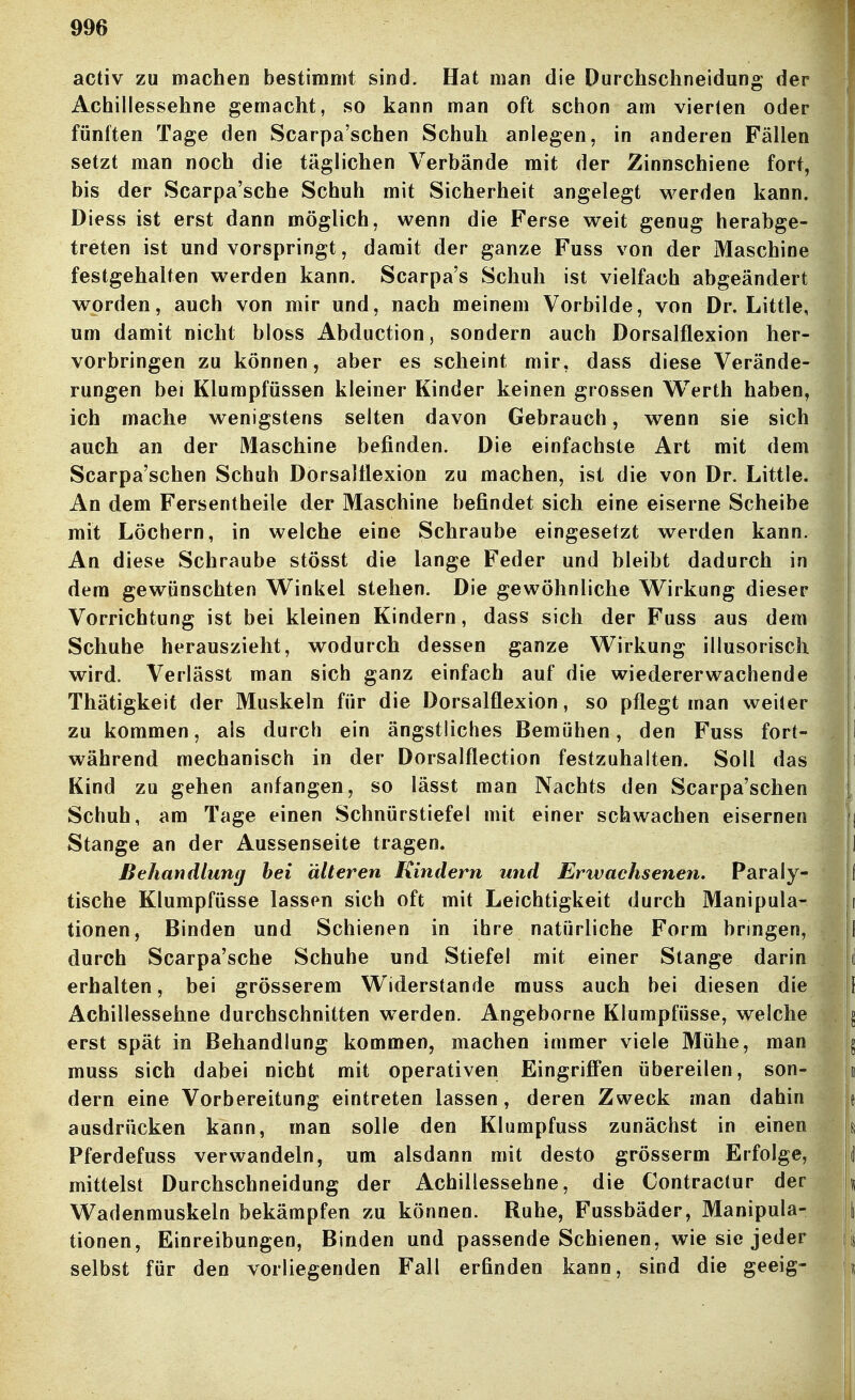 activ zu machen bestimmt sind. Hat man die Durchschneidung der Achillessehne gemacht, so kann man oft schon am vierten oder fünften Tage den Scarpa'schen Schuh anlegen, in anderen Fällen setzt man noch die täglichen Verbände mit der Zinnschiene fort, bis der Scarpa'sche Schuh mit Sicherheit angelegt werden kann. Diess ist erst dann möglich, wenn die Ferse weit genug herahge- treten ist und vorspringt, damit der ganze Fuss von der Maschine festgehalten werden kann. Scarpa's Schuh ist vielfach abgeändert worden, auch von mir und, nach meinem Vorbilde, von Dr. Little, um damit nicht bloss Abduction, sondern auch Dorsalflexion her- vorbringen zu können, aber es scheint mir, dass diese Verände- rungen bei Klumpfüssen kleiner Kinder keinen grossen Werth haben, ich mache wenigstens selten davon Gebrauch, wenn sie sich auch an der Maschine befinden. Die einfachste Art mit dem Scarpa'schen Schuh Dorsalflexion zu machen, ist die von Dr. Little. An dem Fersentheile der Maschine befindet sich eine eiserne Scheibe mit Löchern, in welche eine Schraube eingesetzt werden kann. An diese Schraube stösst die lange Feder und bleibt dadurch in dem gewünschten Vl^inkel stehen. Die gewöhnliche VTirkung dieser Vorrichtung ist bei kleinen Kindern, dass sich der Fuss aus dem Schuhe herauszieht, wodurch dessen ganze Wirkung illusorisch wird. Verlässt man sich ganz einfach auf die wiedererwachende Thätigkeit der Muskeln für die Dorsalflexion, so pflegt man weiter zu kommen, als durch ein ängstliches Bemühen, den Fuss fort- während mechanisch in der Dorsalflection festzuhalten. Soll das Kind zu gehen anfangen, so lässt man Nachts den Scarpa'schen Schuh, am Tage einen Schnürstiefel mit einer schwachen eisernen Stange an der Aussenseite tragen. Behandlung bei älteren Kindern und Erwachsenen. Paraly- tische Klumpfüsse lassen sich oft mit Leichtigkeit durch Manipula- tionen, Binden und Schienen in ihre natürliche Form bringen, durch Scarpa'sche Schuhe und Stiefel mit einer Stange darin erhalten, bei grösserem Widerstande muss auch bei diesen die Achillessehne durchschnitten werden. Angeborne Klumpfüsse, welche erst spät in Behandlung kommen, machen immer viele Mühe, man muss sich dabei nicht mit operativen EingriflPen übereilen, son- dern eine Vorbereitung eintreten lassen, deren Zweck man dahin ausdrücken kann, man solle den Klumpfuss zunächst in einen Pferdefuss verwandeln, um alsdann mit desto grösserm Erfolge, mittelst Durchschneidung der Achillessehne, die Contractur der Wadenmuskeln bekämpfen zu können. Ruhe, Fussbäder, Manipula- tionen, Einreibungen, Binden und passende Schienen, wie sie jeder selbst für den vorliegenden Fall erfinden kann, sind die geeig-