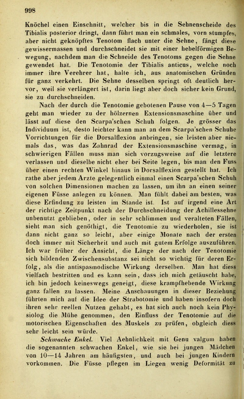 Knöchel einen Einschnitt, welcher bis in die Sehnenscheide des Tibialis posterior dringt, dann führt man ein schmales, vorn stumpfes, aber nicht geknöpftes Tenotom flach unter die Sehne, fängt diese gewissermassen und durchschneidet sie mit einer hebeiförmigen Be- wegung, nachdem man die Schneide des Tenotoms gegen die Sehne gewendet hat. Die Tenotomie der Tibialis anticus, welche noch immer ihre Verehrer hat, halte ich, aus anatomischen Gründen für ganz verkehrt. Die Sehne desselben springt oft deutlich her- vor, weil sie verlängert ist, darin liegt aber doch sicher kein Grund, sie zu durchschneiden. INach der durch die Tenotomie gebotenen Pause von 4—5 Tagen geht man wieder zu der hölzernen Extensionsmaschine über und lässt auf diese den Scarpa'schen Schuh folgen. Je grösser das Individuum ist, desto leichter kann man an dem Scarpa'schen Schuhe Vorrichtungen für die Dorsalflexion anbringen, sie leisten aber nie- mals das, was das Zahnrad der Extensionsmaschine vermag, in schwierigen Fällen muss man sich vorzugsweise auf die letztere verlassen und dieselbe nicht eher bei Seite legen, bis man den Fuss über einen rechten Winkel hinaus in Dorsalflexion gestellt hat. Ich rathe aber jedem Arzte gelegentlich einmal einen Scarpa'schen Schuh von solchen Dimensionen machen zu lassen, um ihn an einen seiner eigenen Füsse anlegen zu können. Man fühlt dabei am besten, was diese Erfindung zu leisten im Stande ist. Ist auf irgend eine Art der richtige Zeitpunkt nach der Durchschneidung der Achillessehne unbenutzt geblieben, oder in sehr schlimmen und veralteten Fällen, sieht man sich genöthigt, die Tenotomie zu wiederholen, sie ist dann nicht ganz so leicht, aber einige Monate nach der ersten doch immer mit Sicherheit und auch mit gutem Erfolge auszuführen. Ich war früher der Ansicht, die Länge der nach der Tenotomie sich bildenden Zwischensubstanz sei nicht so wichtig für deren Er- folg, als die antispasmodische Wirkung derselben. Man hat diess vielfach bestritten und es kann sein, dass ich mich getäuscht habe, ich bin jedoch keineswegs geneigt, diese krampfhebende Wirkung ganz fallen zu lassen. Meine Anschauungen in dieser Beziehung führten mich auf die Idee der Strabotomie und haben-insofern doch ihren sehr reellen Nutzen gehabt, es hat sich auch noch kein Phy- siolog die Mühe genommen, den Einfluss der Tenotomie auf die motorischen Eigenschaften des Muskels zu prüfen, obgleich diess sehr leicht sein würde. Schtvache Enkel. Viel Aehnlichkeit mit Genu valgum haben die sogenannten schwachen Enkel, wie sie bei jungen Mädchen von 10—14 Jahren am häufigsten, und auch bei jungen Kindern vorkommen. Die Füsse pflegen im Liegen wenig Deformität zu