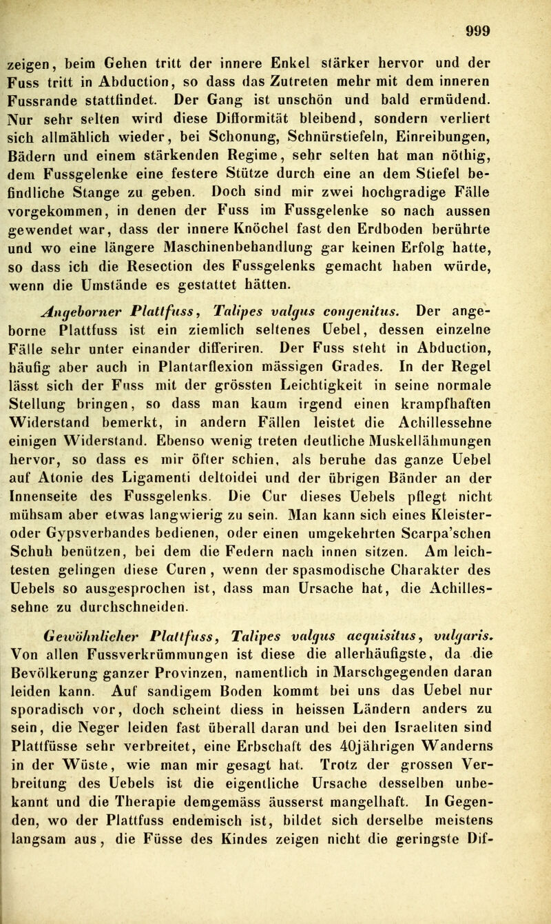 zeigen, beim Gehen tritt der innere Enkel stärker hervor und der Fuss tritt in Abduction, so dass das Zutreten mehr mit dem inneren Fussrande stattfindet. Der Gang ist unschön und bald ermüdend. Nur sehr selten wird diese Difformität bleibend, sondern verliert sich allmählich wieder, bei Schonung, Schnürstiefeln, Einreibungen, Bädern und einem stärkenden Regime, sehr selten hat man nöthig, dem Fussgelenke eine festere Stütze durch eine an dem Stiefel be- findliche Stange zu geben. Doch sind mir zwei hochgradige Fälle vorgekommen, in denen der Fuss im Fussgelenke so nach aussen gewendet war, dass der innere Knöchel fast den Erdboden berührte und wo eine längere Maschinenbehandlung gar keinen Erfolg hatte, so dass ich die Resection des Fussgelenks gemacht haben würde, wenn die Umstände es gestattet hätten. Angehorner Plattfuss, Talipes valgus congenitus. Der ange- borne Plattfuss ist ein ziemlich seltenes Üebel, dessen einzelne Fälle sehr unter einander difi'eriren. Der Fuss steht in Abduction, häufig aber auch in Plantarflexion mässigen Grades. In der Regel lässt sich der Fuss mit der grössten Leichtigkeit in seine normale Stellung bringen, so dass man kaum irgend einen krampfhaften Widerstand bemerkt, in andern Fällen leistet die Achillessehne einigen Widerstand. Ebenso wenig treten deutliche Muskellähmungen hervor, so dass es mir öfter schien, als beruhe das ganze Uebel auf Atonie des Ligamenti deltoidei und der übrigen Bänder an der Innenseite des Fussgelenks. Die Cur dieses Uebels pflegt nicht mühsam aber etwas langwierig zu sein. Man kann sich eines Kleister- oder Gypsverbandes bedienen, oder einen umgekehrten Scarpa'schen Schuh benützen, bei dem die Federn nach innen sitzen. Am leich- testen gelingen diese Curen , wenn der spasraodische Charakter des üebels so ausgesprochen ist, dass man Ursache hat, die iVchilles- sehne zu durchschneiden. Gexvöhnlicher Plattfuss, Talipes valgus accjuisitus, vulgaris^ Von allen Fussverkrümmungen ist diese die allerhäufigste, da die Bevölkerung ganzer Provinzen, namentlich in Marschgegenden daran leiden kann. Auf sandigem Boden kommt bei uns das Uebel nur sporadisch vor, doch scheint diess in heissen Ländern anders zu sein, die Neger leiden fast überall daran und bei den Israeliten sind Plattfüsse sehr verbreitet, eine Erbschaft des 40jährigen Wanderns in der Wüste, wie man mir gesagt hat. Trotz der grossen Ver- breitung des Uebels ist die eigentliche Ursache desselben unbe- kannt und die Therapie demgemäss äusserst mangelhaft. In Gegen- den, wo der Plattfuss endemisch ist, bildet sich derselbe meistens langsam aus, die Füsse des Kindes zeigen nicht die geringste Dif-