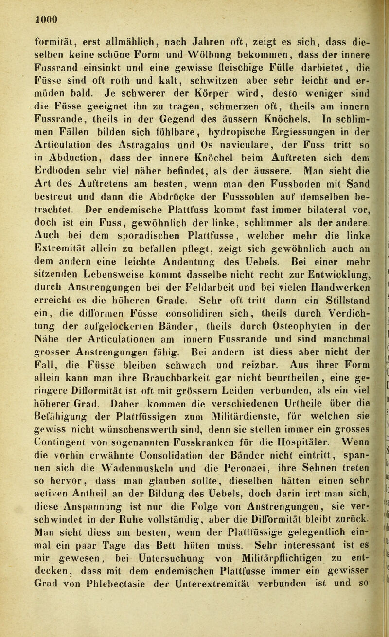 formität, erst allmählich, nach Jahren oft, zeigt es sich, dass die- I selben keine schöne Form und Wölbung bekommen, dass der innere I Fussrand einsinkt und eine gewisse fleischige Fülle darbietet, die Füsse sind oft roth und kalt, schwitzen aber sehr leicht und er- müden bald. Je schwerer der Körper wird, desto weniger sind die Füsse geeignet ihn zu tragen, schmerzen oft, theils am innern Fussrande, theils in der Gegend des äussern Knöchels. In schlim- men Fällen bilden sich fühlbare, hydropische Ergiessungen in der ' Articulation des Astragalus und Os naviculare, der Fuss tritt so ' in Abduction, dass der innere Knöchel beim Auftreten sich dem ' Erdboden sehr viel näher befindet, als der äussere. Man sieht die ^ ' Art des Auftretens am besten, wenn man den Fussboden mit Sand Tl' bestreut und dann die Abdrücke der Fusssohlen auf demselben be- trachtet. Der endemische Plattfuss kommt fast immer bilateral vor, r doch ist ein Fuss, gewöhnlich der linke, schlimmer als der andere, i' Auch bei dem sporadischen Plattfusse, welcher mehr die linke |' Extremität allein zu befallen pflegt, zeigt sich gewöhnlich auch an !' dem andern eine leichte Andeutung des üebels. Bei einer mehr ^ sitzenden Lebensweise kommt dasselbe nicht recht zur Entwicklung, ' durch Anstrengungen bei der Feldarbeit und bei vielen Handwerken / erreicht es die höheren Grade. Sehr oft tritt dann ein Stillstand ^ ein, die difFormen Füsse consolidiren sich, theils durch Verdich-  tung der aufgelockerlen Bänder, theils durch Osteophyten in der ^ Nähe der Articulationen am innern Fussrande und sind manchmal ^ grosser Anstrengungen fähig. Bei andern ist diess aber nicht der J Fall, die Füsse bleiben schwach und reizbar. Aus ihrer Form | allein kann man ihre Brauchbarkeit gar nicht beurtheilen , eine ge- ringere Diff'ormität ist oft mit grössern Leiden verbunden, als ein viel höherer Grad. Daher kommen die verschiedenen Ürtheile über die  Befähigung der Plattfüssigen zum Militärdienste, für welchen sie ^' gewiss nicht wünschenswerth sind, denn sie stellen immer ein grosses Gontingent von sogenannten Fusskranken für die Hospitäler. Wenn J die vorhin erwähnte Consolidation der Bänder nicht eintritt, span- j nen sich die W^adenmuskeln und die Peronaei, ihre Sehnen treten so hervor, dass man glauben sollte, dieselben hätten einen sehr activen Antheil an der Bildung des üebels, doch darin irrt man sich, diese Anspannung ist nur die Folge von Anstrengungen, sie ver- schwindet in der Ruhe vollständig, aber die Dilformität bleibt zurück, jj' Man sieht diess am besten, wenn der Plattfüssige gelegentlich ein- | mal ein paar Tage das Bett hüten rauss. Sehr interessant ist es mir gewesen, bei Untersuchung von Militärpflichtigen zu ent- j^^ decken, dass mit dem endemischen Plattfusse immer ein gewisser j'^ Grad von Phlebectasie der ünterextremität verbunden ist und so I