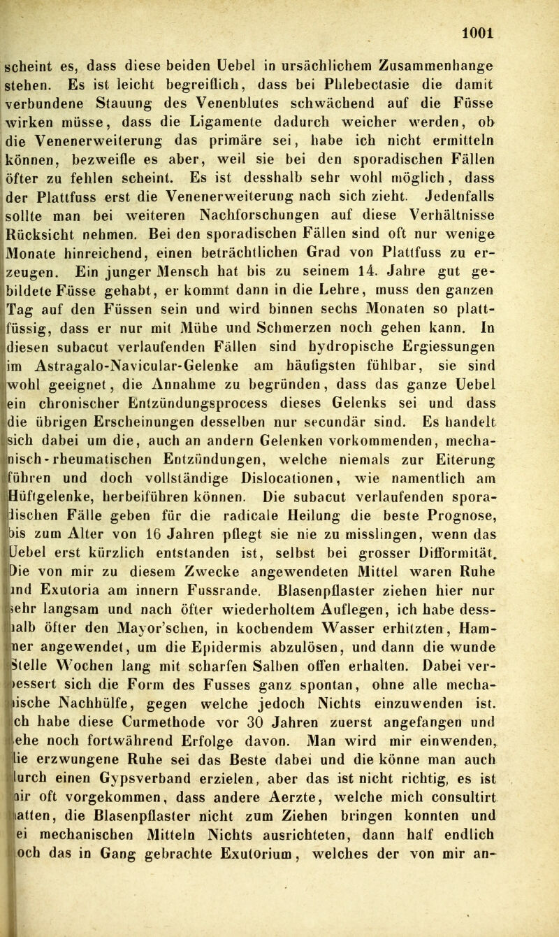 scheint es, dass diese beiden üebel in ursächlichem Zusammenhange stehen. Es ist leicht begreiflich, dass bei Phlebectasie die damit verbundene Stauung des Venenblutes schwächend auf die Fösse Iwirken müsse, dass die Ligamente dadurch weicher werden, ob die Venenerweiterung das primäre sei, habe ich nicht ermitteln ! können, bezweifle es aber, weil sie bei den sporadischen Fällen ! öfter zu fehlen scheint. Es ist desshalb sehr wohl möglich, dass der Plattfuss erst die Venenerweiterung nach sich zieht. Jedenfalls sollte man bei weiteren Nachforschungen auf diese Verhältnisse Rücksicht nehmen. Bei den sporadischen Fällen sind oft nur wenige Monate hinreichend, einen beträchtlichen Grad von Platlfuss zu er- zeugen. Ein junger Mensch hat bis zu seinem 14. Jahre gut ge- bildete Füsse gehabt, er kommt dann in die Lehre, muss den ganzen Tag auf den Füssen sein und wird binnen sechs Monaten so platt- füssig, dass er nur mit Mühe und Schmerzen noch gehen kann. In diesen subacut verlaufenden Fällen sind hydropische Ergiessungen im Astragalo-Navicular-Gelenke am häufigsten fühlbar, sie sind wohl geeignet, die Annahme zu begründen, dass das ganze Üebel ein chronischer Entzündungsprocess dieses Gelenks sei und dass die übrigen Erscheinungen desselben nur secundär sind. Es handelt sich dabei um die, auch an andern Gelenken vorkommenden, mecha- nisch-rheumatischen Entzündungen, welche niemals zur Eiterung führen und doch vollständige Dislocationen, wie namentlich am Hüftgelenke, herbeiführen können. Die subacut verlaufenden spora- iischen Fälle geben für die radicale Heilung die beste Prognose, bis zum Alter von 16 Jahren pflegt sie nie zu misslingen, wenn das Uebel erst kürzlich entstanden ist, selbst bei grosser Difformität, Die von mir zu diesem Zwecke angewendeten Mittel waren Ruhe md Exutoria am innern Fussrande. Blasenpflaster ziehen hier nur ^ehr langsam und nach öfter wiederholtem Auflegen, ich habe dess- lalb öfter den Mayor'schen, in kochendem Wasser erhitzten , Ham- ner angewendet, um die Epidermis abzulösen, und dann die wunde Stelle Wochen lang mit scharfen Salben off'en erhalten. Dabei ver- )essert sich die Form des Fusses ganz spontan, ohne alle mecha- tische Nachhülfe, gegen welche jedoch Nichts einzuwenden ist. ch habe diese Curmethode vor 30 Jahren zuerst angefangen und ehe noch fortwährend Erfolge davon. Man wird mir einwenden,^ iie erzwungene Ruhe sei das Beste dabei und die könne man auch lurch einen Gypsverband erzielen, aber das ist nicht richtig, es ist dir oft vorgekommen, dass andere Aerzte, welche mich consultirt latten, die Blasenpflaster nicht zum Ziehen bringen konnten und ei mechanischen Mitteln Nichts ausrichteten, dann half endlich och das in Gang gebrachte Exutorium, welches der von mir an-