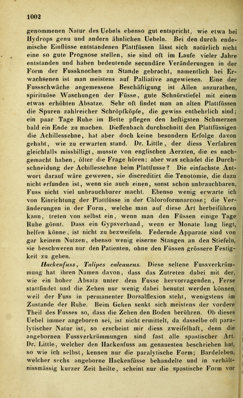 genommeDen Natur des üebels ebenso gut entspricht, wie etwa bei Hydrops genu und andern ähnlichen üebeln. Bei den durch ende- mische Einflüsse entstandenen Plattfössen lässt sich natürlich nicht eine so gute Prognose stellen, sie sind oft im Laufe vieler Jahre entstanden und haben bedeutende secundäre Veränderungen in der Form der Fussknochen zu Stande gebracht, namentlich bei Er- wachsenen ist man meistens auf Palliative angewiesen. Eine der Fussschwäche angemessene Beschäftigung ist Allen anzurathen, spirituöse Waschungen der Füsse, gute Schnürstiefel mit einem etwas erhöhten Absätze. Sehr oft findet man an alten Plattfüssen die Spuren zahlreicher Schröpfköpfe, die gewiss entbehrlich sind; ein paar Tage Ruhe im Bette pflegen den heftigsten Schmerzen bald ein Ende zu machen. Diefi'enbach durchschnitt den Plattfüssigen die Achillessehne, hat aber doch keine besondern Erfolge davon gehabt, wie zu erwarten stand, Dr. Little, der diess Verfahren gleichfalls missbilligt, musste von englischen Aerzten, die es nach- gemacht haben, ötler die Frage hören: aber was schadet die Durch- schneidung der Achillessehne beim Plattfusse? Die einfachste Ant- wort darauf wäre gewesen, sie discreditirt die Tenotomie, die dazu nicht erfunden ist, wenn sie auch einen, sonst schon unbrauchbaren, Fuss nicht viel unbrauchbarer macht. Ebenso wenig erwarte ich von Einrichtung der Plattfüsse in der Chloroformnarcose; die Ver- änderungen in der Form, welche man auf diese Art herbeiführen kann, treten von selbst ein, wenn man den Füssen einige Tage Ruhe gönnt. Dass ein Gypsverband, wenn er Monate lang liegt, helfen könne, ist nicht zu bezweifeln. Federnde Apparate sind von gar keinem Nutzen, ebenso wenig eiserne Stangen an den Stiefeln, sie beschweren nur den Patienten, ohne den Füssen grössere Festig- keit zu geben. Hackenfuss, Talipes calcaneus. Diese seltene Fussverkrüra- mung hat ihren Namen davon, dass das Zutreten dabei mit der, wie ein hoher Absatz unter dem Fusse hervorragenden, Ferse stattfindet und die Zehen nur wenig dabei benutzt werden können, weil der Fuss in permanenter Dorsalflexion steht, wenigstens im Zustande der Ruhe. Beim Gehen senkt sich meistens der vordere Theil des Fusses so, dass die Zehen den Boden berühren. Ob dieses i üebel immer angeboren sei, ist nicht ermittelt, da dasselbe oft para- ! lytischer Natur ist, so erscheint mir diess zweifelhaft, denn die j angebornen Fussverkrümmungen sind fast alle spastischer Art. Dr. Little, welcher den Hackenfuss am genauesten beschrieben hat, so w^ie ich selbst, kennen nur die paralytische Form; Bardeleben, w^elcher sechs angeborne Hackenfüsse behandelte und in verhält- i nissmässig kurzer Zeit heilte, scheint nur die spastische Form vor i'