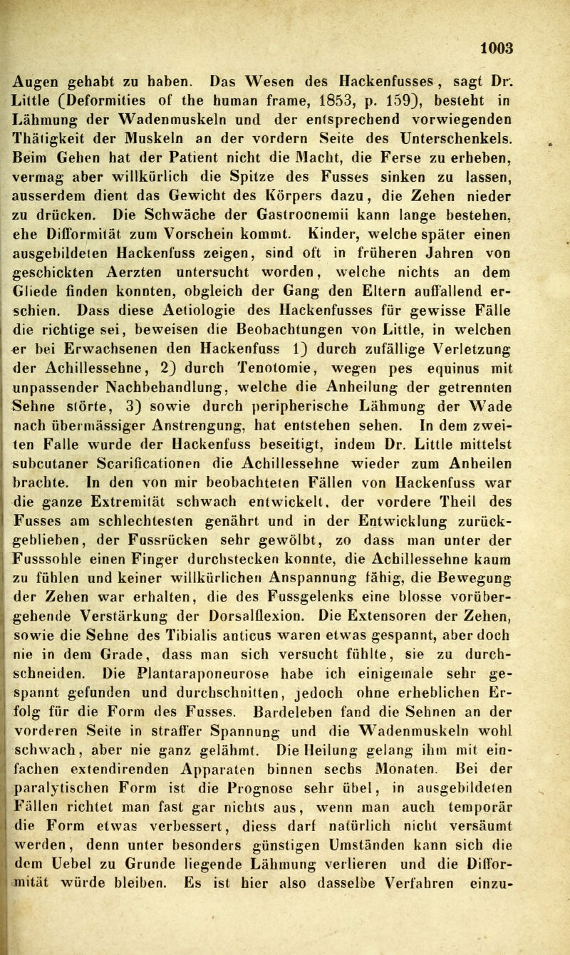 Augen gehabt zu haben. Das Wesen des Hackenfusses , sagt Dr. Liltle (Deformities of the human frame, 1853, p. 159), besteht in Lähmung der Wadenmuskeln und der entsprechend vorwiegenden Thätigkeit der Muskeln an der vordem Seite des Unterschenkels. Beim Gehen hat der Patient nicht die 31acht, die Ferse zu erheben, vermag aber willkürlich die Spitze des Fusses sinken zu lassen, ausserdem dient das Gewicht des Körpers dazu, die Zehen nieder zu drücken. Die Schwäche der Gastrocnemii kann lange bestehen, ehe DifiFormität zum Vorschein kommt. Kinder, welche später einen ausgebildeten Hackenfuss zeigen, sind oft in früheren Jahren von geschickten Aerzten untersucht worden, welche nichts an dem j Gliede finden konnten, obgleich der Gang den Eltern auffallend er- schien. Dass diese Aetiologie des Hackenfusses für gewisse Fälle die richtige sei, beweisen die Beobachtungen von Little, in welchen er bei Erwachsenen den Hackenfuss 1) durch zufällige Verletzung der Achillessehne, 2) durch Tenotomie, wegen pes equinus mit unpassender Nachbehandlung, welche die Anheilung der getrennten Sehne slörte, 3) sowie durch peripherische Lähmung der Wade nach übermässiger Anstrengung, hat entstehen sehen. In dem zwei- ten Falle wurde der Hackenfuss beseitigt, indem Dr. Little mittelst subcutaner Scarificationen die Achillessehne wieder zum Anheilen brachte. In den von mir beobachteten Fällen von Hackenfuss war die ganze Extremität schwach entwickelt, der vordere Theil des I Fusses am schlechtesten genährt und in der Entwicklung zurück- geblieben, der Fussrücken sehr gewölbt, zo dass man unter der Fusssohle einen Finger durchstecken konnte, die Achillessehne kaum I zu fühlen und keiner willkürlichen Anspannung fähig, die Bewegung der Zehen war erhalten, die des Fussgelenks eine blosse vorüber- gehende Verstärkung der Dorsalflexion. Die Extensoren der Zehen, sowie die Sehne des Tibialis anticus waren etwas gespannt, aber doch nie in dem Grade, dass man sich versucht fühlte, sie zu durch- schneiden. Die Plantaraponeurose habe ich einigemaie sehr ge- spannt gefunden und durchschnitten, jedoch ohne erheblichen Er- I folg für die Form des Fusses. Bardeleben fand die Sehnen an der vorderen Seite in straffer Spannung und die Wadenmuskeln wohl schwach, aber nie ganz gelähmt. Die Heilung gelang ihm mit ein- fachen extendirenden Apparaten binnen sechs Monaten. Bei der j paralytischen Form ist die Prognose sehr übel, in ausgebildeten Fällen richtet man fast gar nichts aus, wenn man auch temporär die Form etwas verbessert, diess darf natürlich nicht versäumt werden, denn unter besonders günstigen Umständen kann sich die dem üebel zu Grunde liegende Lähmung verlieren und die Diff'or- mität würde bleiben. Es ist hier also dasselbe Verfahren einzu-