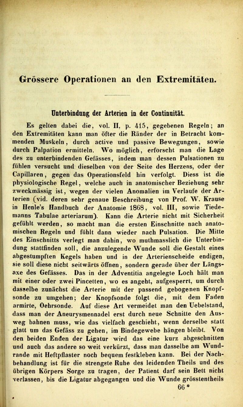 Grössere Operationen an den Extremitäten. Unterbindung der Arterien in der Gontinnität. Es gelten dabei die, vol. II, p. 415, gegebenen Regeln; an den Extremitäten kann man öfter die Ränder der in Betracht kom- menden Muskeln, durch active und passive Bewegungen, sowie durch Palpation ermitteln. Wo möglich, erforscht man die Lage des zu QBterbindenden Gefässes, indem man dessen Pulsationen zu fühlen versucht und dieselben von der Seite des Herzens, oder der Capillaren, gegen das Operationsfeld hin verfolgt. Diess ist die physiologische Regel, welche auch in anatomischer Beziehung sehr zweckmässig ist, wegen der vielen Anomalien im Verlaufe der Ar- terien (vid. deren sehr genaue Beschreibung von Prof. W. Krause in Henle's Handbuch der Anatomie 1868, vol. III, sowie Tiede- manns Tabulae arteriarum). Kann die Arterie nicht mit Sicherheit gefühlt werden, so macht man die ersten Einschnitte nach anato- mischen Regeln und fühlt dann wieder nach Pulsation. Die Mitte des Einschnitts verlegt man dahin, wo muthmasslich die Unterbin- dung stattfinden soll, die anzulegende Wunde soll die Gestalt eines abgestumpften Kegels haben und in der Arterienscheide endigen, sie soll diese nicht seitwärts öffnen, sondern gerade über der Längs- axe des Gefässes. Das in der Adventitia angelegte Loch hält man mit einer oder zwei Pincetten, wo es angeht, aufgesperrt, um durch dasselbe zunächst die Arterie mit der passend gebogenen Knopf- sonde zu umgehen; der Knopfsonde folgt die, mit dem Faden armirte, Oehrsonde. Auf diese Art vermeidet man den üebelstand, dass man der Aneurysmennadel erst durch neue Schnitte den Aus- weg bahnen muss, wie das vielfach geschieht, wenn derselbe statt glatt um das Gefäss zu gehen, im Bindegewebe hängen bleibt. Von den beiden Enden der Ligatur wird das eine kurz abgeschnitten und auch das andere so weit verkürzt, dass man dasselbe am Wund- rande mit Heftpflaster noch bequem festkleben kann. Bei der Nach- behandlung ist für die strengste Ruhe des leidenden Theils und des übrigen Körpers Sorge zu tragen, der Patient darf sein Bett nicht verlassen, bis die Ligatur abgegangen und die Wunde grösstentheils 66*