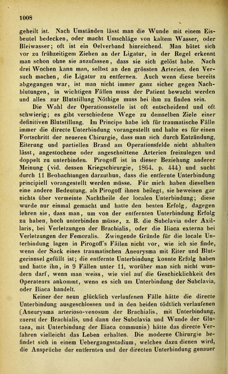 geheilt ist. Nach Umständen lässt man die Wunde mit einem Eis- beutel bedecken, oder macht Umschläge von kaltem Wasser, oder Bleiwasser; oft ist ein Oelverband hinreichend. Man hütet sich vor zu frühzeitigem Ziehen an der Ligatur, in der Regel erkennt man schon ohne sie anzufassen, dass sie sich gelöst habe. Nach drei Wochen kann man, selbst an den grössten Arterien, den Ver- such machen, die Ligatur zu entfernen. Auch wenn diese bereits abgegangen war, ist man nicht immer ganz sicher gegen Nach- blutungen, in wichtigen Fällen muss der Patient bewacht werden und alles zur Blutstillung Nöthige muss bei ihm zu finden sein. Die Wahl der Operationsstelle ist oft entscheidend und oft schwierig; es gibt verschiedene Wege zu demselben Ziele einer definitiven Blutstillung. Im Principe habe ich für traumatische Fälle immer die directe Unterbindung vorangestellt und halte es für einen Fortschritt der neueren Chirurgie, dass man sich durch Entzündung, Eiterung und partiellen Brand am Operationsfelde nicht abhalten lässt, angestochene oder angeschnittene Arterien freizulegen und doppelt zu unterbinden. Pirogofl' ist in dieser Beziehung anderer Meinung (vid. dessen Kriegschirurgie, 1864. p. 444) und sucht durch 11 Beobachtungen darzulhun, dass die entfernte Unterbindung principiell vorangestellt werden müsse. Für mich haben dieselben eine andere Bedeutung, als Pirogoff ihnen beilegt, sie beweisen gar nichts über vermeinte Nachtheile der localen Unterbindung; diese wurde nur einmal gemacht und hatte den besten Erfolg, dagegen lehren sie, dass man, um von der entfernten Unterbindung Erfolg zu haben, hoch unterbinden müsse, z. B. die Subclavia oder Axil- laris, bei Verletzungen der Brachialis, oder die Iliaca externa bei Verletzungen der Femoralis. Zwingende Gründe für die locale Un- terbindung lagen in Pirogofi''s Fällen nicht vor, wie ich sie finde, wenn der Sack eines traumatischen Aneurysma mit Eiter und Blut- gerinnsel gefüllt ist; die entfernte Unterbindung konnte Erfolg haben und hatte ihn, in 9 Fällen unter 11, worüber man sich nicht wun- dern darf, wenn man weiss, wie viel auf die Geschicklichkeit des Operateurs ankommt, wenn es sich um Unterbindung der Subclavia, oder Iliaca handelt. Keiner der neun glücklich verlaufenen Fälle hätte die directe Unterbindung ausgeschlossen und in den beiden tödtlich verlaufenen (Aneurysma arterioso-venosum der Brachialis, mit Unterbindung, zuerst der Brachialis, und dann der Subclavia und Wunde der Glu- taea, mit Unterbindung der Iliaca communis) hätte das directe Ver- fahren vielleicht das Leben erhalten. Die moderne Chirurgie be- findet sich in einem Uebergangsstadium, welches dazu dienen wird, die Ansprüche der entfernten und der directen Unterbindung genauer