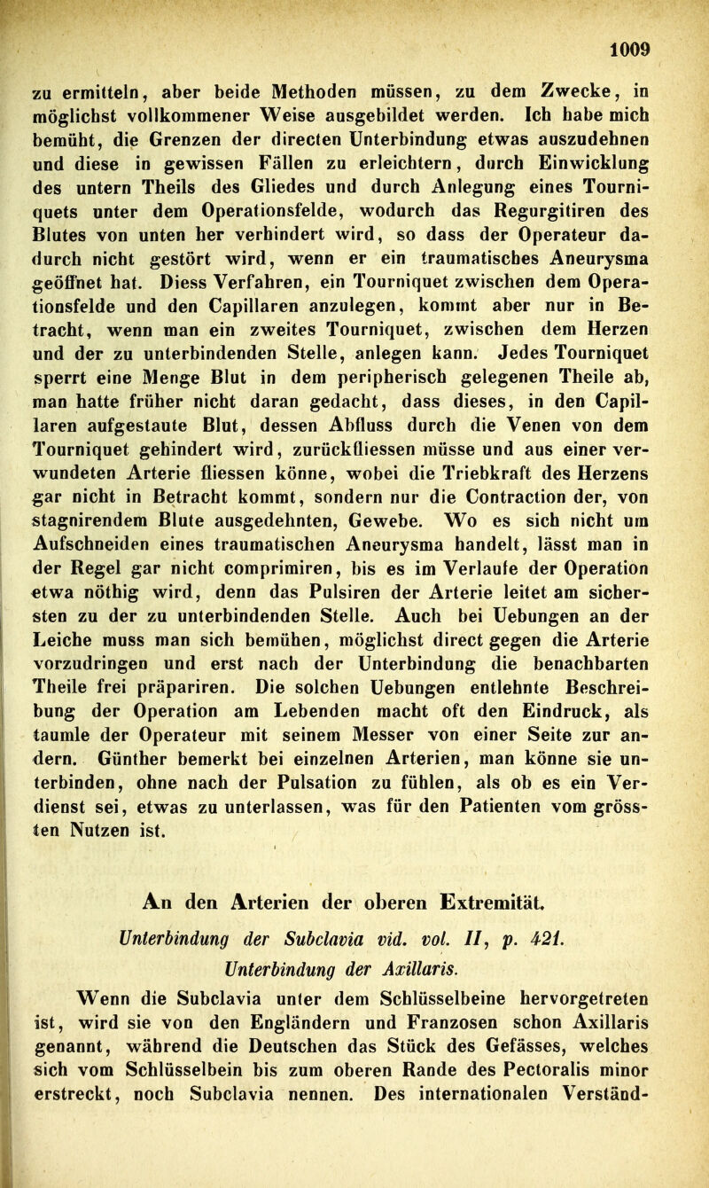 zu ermitteln, aber beide Methoden müssen, zu dem Zwecke, in möglichst vollkommener Weise ausgebildet werden. Ich habe mich bemüht, die Grenzen der directen Unterbindung etwas auszudehnen und diese in gewissen Fällen zu erleichtern, durch Einwicklung des untern Theils des Gliedes und durch Anlegung eines Tourni- quets unter dem Operationsfelde, wodurch das Regurgitiren des Blutes von unten her verhindert wird, so dass der Operateur da- durch nicht gestört wird, wenn er ein traumatisches Aneurysma geöffnet hat. Diess Verfahren, ein Tourniquet zwischen dem Opera- tionsfelde und den Capillaren anzulegen, kommt aber nur in Be- tracht, wenn man ein zweites Tourniquet, zwischen dem Herzen und der zu unterbindenden Stelle, anlegen kann. Jedes Tourniquet sperrt eine Menge Blut in dem peripherisch gelegenen Theile ab, man hatte früher nicht daran gedacht, dass dieses, in den Capil- laren aufgestaute Blut, dessen Abfluss durch die Venen von dem Tourniquet gehindert wird, zurückfliessen müsse und aus einer ver- wundeten Arterie fiiessen könne, wobei die Triebkraft des Herzens gar nicht in Betracht kommt, sondern nur die Contraction der, von stagnirendem Blute ausgedehnten, Gewebe. Wo es sich nicht um Aufschneiden eines traumatischen Aneurysma handelt, lässt man in der Regel gar nicht comprimiren, bis es im Verlaufe der Operation etwa nöthig wird, denn das Pulsiren der Arterie leitet am sicher- sten zu der zu unterbindenden Stelle. Auch bei Uebungen an der Leiche muss man sich bemühen, möglichst direct gegen die Arterie vorzudringen und erst nach der Unterbindung die benachbarten Theile frei präpariren. Die solchen Uebungen entlehnte Beschrei- bung der Operation am Lebenden macht oft den Eindruck, als taumle der Operateur mit seinem Messer von einer Seite zur an- dern. Günther bemerkt bei einzelnen Arterien, man könne sie un- terbinden, ohne nach der Pulsation zu fühlen, als ob es ein Ver- dienst sei, etwas zu unterlassen, was für den Patienten vom gröss- ten Nutzen ist. An den Arterien der oberen Extremität, Unterbindung der Subclavia vid. vol. II, p. 421. Unterbindung der Axillaris. W^enn die Subclavia unter dem Schlüsselbeine hervorgetreten ist, wird sie von den Engländern und Franzosen schon Axillaris genannt, während die Deutschen das Stück des Gefässes, welches sich vom Schlüsselbein bis zum oberen Rande des Pectoralis minor erstreckt, noch Subclavia nennen. Des internationalen Verstand-