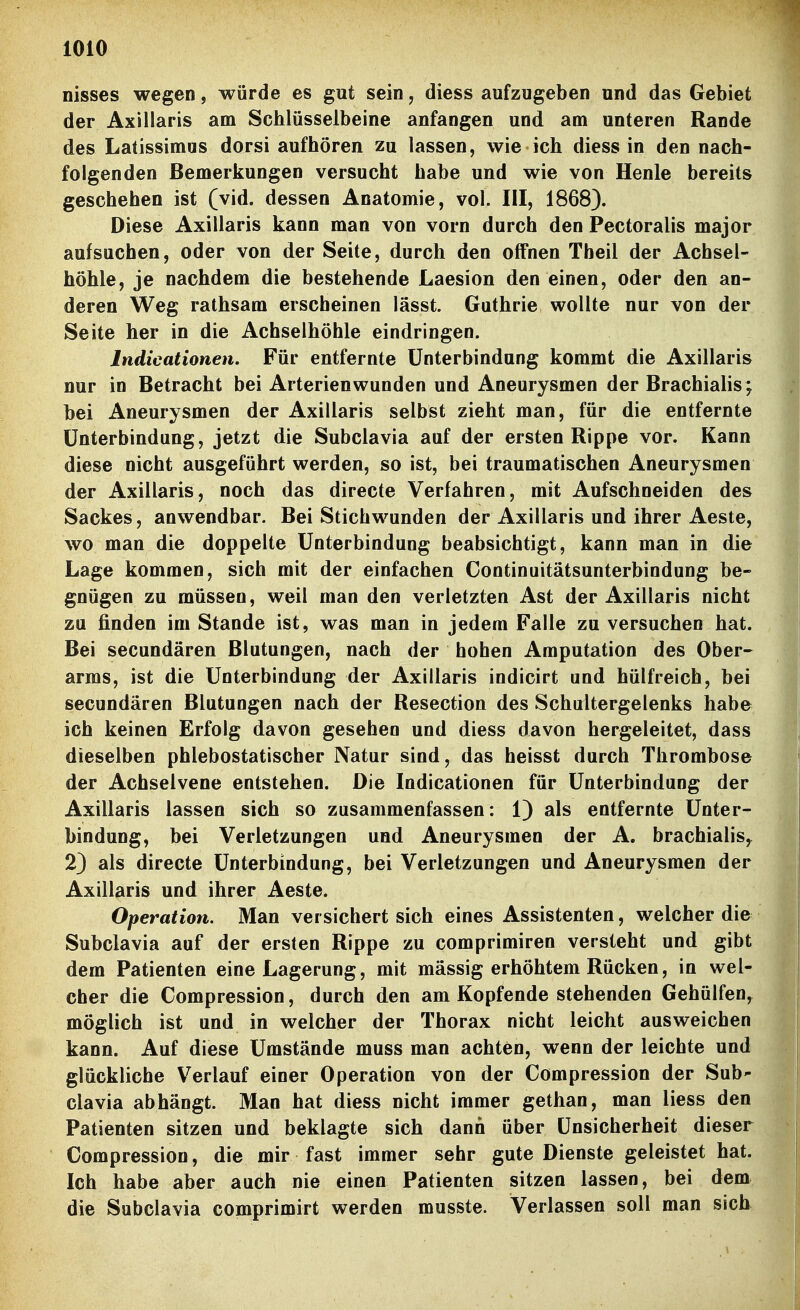 nisses wegen, würde es gut sein, diess aufzugeben und das Gebiet der Axillaris am Schlüsselbeine anfangen und am unteren Rande des Latissimus dorsi aufhören zu lassen, wie ich diess in den nach- folgenden Bemerkungen versucht habe und wie von Henle bereits geschehen ist (vid. dessen Anatomie, vol. III, 1868). Diese Axillaris kann man von vorn durch den Pectoralis major aufsuchen, oder von der Seite, durch den offnen Theil der Achsel- höhle, je nachdem die bestehende Laesion den einen, oder den an- deren Weg rathsam erscheinen lässt. Guthrie wollte nur von der Seite her in die Achselhöhle eindringen. Indicationen. Für entfernte Unterbindung kommt die Axillaris nur in Betracht bei Arterien wunden und Aneurysmen der Brachialis; bei Aneurysmen der Axillaris selbst zieht man, für die entfernte Unterbindung, jetzt die Subclavia auf der ersten Rippe vor. Kann diese nicht ausgeführt werden, so ist, bei traumatischen Aneurysmen der Axillaris, noch das directe Verfahren, mit Aufschneiden des Sackes, anwendbar. Bei Stichwunden der Axillaris und ihrer Aeste, wo man die doppelte Unterbindung beabsichtigt, kann man in die Lage kommen, sich mit der einfachen Continuitätsunterbindung be- gnügen zu müssen, weil man den verletzten Ast der Axillaris nicht zu finden im Stande ist, was man in jedem Falle zu versuchen hat. Bei secundären Blutungen, nach der hohen Amputation des Ober- arms, ist die Unterbindung der Axillaris indicirt und hülfreich, bei secundären Blutungen nach der Resection des Schultergelenks habe ich keinen Erfolg davon gesehen und diess davon hergeleitet, dass dieselben phlebostatischer Natur sind, das heisst durch Thrombose der Achselvene entstehen. Die Indicationen für Unterbindung der Axillaris lassen sich so zusammenfassen: 1) als entfernte Unter- bindung, bei Verletzungen und Aneurysmen der A. brachialis^ 2) als directe Unterbindung, bei Verletzungen und Aneurysmen der Axillaris und ihrer Aeste. Operation. Man versichert sich eines Assistenten, welcher die Subclavia auf der ersten Rippe zu comprimiren versteht und gibt dem Patienten eine Lagerung, mit massig erhöhtem Rücken, in wel- cher die Compression, durch den am Kopfende stehenden Gehülfen, möglich ist und in welcher der Thorax nicht leicht ausweichen kann. Auf diese Umstände muss man achten, wenn der leichte und glückliche V^erlauf einer Operation von der Compression der Sub- clavia abhängt. Man hat diess nicht immer gethan, man Hess den Patienten sitzen und beklagte sich dann über Unsicherheit dieser Compression, die mir fast immer sehr gute Dienste geleistet hat. Ich habe aber auch nie eineu Patienten sitzen lassen, bei dem die Subclavia comprimirt werden musste. Verlassen soll man sich