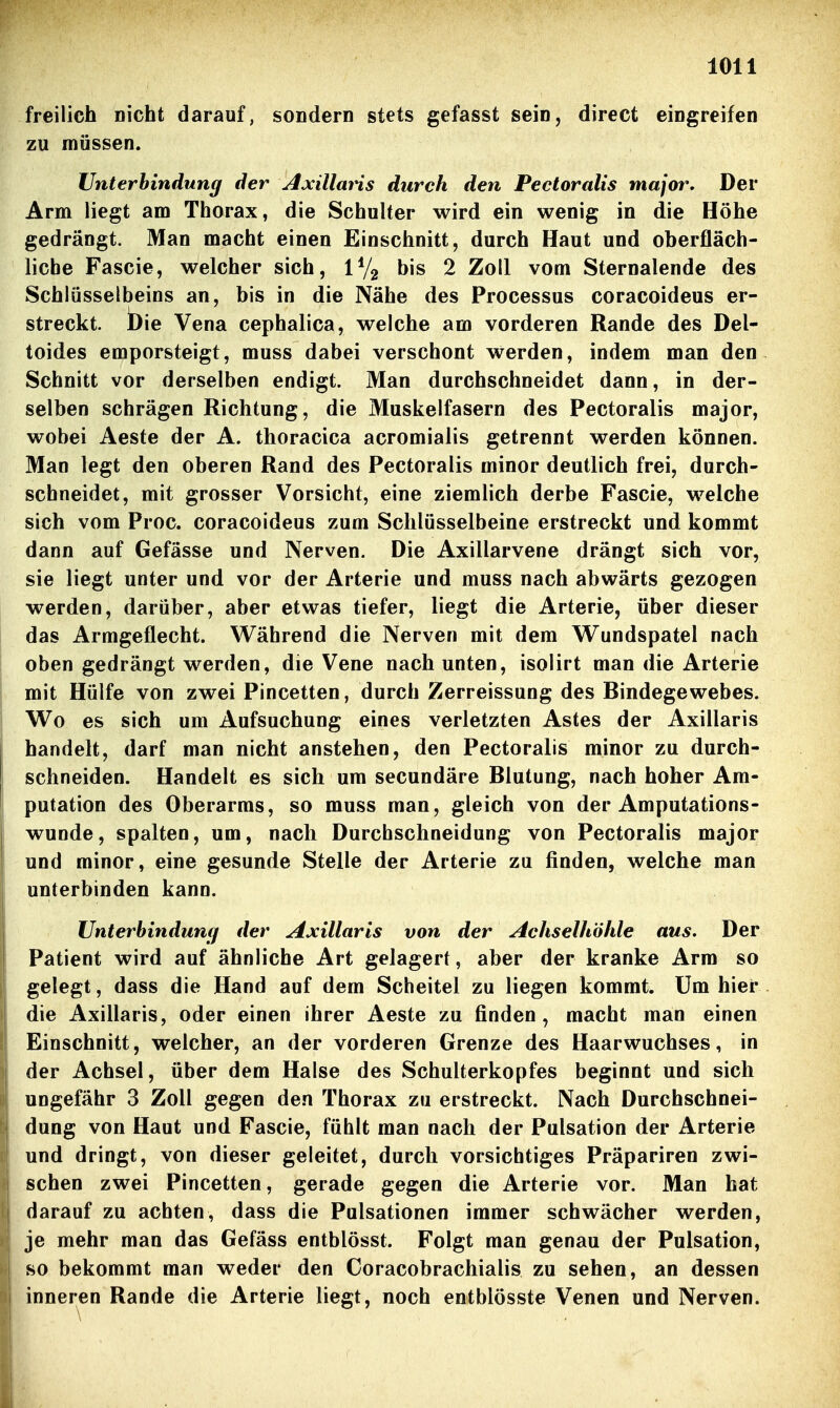 freilich nicht darauf, soüdern stets gefasst sein, direct eingreifen zu müssen. Unterbindung der Amilians durch den Pectoralis major. Der Arm liegt am Thorax, die Schulter wird ein wenig in die Höhe gedrängt. Man macht einen Einschnitt, durch Haut und oberfläch- liche Fascie, welcher sich, IV2 bis 2 Zoll vom Sternalende des Schlüsselbeins an, bis in die Nähe des Processus coracoideus er- streckt, bie Vena cephalica, welche am vorderen Rande des Del- toides emporsteigt, muss dabei verschont werden, indem man den Schnitt vor derselben endigt. Man durchschneidet dann, in der- selben schrägen Richtung, die Muskelfasern des Pectoralis major, wobei Aeste der A. thoracica acromialis getrennt werden können. Man legt den oberen Rand des Pectoralis minor deutlich frei, durch- schneidet, mit grosser Vorsicht, eine ziemlich derbe Fascie, welche sich vom Proc. coracoideus zum Schlüsselbeine erstreckt und kommt dann auf Gefässe und Nerven. Die Axillarvene drängt sich vor, sie liegt unter und vor der Arterie und muss nach abwärts gezogen werden, darüber, aber etwas tiefer, liegt die Arterie, über dieser das Armgeflecht. Während die Nerven mit dem Wundspatel nach oben gedrängt werden, die Vene nach unten, isolirt man die Arterie mit Hülfe von zwei Pincetten, durch Zerreissung des Bindegewebes. Wo es sich um Aufsuchung eines verletzten Astes der Axillaris handelt, darf man nicht anstehen, den Pectoralis minor zu durch- schneiden. Handelt es sich um secundäre Blutung, nach hoher Am- putation des Oberarms, so muss man, gleich von der Amputations- wunde, spalten, um, nach Durchschneidung von Pectoralis major und minor, eine gesunde Stelle der Arterie zu finden, welche man unterbinden kann. Unterbindunfjf der Axillaris von der Achselhöhle aus. Der Patient wird auf ähnliche Art gelagert, aber der kranke Arm so gelegt, dass die Hand auf dem Scheitel zu liegen kommt. Um hier die Axiflaris, oder einen ihrer Aeste zu finden, macht man einen Einschnitt, welcher, an der vorderen Grenze des Haarwuchses, in der Achsel, über dem Halse des Schulterkopfes beginnt und sich ungefähr 3 Zoll gegen den Thorax zu erstreckt. Nach Durchschnei- dung von Haut und Fascie, fühlt man nach der Pulsation der Arterie und dringt, von dieser geleitet, durch vorsichtiges Präpariren zwi- schen zwei Pincetten, gerade gegen die Arterie vor. Man hat darauf zu achten, dass die Pulsationen immer schwächer werden, je mehr man das Gefäss entblösst. Folgt man genau der Pulsation, so bekommt man weder den Coracobrachialis zu sehen, an dessen inneren Rande die Arterie liegt, noch entblösste Venen und Nerven.