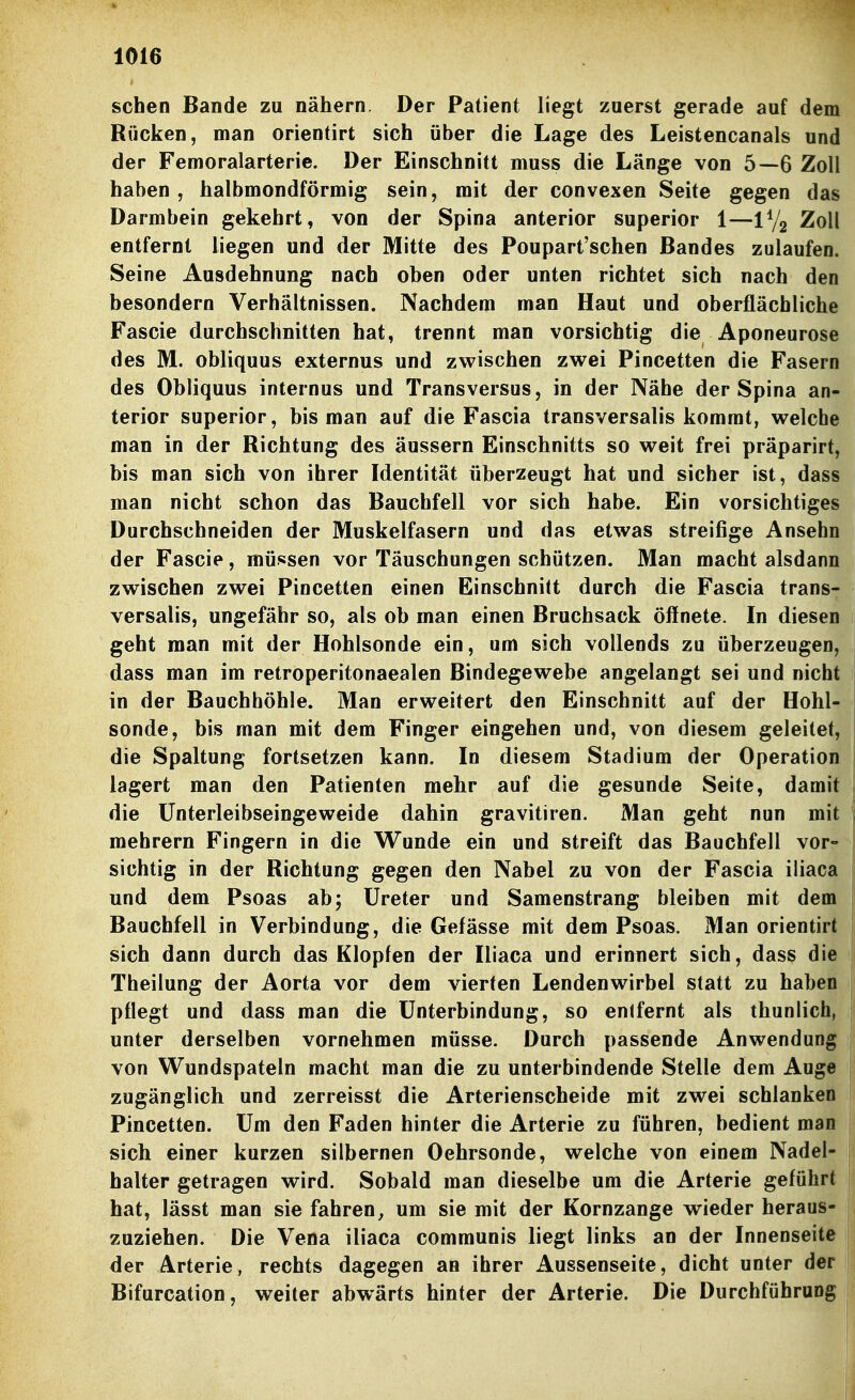 sehen Bande zu nähern. Der Patient liegt zoerst gerade auf dem Rücken, man orientirt sich über die Lage des Leistencanals und der Femoralarterie. Der Einschnitt muss die Länge von 5—6 Zoll haben, halbmondförmig sein, mit der convexen Seite gegen das Darmbein gekehrt, von der Spina anterior superior 1—Zoll entfernt liegen und der Mitte des Poupart'schen Bandes zulaufen. Seine Ausdehnung nach oben oder unten richtet sich nach den besondern Verhältnissen. Nachdem man Haut und oberflächliche Fascie durchschnitten hat, trennt man vorsichtig die Aponeurose des M. obliquus externus und zwischen zwei Pincetten die Fasern des Obliquus internus und Transversus, in der Nähe der Spina an- terior superior, bis man auf die Fascia transversalis kommt, welche man in der Richtung des äussern Einschnitts so weit frei präparirt, bis man sich von ihrer Identität überzeugt hat und sicher ist, dass man nicht schon das Bauchfell vor sich habe. Ein vorsichtiges Durchschneiden der Muskelfasern und das etwas streifige Ansehn der Fascie, müssen vor Täuschungen schützen. Man macht alsdann zwischen zwei Pincetten einen Einschnitt durch die Fascia trans- versalis, ungefähr so, als ob man einen Bruchsack öffnete. In diesen geht man mit der Hohlsonde ein, um sich vollends zu überzeugen, dass man im retroperitonaealen Bindegewebe angelangt sei und nicht in der Bauchhöhle. Man erweitert den Einschnitt auf der Hohl- sonde, bis man mit dem Finger eingehen und, von diesem geleilet, die Spaltung fortsetzen kann. In diesem Stadium der Operation lagert man den Patienten mehr auf die gesunde Seite, damit die Ünterleibseingeweide dahin gravitiren. Man geht nun mit mehrern Fingern in die Wunde ein und streift das Bauchfell vor- sichtig in der Richtung gegen den Nabel zu von der Fascia iliaca und dem Psoas ab; Ureter und Samenstrang bleiben mit dem Bauchfell in Verbindung, die Gefässe mit dem Psoas. Man orientirt sich dann durch das Klopfen der Iliaca und erinnert sich, dass die Theilung der Aorta vor dem vierten Lendenwirbel statt zu haben pflegt und dass man die Unterbindung, so entfernt als thunlich, unter derselben vornehmen müsse. Durch passende Anwendung von Wundspateln macht man die zu unterbindende Stelle dem Auge zugänglich und zerreisst die Arterienscheide mit zwei schlanken Pincetten. Um den Faden hinter die Arterie zu führen, bedient man sich einer kurzen silbernen Oehrsonde, welche von einem Nadel- halter getragen wird. Sobald man dieselbe um die Arterie geführt hat, lässt man sie fahren^ um sie mit der Kornzange wieder heraus- zuziehen. Die Vena iliaca communis liegt links an der Innenseite der Arterie, rechts dagegen an ihrer Aussenseite, dicht unter der Bifurcation, weiter abwärts hinter der Arterie. Die Durchführung i
