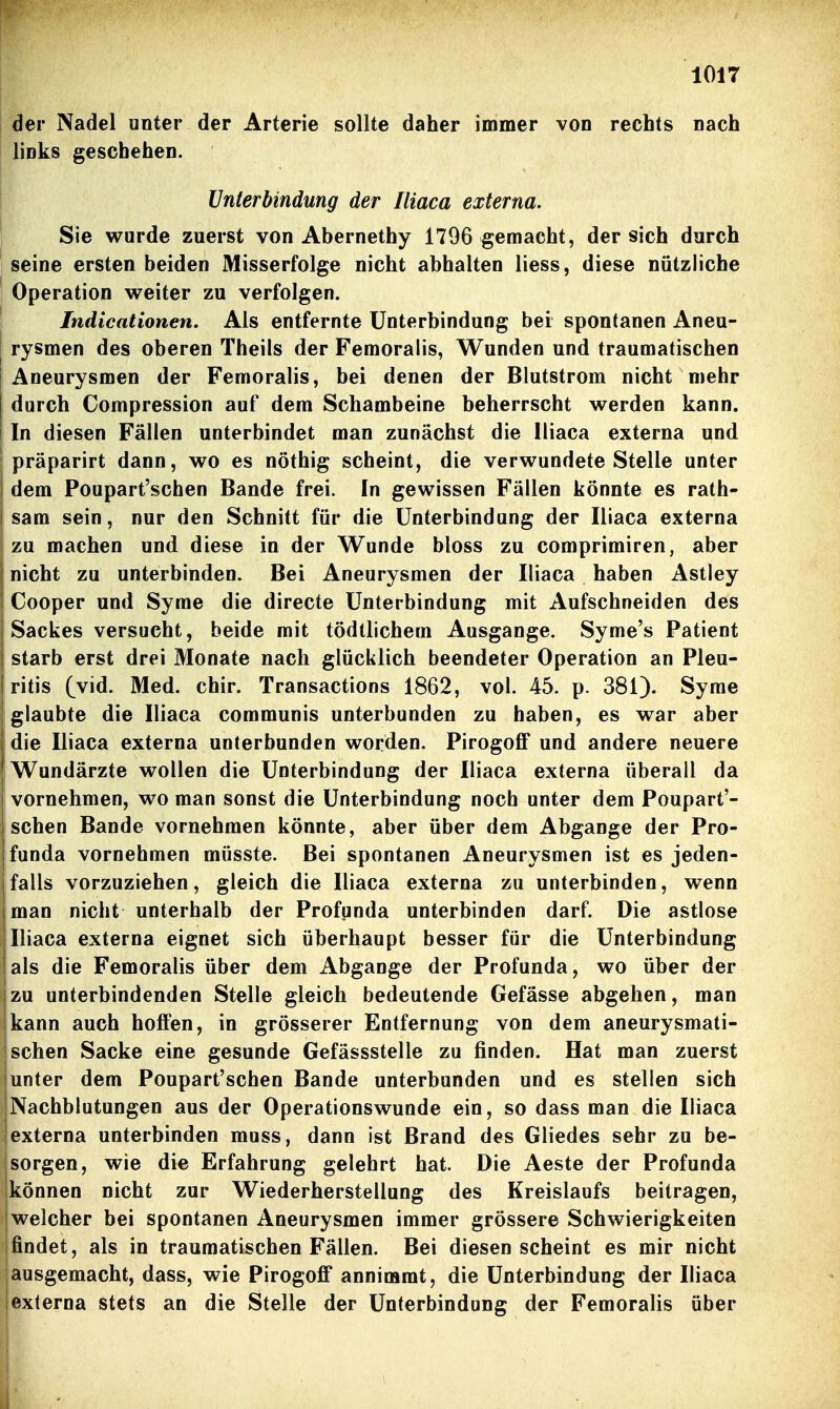 der Nadel unter der Arterie sollte daher immer von rechts nach links geschehen. Unterbindung der Iliaca externa. Sie wurde zuerst von Abernethy 1796 gemacht, der sich durch seine ersten beiden Misserfolge nicht abhalten Hess, diese nützliche Operation weiter zu verfolgen. Indicationen. Als entfernte Unterbindung bei spontanen Aneu- rysmen des oberen Theils der Femoralis, Wunden und traumatischen Aneurysmen der Femoralis, bei denen der Blutstrom nicht mehr durch Compression auf dem Schambeine beherrscht werden kann. In diesen Fällen unterbindet man zunächst die Iliaca externa und präparirt dann, wo es nöthig scheint, die verwundete Stelle unter dem Poupart'schen Bande frei. In gewissen Fällen könnte es rath- sam sein, nur den Schnitt für die Unterbindung der Iliaca externa zu machen und diese in der Wunde bloss zu comprimiren, aber nicht zu unterbinden. Bei Aneurysmen der Iliaca haben Astley Cooper und Syme die directe Unterbindung mit Aufschneiden des Sackes versucht, beide mit tödtlichem Ausgange. Syme's Patient starb erst drei Monate nach glücklich beendeter Operation an Pleu- ritis (vid. Med. chir. Transactions 1862, vol. 45. p. 381). Syme glaubte die Iliaca communis unterbunden zu haben, es war aber die Iliaca externa unterbunden worden. PirogofiP und andere neuere Wundärzte wollen die Unterbindung der Iliaca externa überall da vornehmen, wo man sonst die Unterbindung noch unter dem Poupart'- schen Bande vornehmen könnte, aber über dem Abgange der Pro- funda vornehmen müsste. Bei spontanen Aneurysmen ist es jeden- falls vorzuziehen, gleich die Iliaca externa zu unterbinden, wenn man nicht unterhalb der Profpnda unterbinden darf. Die astlose Iliaca externa eignet sich überhaupt besser für die Unterbindung |als die Femoralis über dem Abgange der Profunda, wo über der izu unterbindenden Stelle gleich bedeutende Gefässe abgehen, man kann auch hoffen, in grösserer Entfernung von dem aneurysmati- schen Sacke eine gesunde Gefässstelle zu finden. Hat man zuerst unter dem Poupart'schen Bande unterbunden und es stellen sich jNachblutungen aus der Operationswunde ein, so dass man die Iliaca jexterna unterbinden muss, dann ist Brand des Gliedes sehr zu be- sorgen, wie die Erfahrung gelehrt hat. Die Aeste der Profunda können nicht zur Wiederherstellung des Kreislaufs beitragen, welcher bei spontanen Aneurysmen immer grössere Schwierigkeiten Ifindet, als in traumatischen Fällen. Bei diesen scheint es mir nicht ausgemacht, dass, wie Pirogoff annimmt, die Unterbindung der Iliaca Iexterna stets an die Stelle der Unterbindung der Femoralis über