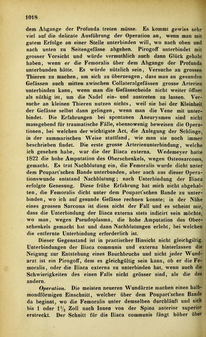 dem Abgange der Profunda treten müsse. Es kommt gewiss sehr viel auf die delicate Ausführung der Operation an, wenn man mit gutem Erfolge an einer Stelle unterbinden will, wo nach oben und nach unten zu Seitengefässe abgehen. PirogofF unterbindet mit grosser Vorsicht und würde vermuthlich auch dann Glücli gehabt haben, wenn er die Femoralis über dem Abgange der Profunda unterbunden hätte. Es würde nützlich sein, Versuche an grossen Thieren zu machen, um sich zu überzeugen, dass man an gesunden Gefässen auch mitteu zwischen Collateralgefässen grosse Arterien unterbinden kann, wenn man die Gefässscheide nicht weiter öffnet als nöthig ist, um die Nadel ein- und austreten zu lassen. Ver- suche an kleinen Thieren nutzen nichts, weil sie bei der Kleinheit der Gefässe selbst dann gelingen, wenn man die Vene mit unter- bindet. Die Erfahrungen bei spontanen Aneurysmen sind nicht massgebend für traumatische Fälle, ebensowenig beweisen die Opera- tionen, bei welchen der wichtigste Act, die Anlegung der Schlinge, in der summarischen V^eise stattfand, wie man sie noch immer beschrieben findet. Die erste grosse Arterienunterbindung, welche ich gesehen habe, war die der Iliaca externa» Wedemeyer hatte 1822 die hohe Amputation des Oberschenkels, wegen Osteosarcoms, gemacht. Es trat Nachblutung ein, die Femoralis wurde dicht unter dem Poupart'schen Bande unterbunden, aber auch aus dieser Opera- tionswunde entstand Nachblutung; nach Unterbindung der Iliaca erfolgte Genesung. Diese frühe Erfahrung hat mich nicht abgehal- ten, die Femoralis dicht unter dem Poupart'schen Bande zu unter- binden, wo ich auf gesunde Gefässe rechnen konnte; in der Nähe eines grossen Sarcoms ist diess nicht der Fall und es scheint mir, dass die Unterbindung der Iliaca externa stets indicirt sein möchte, wo man, wegen Pseudoplasma, die hohe Amputation des Ober schenkeis gemacht hat und dann Nachblutungen erlebt, bei welche die entfernte Unterbindung erforderlich ist. Dieser Gegenstand ist in practischer Hinsicht nicht gleichgiltig Unterbindungen der Iliaca communis und externa hinterlassen die Neigung zur Entstehung eines Bauchbruchs und nicht jeder Wund arzt ist ein PirogoflP, dem es gleichgültig sein kann, ob er die Fe- moralis, oder die Iliaca externa zu unterbinden hat, wenn auch die Schwierigkeiten des einen Falls nicht grösser sind, als die des andern. Operation. Die meisten neueren Wundärzte machen einen halb- mondförmigen Einschnitt, welcher über dem Poupart'schen Bande da beginnt^ wo die Femoralis unter demselben durchläuft und sich bis 1 oder i% Zoll nach Innen von der Spina anterior superior erstreckt. Der Schnitt für die Iliaca communis fängt höher über