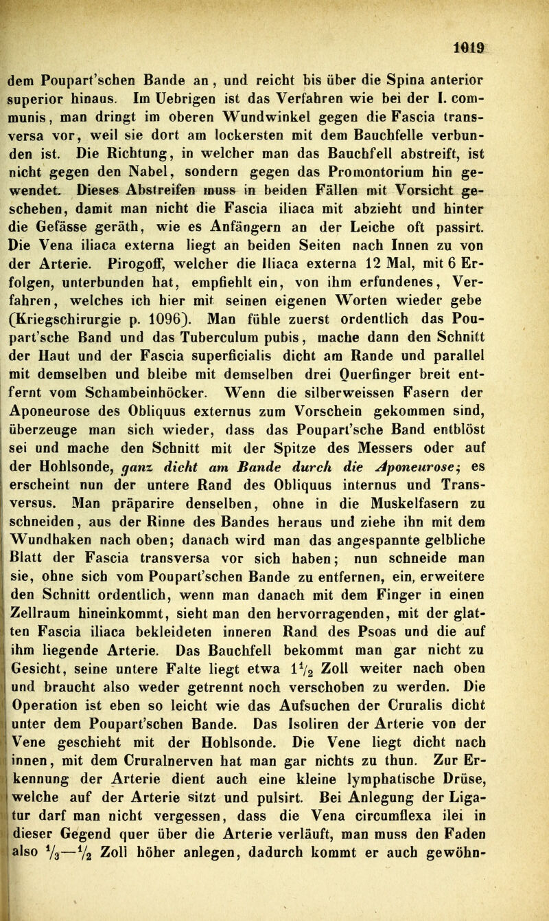 dem Poupart'schen Bande an, und reicht bis über die Spina anterior superior hinaus. Im üebrigen ist das Verfahren wie bei der I. com- munis , man dringt im oberen Wundwinkel gegen die Fascia trans- versa vor, weil sie dort am lockersten mit dem Bauchfelle verbun- den ist. Die Richtung, in welcher man das Bauchfell abstreift, ist nicht gegen den Nabel, sondern gegen das Promontorium hin ge- wendet. Dieses Abstreifen muss in beiden Fällen mit Vorsicht ge- schehen, damit man nicht die Fascia iliaca mit abzieht und hinter die Gefässe geräth, wie es Anfängern an der Leiche oft passirt. Die Vena iliaca externa liegt an beiden Seiten nach Innen zu von der Arterie. Pirogoff, welcher die Iliaca externa 12 Mal, mit 6 Er- folgen, unterbunden hat, empfiehlt ein, von ihm erfundenes, Ver- fahren, welches ich hier mit seinen eigenen Worten wieder gebe (Kriegschirurgie p. 1096). Man fühle zuerst ordentlich das Pou- part'sche Band und das Tuberculum pubis, mache dann den Schnitt der Haut und der Fascia superficialis dicht am Rande und parallel mit demselben und bleibe mit demselben drei Ouerfinger breit ent- fernt vom Schambeinhöcker. Wenn die silberweissen Fasern der Aponeurose des Obliquus externus zum Vorschein gekommen sind, überzeuge man sich wieder, dass das Poupart'sche Band entblöst sei und mache den Schnitt mit der Spitze des Messers oder auf der Hohlsonde, ganz dicht am Bande durch die Aponeurose:, es erscheint nun der untere Rand des Obliquus internus und Trans- versus. Man präparire denselben, ohne in die Muskelfasern zu schneiden, aus der Rinne des Bandes heraus und ziehe ihn mit dem Wundhaken nach oben; danach wird man das angespannte gelbliche Blatt der Fascia transversa vor sich haben; nun schneide man sie, ohne sich vom Poupart'schen Bande zu entfernen, ein, erweitere den Schnitt ordentlich, wenn man danach mit dem Finger in einen Zellraum hineinkommt, sieht man den hervorragenden, mit der glat- ten Fascia iliaca bekleideten inneren Rand des Psoas und die auf ihm liegende Arterie. Das Bauchfell bekommt man gar nicht zu Gesicht, seine untere Falte liegt etwa IV2 Zoll weiter nach oben und braucht also weder getrennt noch verschoben zu werden. Die Operation ist eben so leicht wie das Aufsuchen der Cruralis dicht unter dem Poupart'schen Bande. Das Isoliren der Arterie von der '\ Vene geschieht mit der Hohlsonde. Die Vene liegt dicht nach innen, mit dem Cruralnerven hat man gar nichts zu thun. Zur Er- kennung der Arterie dient auch eine kleine lymphatische Drüse, I welche auf der Arterie sitzt und pulsirt. Bei Anlegung der Liga- jtur darf man nicht vergessen, dass die Vena circumflexa ilei in 1 dieser Gegend quer über die Arterie verläuft, man muss den Faden also Vg—Zoll höher anlegen, dadurch kommt er auch gewöhn-
