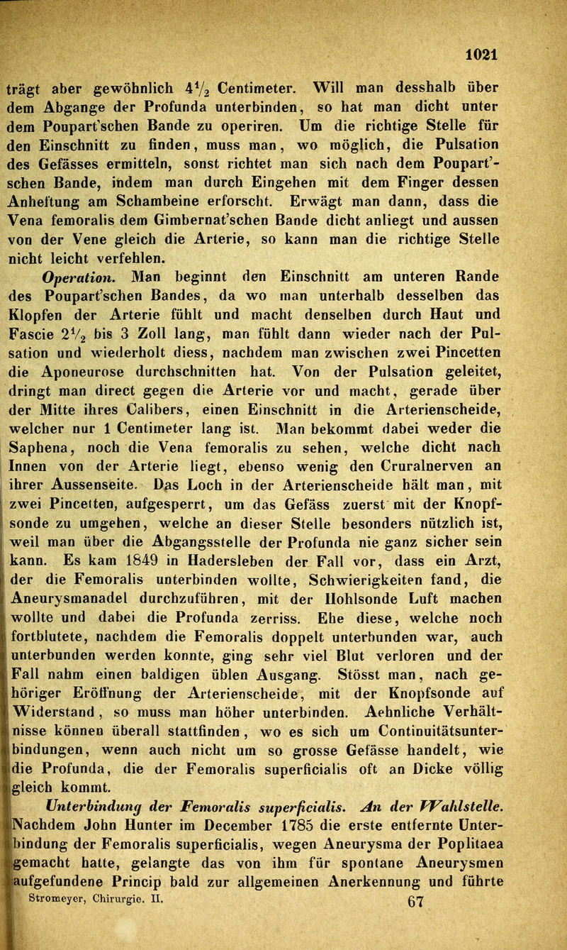 trägt aber gewöhnlich 4V2 Centimeter. Will man desshalb über dem Abgange der Profunda unterbinden, so hat man dicht unter dem Poupart'schen Bande zu operiren. Um die richtige Stelle für den Einschnitt zu finden, muss man, wo möglich, die Pulsation des Gefässes ermitteln, sonst richtet man sich nach dem Poupart'- schen Bande, indem man durch Eingehen mit dem Finger dessen Anheftung am Schambeine erforscht. Erwägt man dann, dass die Vena femoralis dem Gimbernat'schen Bande dicht anliegt und aussen von der Vene gleich die Arterie, so kann man die richtige Stelle nicht leicht verfehlen. Operation. Man beginnt den Einschnitt am unteren Rande des Poupart'schen Bandes, da wo man unterhalb desselben das Klopfen der Arterie fühlt und macht denselben durch Haut und Fascie 2V2 bis 3 Zoll lang, man fühlt dann wieder nach der Pul- sation und wiederholt diess, nachdem man zwischen zwei Pincetten die Aponeurose durchschnitten hat. Von der Pulsation geleitet, dringt man direct gegen die Arterie vor und macht, gerade über der Mitte ihres Calibers, einen Einschnitt in die Arterienscheide, welcher nur 1 Centimeter lang ist. Man bekommt dabei weder die Saphena, noch die Vena femoralis zu sehen, welche dicht nach Innen von der Arterie liegt, ebenso wenig den Cruralnerven an ihrer Aussenseite. Das Loch in der Arterienscheide hält man, mit ! zwei Pincetten, aufgesperrt, um das Gefäss zuerst mit der Knopf- Ii sonde zu umgehen, welche an dieser Stelle besonders nützlich ist, weil man über die Abgangsstelle der Profunda nie ganz sicher sein kann. Es kam 1849 in Hadersleben der Fall vor, dass ein Arzt, der die Femoralis unterbinden wollte, Schwierigkeiten fand, die Aneurysmanadel durchzuführen, mit der Hohlsonde Luft machen wollte und dabei die Profunda zerriss. Ehe diese, welche noch fortblutete, nachdem die Femoralis doppelt unterbunden war, auch unterbunden werden konnte, ging sehr viel Blut verloren und der Fall nahm einen baldigen üblen Ausgang. Stösst man, nach ge- höriger Eröffnung der Arterienscheide, mit der Knopfsonde auf Widerstand , so muss man höher unterbinden. Aehnliche Verhält- nisse können überall stattfinden , wo es sich um Continuitätsunter- bindungen, wenn auch nicht um so grosse Gefässe handelt, wie die Profunda, die der Femoralis superficialis oft an Dicke völlig gleich kommt. Unterbindung der Femoralis superficialis. An der TVahlstelle, Nachdem John Hunter im December 1785 die erste entfernte Unter- bindung der Femoralis superficialis, wegen Aneurysma der Poplitaea gemacht hatte, gelangte das von ihm für spontane Aneurysmen aufgefundene Princip bald zur allgemeinen Anerkennung und führte Stromeyer, Chirurgie. II. ß']'