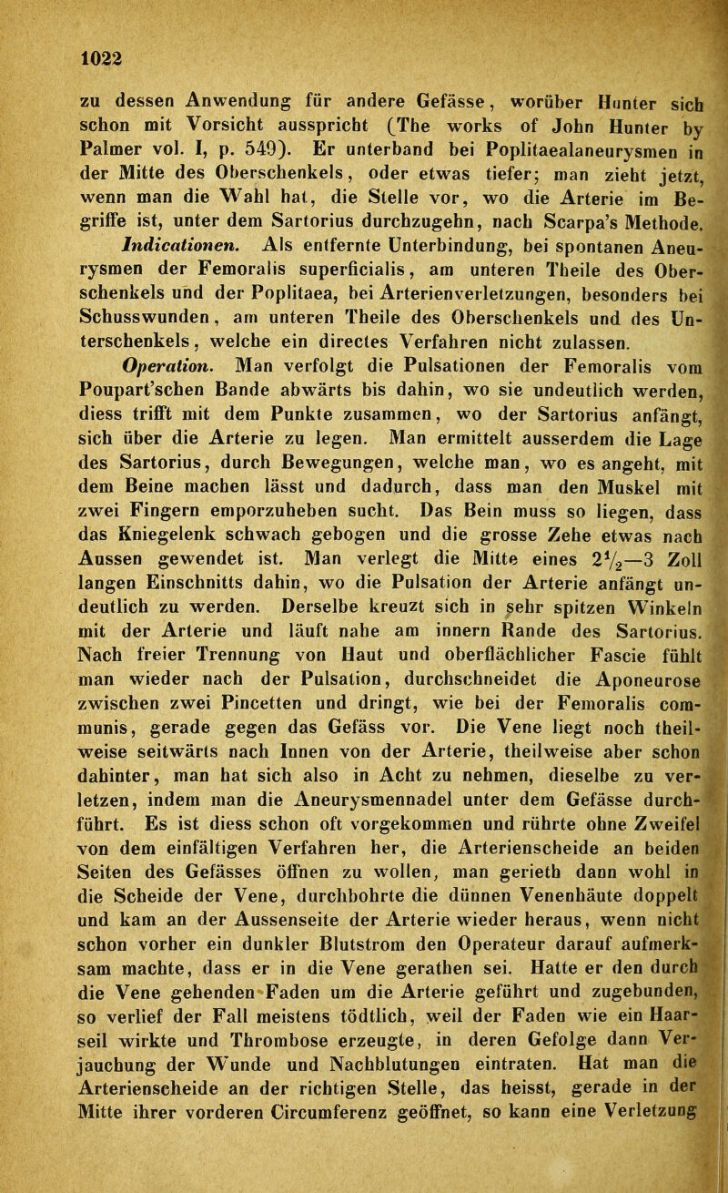 zu dessen Anwendung für andere Gefässe, worüber Hnnter sich schon mit Vorsicht ausspricht (The works of John Hunter by Palmer vol. I, p. 549). Er unterband bei Poplitaealaneurysmen in der Mitte des Oberschenkels, oder etwas tiefer; man zieht jetzt, wenn man die Wahl hat, die Stelle vor, wo die Arterie im Be- griffe ist, unter dem Sartorius durchzugehn, nach Scarpa's Methode. Indicationen, Als entfernte Unterbindung, bei spontanen Aneu- rysmen der Femoralis superficialis, am unteren Theile des Ober- schenkels und der Poplitaea, bei Arterienverletzungen, besonders bei Schusswunden, am unteren Theile des Oberschenkels und des Un- terschenkels , welche ein directes Verfahren nicht zulassen. Operation. Man verfolgt die Pulsationen der Femoralis vom Poupart'schen Bande abwärts bis dahin, wo sie undeutlich werden, diess trifft mit dem Punkte zusammen, wo der Sartorius anfängt, sich über die Arterie zu legen. Man ermittelt ausserdem die Lage des Sartorius, durch Bewegungen, welche man, wo es angeht, mit dem Beine machen lässt und dadurch, dass man den Muskel mit zwei Fingern emporzuheben sucht. Das Bein muss so liegen, dass das Kniegelenk schwach gebogen und die grosse Zehe etwas nach Aussen gewendet ist. Man verlegt die Mitte eines 2%—3 Zoll langen Einschnitts dahin, wo die Pulsation der Arterie anfängt un- deutlich zu werden. Derselbe kreuzt sich in sehr spitzen Winkeln mit der Arterie und läuft nahe am innern Rande des Sartorius. Nach freier Trennung von Haut und oberflächlicher Fascie fühlt man wieder nach der Pulsation, durchschneidet die Aponeurose zwischen zwei Pincetten und dringt, wie bei der Femoralis com- munis, gerade gegen das Gefäss vor. Die Vene liegt noch theil-1 weise seitwärts nach Innen von der Arterie, theilweise aber schonl dahinter, man hat sich also in Acht zu nehmen, dieselbe zu ver-^ letzen, indem man die Aneurysmennadel unter dem Gefässe durch- führt. Es ist diess schon oft vorgekommen und rührte ohne Zweifel von dem einfältigen Verfahren her, die Arterienscheide an beiden Seiten des Gefässes öffnen zu wollen^ man gerieth dann wohl in die Scheide der Vene, durchbohrte die dünnen Venenhäute doppelt und kam an der Aussenseite der Arterie wieder heraus, wenn nicht schon vorher ein dunkler Blutstrom den Operateur darauf aufmerk- sam machte, dass er in die Vene gerathen sei. Hatte er den durc' die Vene gehenden Faden um die Arterie geführt und zugebunden so verlief der Fall meistens tödtlich, weil der Faden wie ein Haar^ seil wirkte und Thrombose erzeugte, in deren Gefolge dann Verr jauchung der Wunde und Nachblutungen eintraten. Hat man die Arterienscheide an der richtigen Stelle, das heisst, gerade in der Mitte ihrer vorderen Circumferenz geöffnet, so kann eine Verletzung