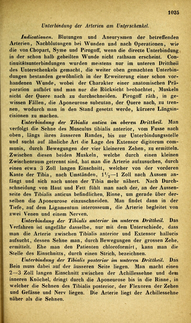 Unterbindung der Arterien am Unterschenkel Indicationen. BlutungCD und Aneurysmen der betreffenden Arterien, Nachblutungen bei Wunden und nach Operationen, wie die von Chopart, Syme und Pirogoff, wenn die directe Unterbindung in der schon halb geheilten Wunde nicht rathsam erscheint. Con- tinuitätsunterbindungen wurden meistens nur im unteren Drittheü des Unterschenkels gemacht, die weiter oben gemachten Unterbin- dungen bestanden gewöhnlich in der Erweiterung einer schon vor- handenen Wunde, wobei der Charakter einer anatomischen Prä- paration aufhört und man nur die Rücksicht beobachtet, Muskeln nicht der Quere nach zu durchschneiden. Pirogoff räth, in ge- wissen Fällen, die Aponeurose subcutan, der Quere nach, zu tren- nen, wodurch man in den Stand gesetzt werde, kürzere Längsin- cisionen zu machen. Unterbindung der Tihialis antica im oberen DritlheiL Man verfolgt die Sehne des Musculus tibialis anterior, vom Fusse nach oben, längs iiires äusseren Randes, bis zur Unterbindungsstelle und sucht auf ähnliche Art die Lage des Extensor digitorum com- munis, durch Bewegungen der vier kleineren Zehen, zu ermitteln. Zwischen diesen beiden Muskeln, welche durch einen kleinen Zwischenraum getrennt sind, hat man die Arterie aufzusuchen, durch einen etwa 3 Zoll langen Einschnitt, welcher von der vorderen Kante der Tibia, nach Umständen, IV2—1 Zoll nach Aussen an- fängt und sich nach unten der Tibia mehr nähert. Nach Durch- schneidung von Haut und Fett fühlt man nach der, an der Aussen- seite des Tibialis anticus befindlichen, Rinne, um gerade über der- selben die Aponeurose einzuschneiden. Man findet dann in der Tiefe, auf dem Ligamentum interosseum, die Arterie begleitet von zwei Venen und einem Nerven. Unterbindung der Tibialis anterior im unteren Drittheil. Das Verfahren ist ungefähr dasselbe, nur mit dem Unterschiede, dass man die Arterie zwischen Tibialis anterior und Extensor hallucis aufsucht, dessen Sehne man, durch Bewegungen der grossen Zehe, ermittelt. Ehe man den Patienten chloroformirt, kann man die Stelle des Einschnitts, durch einen Strich, bezeichnen. Unterbindung der Tibialis posterior im unteren DritlheiL Das Bein muss dabei auf der äusseren Seite liegen. Man macht einen 2—3 Zoll langen Einschnitt zwischen der Achillessehne und dem inneren Knöchel, dringt durch die Aponeurose bis in die Rinne, in welcher die Sehnen des Tibialis posterior, der Flexoren der Zehen und Gefässe und Nerv liegen. Die Arterie liegt der Achillessehne näher als die Sehnen.