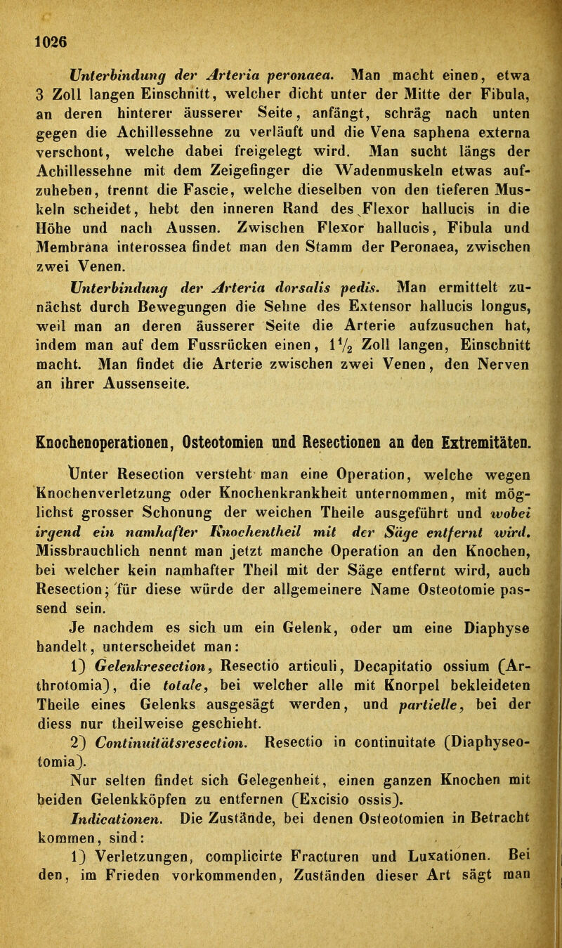 Unterbindung der Arteria peronaea. Man macht einei), etwa 3 Zoll langen Einschnitt, welcher dicht unter der Mitte der Fibula, an deren hinterer äusserer Seite, anfängt, schräg nach unten gegen die Achillessehne zu verläuft und die Vena saphena externa verschont, welche dabei freigelegt wird. Man sucht längs der Achillessehne mit dem Zeigefinger die Wadenmuskeln etwas auf- zuheben, trennt die Fascie, welche dieselben von den tieferen Mus- keln scheidet, hebt den inneren Rand des Flexor hallucis in die Höhe und nach Aussen. Zwischen Flexor hallucis, Fibula und Membrana interossea findet man den Stamm der Peronaea, zwischen zwei Venen. Unterhindung der Arteria dorsalis pedis. Man ermittelt zu- nächst durch Bewegungen die Sehne des Extensor hallucis longus, weil man an deren äusserer Seite die Arterie aufzusuchen hat, indem man auf dem Fussrücken einen, IV2 Zoll langen. Einschnitt macht. Man findet die Arterie zwischen zwei Venen, den Nerven an ihrer Aussenseite. Knochenoperationen, Osteotomien und Resectionen an den Extremitäten. tJnter Resection versteht man eine Operation, welche wegen Knochenverletzung oder Knochenkrankheit unternommen, mit mög- lichst grosser Schonung der weichen Theile ausgeführt und wobei irgend ein namhafter Knochentheil mit der Säge entfernt wird, Missbrauchlich nennt man jetzt manche Operation an den Knochen, bei welcher kein namhafter Theil mit der Säge entfernt wird, auch Resection; für diese würde der allgemeinere Name Osteotomie pas- send sein. Je nachdem es sich um ein Gelenk, oder um eine Diaphyse handelt, unterscheidet man: 13 Gelenkresection, Resectio articuli, Decapitatio ossium (Ar- throtomia), die totale, bei welcher alle mit Knorpel bekleideten Theile eines Gelenks ausgesägt werden, und partielle, bei der diess nur theilweise geschieht. 2) Continuitätsresection. Resectio in continuitate (Diaphyseo- tomia). Nur selten findet sich Gelegenheit, einen ganzen Knochen mit beiden Gelenkköpfen zu entfernen (Excisio ossis). Indicationen. Die Zustände, bei denen Osteotomien in Betracht kommen, sind: 1) Verletzungen, complicirte Fracturen und Luxationen. Bei den, im Frieden vorkommenden, Zuständen dieser Art sägt man