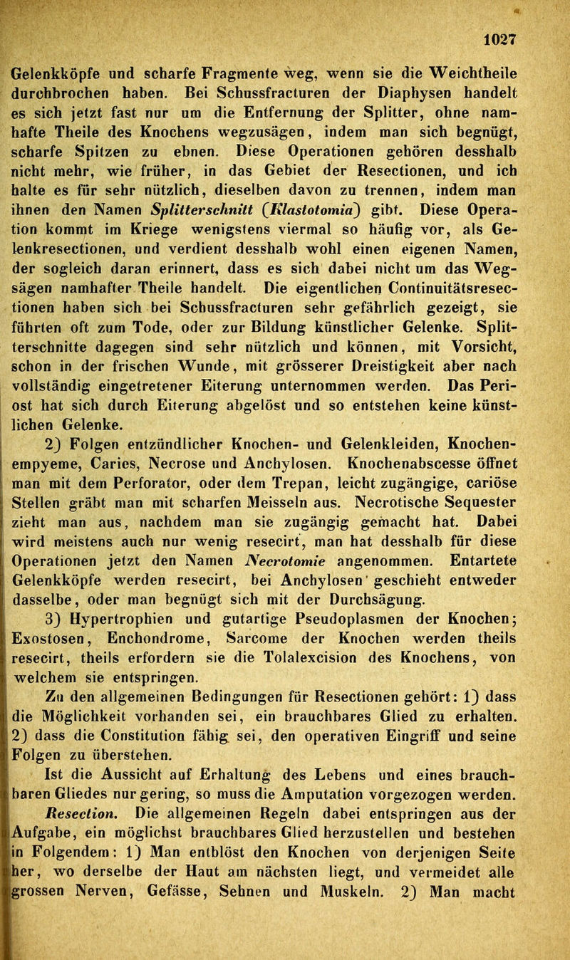 Gelenkköpfe und scharfe Fragmente weg, wenn sie die Weichtheile durchbrochen haben. Bei Schussfracturen der Diaphysen handelt es sich jetzt fast nur um die Entfernung der Splitter, ohne nam- hafte Theile des Knochens wegzusägen, indem man sich begnügt, scharfe Spitzen zu ebnen. Diese Operationen gehören desshalb nicht mehr, wie früher, in das Gebiet der Resectionen, und ich halte es für sehr nützlich, dieselben davon zu trennen, indem man ihnen den Namen Splitterschnitt (Klastotomia) gibt. Diese Opera- tion kommt im Kriege wenigstens viermal so häufig vor, als Ge- lenkresectionen, und verdient desshalb wohl einen eigenen Namen, der sogleich daran erinnert, dass es sich dabei nicht um das Weg- sägen namhafter Theile handelt. Die eigentlichen Continuitätsresec- tionen haben sich bei Schussfracturen sehr gefährlich gezeigt, sie führten oft zum Tode, oder zur Bildung künstlicher Gelenke. Split- terscbnitte dagegen sind sehr nützlich und können, mit Vorsicht, schon in der frischen Wunde, mit grösserer Dreistigkeit aber nach vollständig eingetretener Eiterung unternommen werden. Das Peri- ost hat sich durch Eiterung abgelöst und so entstehen keine künst- lichen Gelenke. 23 Folgen entzündlicher Knochen- und Gelenkleiden, Knochen- empyeme, Caries, Necrose und Anchylosen. Knochenabscesse öffnet man mit dem Perforator, oder dem Trepan, leicht zugängige, cariöse Stellen gräbt man mit scharfen Meissein aus. Necrotische Sequester zieht man aus, nachdem man sie zugängig gemacht hat. Dabei wird meistens auch nur wenig resecirt, man hat desshalb für diese Operationen jetzt den Namen Necrotomie angenommen. Entartete Gelenkköpfe werden resecirt, bei Anchylosen' geschieht entweder dasselbe, oder man begnügt sich mit der Durchsägung. 33 Hypertrophien und gutartige Pseudoplasmen der Knochen; Exostosen, Enchondrome, Sarcome der Knochen werden theils resecirt, theils erfordern sie die Tolalexcision des Knochens, von welchem sie entspringen. Zu den allgemeinen Bedingungen für Resectionen gehört: I3 dass die Möglichkeit vorhanden sei, ein brauchbares Glied zu erhalten. 23 dass die Constitution fähig sei, den operativen Eingriff und seine Folgen zu überstehen. Ist die Aussicht auf Erhaltung des Lebens und eines brauch- baren Gliedes nur gering, so muss die Amputation vorgezogen werden. Reseclion, Die allgemeinen Regein dabei entspringen aus der Aufgabe, ein möglichst brauchbares Glied herzustellen und bestehen in Folgendem: I3 Man entblöst den Knochen von derjenigen Seite her, wo derselbe der Haut am nächsten liegt, und vermeidet alle grossen Nerven, Gefässe, Sehnen und Muskeln. 23 Man macht