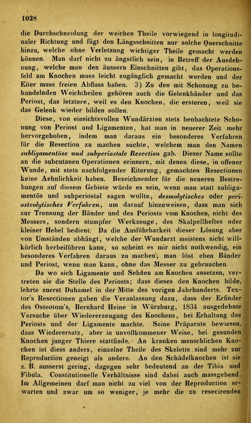 die Durchschneidung der weichen Theile vorwiegend in longitudi- naler Richtung und fügt den Längsschnitten nur solche Querschnitte hinzu, welche ohne Verletzung wichtiger Theile gemacht werden können. Man darf nicht zu ängstlich sein, in Betreff der Ausdeh- nung, welche man den äussern Einschnitten gibt, das Operations- feld am Knochen muss leicht zugänglich gemacht werden und der Eiter rauss freien Abfluss haben. 3) Zu den mit Schonung zu be- handelnden Weichtheilen gehören auch die Gelenkbänder und das Periost, das letztere, weil es den Knochen, die ersteren, weil sie das Gelenk wieder bilden sollen. Diese, von einsichtsvollen Wundärzten stets beobachtete Scho- nung von Periost und Ligamenten, hat man in neuerer Zeit mehr hervorgehoben, indem man daraus ein besonderes Verfahren für die Resection zu machen suchte, welchem man den Namen suhligamentöse und suhperiostale Resection gab. Dieser Name sollte an die subcutanen Operationen erinnern, mit denen diese, in offener Wunde, mit stets nachfolgender Eiterung, gemachten Resectionen keine Aehnlichkeit haben. Bezeichnender für die neueren Bestre- bungen auf diesem Gebiete würde es sein, wenn man statt subliga- mentös und subperiostal sagen wollte, desmolytisches oder peri- osteolytisches Verfahren, um darauf hinzuweisen, dass man sich zur Trennung der Bänder und des Periosts vom Knochen, nicht des Messers, sondern stumpfer Werkzeuge, des Skalpellheftes oder kleiner Hebel bedient. Da die Ausführbarkeit dieser Lösung aber von Umständen abhängt, welche der Wundarzt meistens nicht will- kürlich herbeiführen kann, so scheint es mir nicht nothwendig, ein besonderes Verfahren daraus zu machen, man löst eben Bänder und Periost, wenn man kann, ohne das Messer zu gebrauchen. Da wo sich Ligamente und Sehöen am Knochen ansetzen, ver- treten sie die Stelle des Periosts; dass dieses den Knochen bilde, lehrte zuerst Duhamel in der Mitte des vorigen Jahrhunderts. Tex- tor's Resectionen gaben die Veranlassung dazu, dass der Erfinder des Osteotom's, Bernhard Heine in Würzburg, 1834 ausgedehnte Versuche über Wiedererzeugung des Knochens, bei Erhaltung de Periosts und der Ligamente machte. Seine Präparate bewiesen, dass Wiederersatz, aber in unvollkommener Weise, bei gesunden Knochen junger Thiere stattfinde. An kranken menschlichen Kno- chen ist diess anders, einzelne Theile des Skeletts sind mehr zur Reproduction geneigt als andere. An den Schädelknochen ist sie z. B. äusserst gering, dagegen sehr bedeutend an der Tibia und Fibula. Constitutionelle Verhältnisse sind dabei auch massgebend.. Im Allgemeinen darf man nicht zu viel von der Reproduction er- warten und zwar um so weniger, je mehr die zu resecirenden