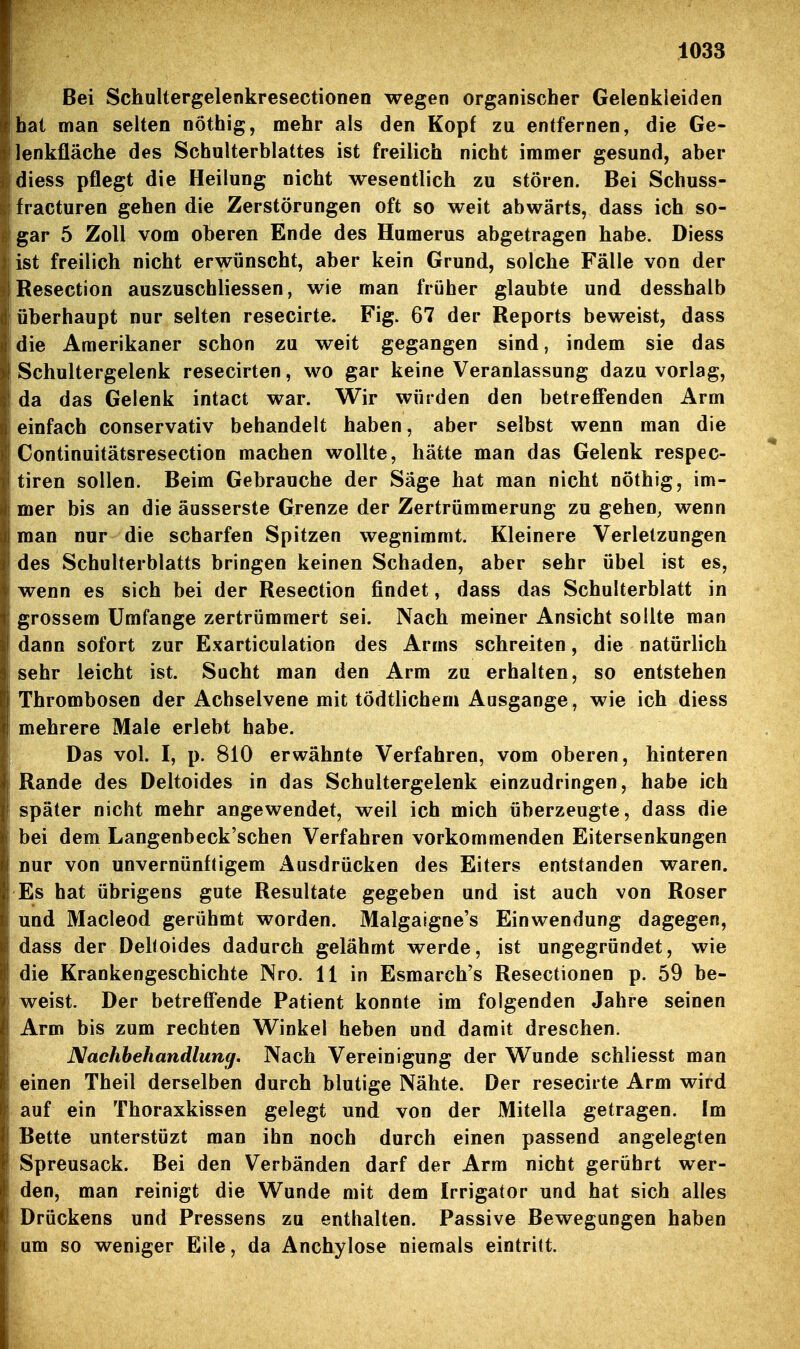 Bei Schultergelenkresectionen wegen organischer Gelenkleiden hat man selten nöthig, mehr als den Kopf zu entfernen, die Ge- lenkfläche des Schulterblattes ist freilich nicht immer gesund, aber diess pflegt die Heilung nicht wesentlich zu stören. Bei Schuss- fracturen gehen die Zerstörungen oft so weit abwärts, dass ich so- gar 5 Zoll vom oberen Ende des Humerus abgetragen habe. Diess ist freilich nicht erwünscht, aber kein Grund, solche Fälle von der Resection auszuschliessen, wie man früher glaubte und desshalb überhaupt nur selten resecirte. Fig. 67 der Reports beweist, dass die Amerikaner schon zu weit gegangen sind, indem sie das Schultergelenk resecirten, wo gar keine Veranlassung dazu vorlag, da das Gelenk intact war. Wir würden den betreff'enden Arm einfach conservativ behandelt haben, aber selbst wenn man die Continuitätsresection machen wollte, hätte man das Gelenk respec- tiren sollen. Beim Gebrauche der Säge hat man nicht nöthig, im- mer bis an die äusserste Grenze der Zertrümmerung zu gehen, wenn man nur die scharfen Spitzen wegnimmt. Kleinere Verletzungen des Schulterblatts bringen keinen Schaden, aber sehr übel ist es, wenn es sich bei der Resection findet, dass das Schulterblatt in grossem Umfange zertrümmert sei. Nach meiner Ansicht sollte man dann sofort zur Exarticulation des Arms schreiten, die natürlich sehr leicht ist. Sucht man den Arm zu erhalten, so entstehen Thrombosen der Achselvene mit tödtlichem Ausgange, wie ich diess mehrere Male erlebt habe. Das vol. I, p. 810 erwähnte Verfahren, vom oberen, hinteren Rande des Deltoides in das Schultergelenk einzudringen, habe ich später nicht mehr angewendet, weil ich mich überzeugte, dass die bei dem Langenbeck'schen Verfahren vorkommenden Eitersenkungen nur von unvernünftigem Ausdrücken des Eiters entstanden waren. Es hat übrigens gute Resultate gegeben und ist auch von Roser und Macleod gerühmt worden. Malgaigne's Einwendung dagegen, dass der Deltoides dadurch gelähmt werde, ist ungegründet, wie die Krankengeschichte Nro. 11 in Esmarch's Resectionen p. 59 be- weist. Der betreffende Patient konnte im folgenden Jahre seinen Arm bis zum rechten Winkel heben und damit dreschen. JMachhehandlung. Nach Vereinigung der Wunde schliesst man einen Theil derselben durch blutige Nähte. Der resecirte Arm wird auf ein Thoraxkissen gelegt und von der Mitella getragen. Im Bette unterstüzt man ihn noch durch einen passend angelegten Spreusack. Bei den Verbänden darf der Arm nicht gerührt wer- den, man reinigt die Wunde mit dem Irrigator und hat sich alles Drückens und Pressens zu enthalten. Passive Bewegungen haben um so weniger Eile, da Anchylose niemals eintritt.
