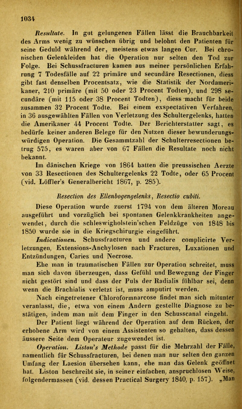 Resultate. In gut gelungenen Fällen lässt die Brauchbarkeit des Arms wenig zu wünschen übrig und belohnt den Patienten für seine Geduld während der, meistens etwas langen Cur. Bei chro- nischen Gelenkleiden hat die Operation nur selten den Tod zur Folge. Bei Schussfracturen kamen aus meiner persönlichen Erfah- rung 7 Todesfälle auf 22 primäre und secundäre Resectionen, diess gibt fast deoselben Procentsatz, wie die Statistik der Nordameri- kaner, 210 primäre (mit 50 oder 23 Procent Todten), und 298 se- cundäre (mit 115 oder 38 Procent Todten), diess macht für beide zusammen 32 Procent Todte. Bei einem exspectativen Verfahren, in 36 ausgewählten Fällen von Verletzung des Schultergelenks, hatten die Amerikaner 44 Pröcent Todte. Der Berichterstatter sagt, es | bedürfe keiner anderen Belege für den Nutzen dieser bewunderungs- | würdigen Operation. Die Gesammtzahl der Schulterresectionen be- ! trug 575, es waren aber von 67 Fällen die Resultate noch nicht bekannt. Im dänischen Kriege von 1864 hatten die preussischen Aerzte von 33 Resectionen des Schultergelenks 22 Todte, oder 65 Procent (vid. Löffler's Generalbericht 1867, p. 285). Resection des Ellenbogengelenks, Resectio cubiti. Diese Operation wurde zuerst 1794 von dem älteren Moreau ausgeführt und vorzüglich bei spontanen Gelenkkrankheiten ange- wendet, durch die schleswigholstein'schen Feldzüge von 1848 bis 1850 wurde sie in die Kriegschirurgie eingeführt. Indicationen, Schussfracturen und andere complicirte Ver- letzungen, Extensions-Anchylosen nach Fracturen, Luxationen und Entzündungen, Caries und Necrose. Ehe man in traumatischen Fällen zur Operation schreitet, muss man sich davon überzeugen, dass Gefühl und Bewegung der Finger nicht gestört sind und dass der Puls der Radialis fühlbar sei, denn wenn die Brachialis verletzt ist, muss amputirt werden. Nach eingetretener Chloroformnarcose findet man sich mitunter veranlasst, die, etwa von einem Andern gestellte Diagnose zu be- stätigen, indem man mit dem Finger in den Schusscanal eingeht. Der Patient liegt während der Operation auf dem Rücken, der erhobene Arm wird von einem Assistenten so gehalten, dass dessen äussere Seite dem Operateur zugewendet ist. Operation, Liston's Methode passt für die Mehrzahl der Fälle, namentlich für Schussfracturen, bei denen man nur selten den ganzen Umfang der Laesion übersehen kann, ehe man das Gelenk geöffnet hat. Liston beschreibt sie, in seiner einfachen, anspruchlosen W^eise, folgendermassen (vid. dessen Practical Surgery 1840, p. 157). „Man