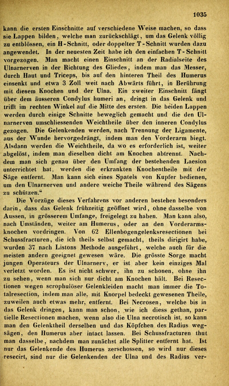 kann die ersten Einschnitte auf verschiedene Weise machen, so dass sie Lappen bilden, welche man zurückschlägt, um das Gelenk völlig zu entblössen, ein H-Schnitt, oder doppelter T-Schnitt wurden dazu angewendet. In der neuesten Zeit habeich den einfachen T-Schnitt vorgezogen. Man macht einen Einschnitt an der Radialseite des ülnarnerven in der Richtung des Gliedes, indem man das Messer, durch Haut und Triceps, bis auf den hinteren Theil des Humerus einsenkt und etwa 3 Zoll weit nach Abwärts führt, in Berührung mit diesem Knochen und der ülna. Ein zweiter Einschnitt fängt über dem äusseren Condylus humeri an, dringt in das Gelenk und trifft im rechten Winkel auf die Mitte des ersten. Die beiden Lappen werden durch einige Schnitte beweglich gemacht und die den ül- narnerven umschliessenden Weichtheile über den inneren Condylus gezogen. Die Gelenkenden werden, nach Trennung der Ligamente, aus der Wunde hervorgedrängt, indem man den Vorderarm biegt. Alsdann werden die Weichtheile, da wo es erforderlich ist, weiter abgelöst, indem man dieselben dicht am Knochen abtrennt. Nach- dem man sich genau über den Umfang der bestehenden Laesion unterrichtet hat, werden die erkrankten Knochentheile mit der Säge entfernt. Man kann sich eines Spatels von Kupfer bedienen, um den ülnarnerven und andere weiche Theile während des Sägens zu schützen. Die Vorzüge dieses Verfahrens vor anderen bestehen besonders darin, dass das Gelenk frühzeitig geöffnet wird, ohne dasselbe von Aussen, in grösserem ümfange, freigelegt zu haben. Man kann also, nach ümständen, weiter am Humerus, oder an den Vorderarms- knochen vordringen. Von 62 Ellenbogengelenksresectionen bei Schussfracturen, die ich theils selbst gemacht, theils dirigirt habe, wurden 37 nach Listons Methode ausgeführt, welche auch für die meisten andern geeignet gewesen wäre. Die grösste Sorge macht jungen Operateurs der ülnarnerv, er ist aber kein einziges Mal verletzt worden. Es ist nicht schwer, ihn zu schonen, ohne ihn zu sehen, wenn man sich nur dicht am Knochen hält. Bei Resec- tionen wegen scrophulöser Gelenkleiden macht man immer die To- talresection, indem man alle, mit Knorpel bedeckt gewesenen Theile, zuweilen auch etwas mehr, entfernt. Bei Necrosen, welche bis in das Gelenk dringen, kann man schon, wie ich diess gethan, par- tielle Resectionen machen, wenn also die ülna necrotisch ist, so kann man den Gelenktheil derselben und das Köpfchen des Radius weg- sägen, den Humerus aber intact lassen. Bei Schussfracturen thut man dasselbe, nachdem man zunächst alle Splitter entfernt hat. Ist nur das Gelenkende des Humerus zerschossen, so wird nur dieses resecirt, sind nur die Gelenkenden der Ülna und des Radius ver-