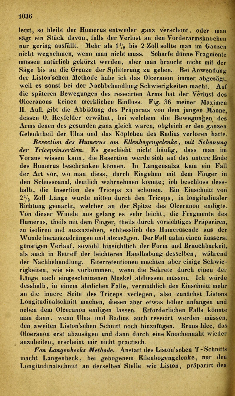 letzt, so bleibt der Humerus entweder ganz verschont, oder man sägt ein Stück davon, falls der Verlust an den Vorderarmsknochen nur gering ausfällt. Mehr als IV2 bis 2 Zoll sollte man im Ganzen nicht wegnehmen, wenn man nicht muss. Scharfe dünne Fragmente müssen natürlich gekürzt werden, aber man braucht nicht mit der Säge bis an die Grenze der Splitterung zu gehen. Bei Anwendung der Liston'schen Methode habe ich das Olceranon immer abgesägt, weil es sonst bei der Nachbehandlung Schwierigkeiten macht. Auf die späteren Bewegungen des resecirten Arms hat der Verlust des Olceranons keinen merklichen Einfluss. Fig. 36 meiner Maximen II. Aufl. gibt die Abbildung des Präparats von dem jungen Manne, dessen 0. Heyfelder erwähnt, bei welchem die Bewegungen des Arms denen des gesunden ganz gleich waren, obgleich er den ganzen Gelenktheil der ülna und das Köpfchen des Radius verloren hatte. Resection des Humerus am Ellenbogengelenke y m,it Schonung der Tricepsinsertion. Es geschieht nicht häufig, dass man im Voraus wissen kann, die Resection werde sich auf das untere Ende des Humerus beschränken können. In Langensalza kam ein Fall der Art vor, wo man diess, durch Eingehen mit dem Finger in den Schusscanal, deutlich wahrnehmen konnte; ich beschloss dess- halb, die Insertion des Triceps zu schonen. Ein Einschnitt von 2V2 Zoll Länge wurde mitten durch den Triceps, in longitudinaler Richtung gemacht, welcher an der . Spitze des Olceranon endigte. Von dieser V^unde aus gelang es sehr leicht, die Fragmente des Humerus, theils mit dem Finger, theils durch vorsichtiges Präpariren, zu isoliren und auszuziehen, schliesslich das Humerusende aus der Wunde herauszudrängen und abzusägen. Der Fall nahm einen äusserst günstigen Verlauf, sowohl hinsichtlicb der Form und Brauchbarkeit, als auch in Betreff der leichteren Handhabung desselben, während der Nachbehandlung. Eiterretentionen machten aber einige Schwie- rigkeiten, wie sie vorkommen, wenn die Sekrete durch einen der Länge nach eingeschnittenen Muskel abfliessen müssen. Ich würde desshalb, in einem ähnlichen Falle, vermuthlich den Einschnitt mehr an die innere Seite des Triceps verlegen, also zunächst Listons Longitudinalschnitt machen, diesen aber etwas höher anfangen und neben dem Olceranon endigen lassen. Erforderlichen Falls könnte man dann, wenn ülna und Radius auch resecirt werden müssen, den zweiten Liston'schen Schnitt noch hinzufügen. Bruns Idee, das Olceranon erst abzusägen und dann durch eine Knochennaht wieder anzuheilen, erscheint mir nicht practisch. Fon Langenbecks Methode, Anstatt des Liston'schen T - Schnitts macht Langenbeck, bei gebogenem Ellenbogengelenke, nur den Longitudinalschnitt an derselben Stelle wie Liston, präparirt den