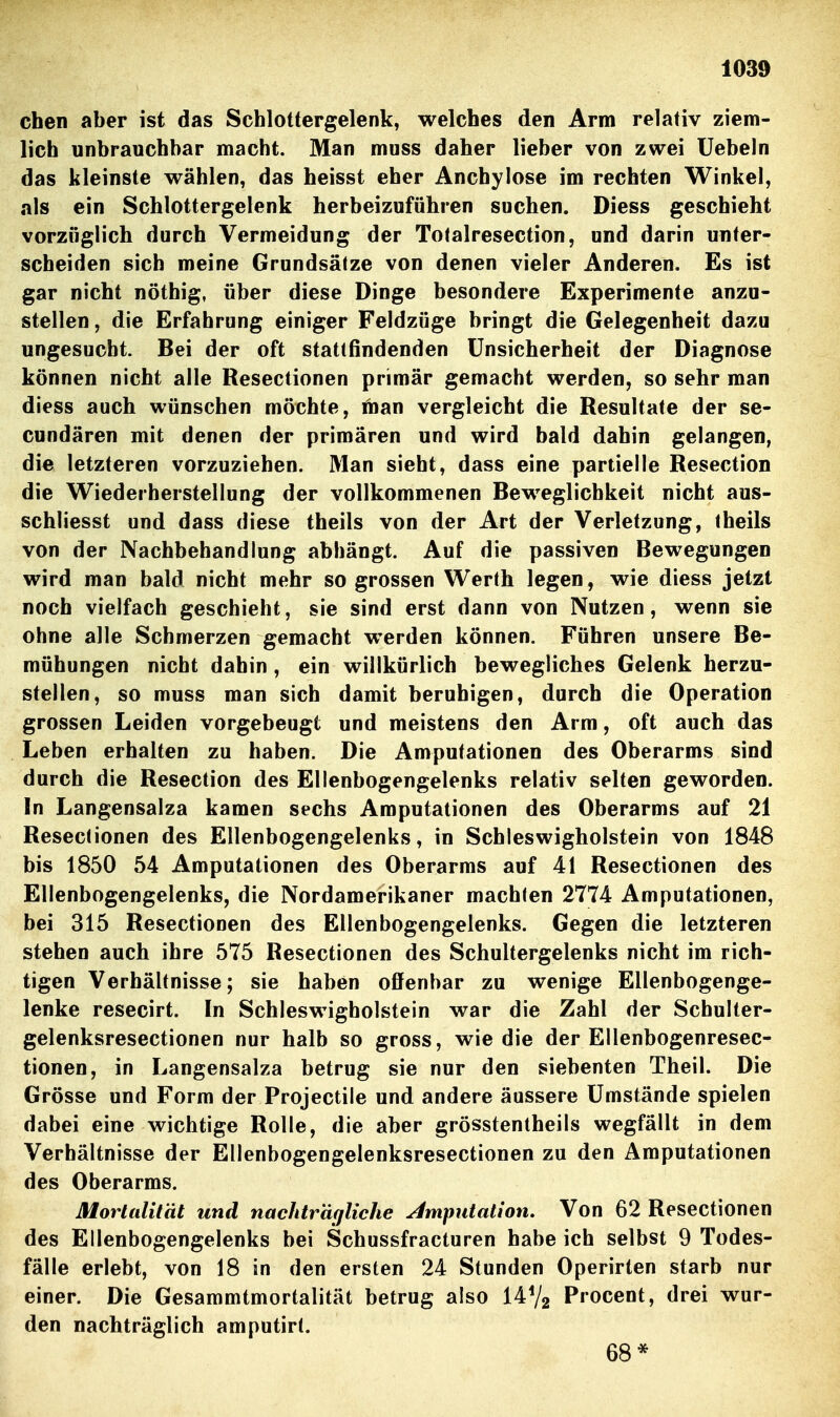 eben aber ist das Scblottergelenk, welcbes den Arm relativ ziem- licb unbraucbbar macht. Man muss daber lieber von zwei liebeln das kleinste wäblen, das heisst eber Ancbylose im recbten Winkel, als ein Scblottergelenk herbeizufübren soeben. Diess gescbiebt vorziiglicb dureb Vermeidung der Totalresection, und darin unter- scheiden sieb meine Grundsätze von denen vieler Anderen. Es ist gar nicbt nötbig, über diese Dinge besondere Experimente anzu- stellen , die Erfahrung einiger Feldzüge bringt die Gelegenheit dazu ungesucbt. Bei der oft stattfindenden ünsicberbeit der Diagnose können nicbt alle Resectionen primär gemacht werden, so sebr man diess auch wünschen möchte, fnan vergleicht die Resultate der se- cundären mit denen der primären und wird bald dabin gelangen, die letzteren vorzuziehen. Man sieht, dass eine partielle Resection die Wiederherstellung der vollkommenen Beweglichkeit nicht aus- schliesst und dass diese tbeils von der Art der Verletzung, tbeils von der Nachbehandlung abhängt. Auf die passiven Bewegungen wird man bald nicbt mehr so grossen Wertb legen, wie diess jetzt noch vielfach geschieht, sie sind erst dann von Nutzen, wenn sie ohne alle Schmerzen gemacht werden können. Führen unsere Be- mühungen nicht dahin, ein willkürlich bewegliches Gelenk herzu- stellen, so muss man sich damit beruhigen, durch die Operation grossen Leiden vorgebeugt und meistens den Arm, oft auch das Leben erhalten zu haben. Die Amputationen des Oberarms sind durch die Resection des Ellenbogengelenks relativ selten geworden. In Langensalza kamen sechs Amputationen des Oberarms auf 21 Resectionen des Ellenbogengelenks, in Scbleswigholstein von 1848 bis 1850 54 Amputationen des Oberarms auf 41 Resectionen des Ellenbogengelenks, die Nordamerikaner machten 2774 Amputationen, bei 315 Resectionen des Ellenbogengelenks. Gegen die letzteren stehen auch ihre 575 Resectionen des Schultergelenks nicbt im rich- tigen Verbältnisse; sie haben offenbar zu wenige Ellenbogenge- lenke resecirt. In Scbleswigholstein war die Zahl der Scbulter- gelenksresectionen nur halb so gross, wie die der Ellenbogenresec- tionen, in Langensalza betrug sie nur den siebenten Theil. Die Grösse und Form der Projectile und andere äussere Umstände spielen dabei eine wichtige Rolle, die aber grösstentbeils wegfällt in dem Verhältnisse der Ellenbogengelenksresectionen zu den Amputationen des Oberarms. Morlalität und nachträgliche Imputation. Von 62 Resectionen des Ellenbogengelenks bei Scbussfracturen habe ich selbst 9 Todes- fälle erlebt, von 18 in den ersten 24 Stunden Operirten starb nur einer. Die Gesammtmortalität betrug also 14V2 Procent, drei wur- den nachträglich amputirt. 68*