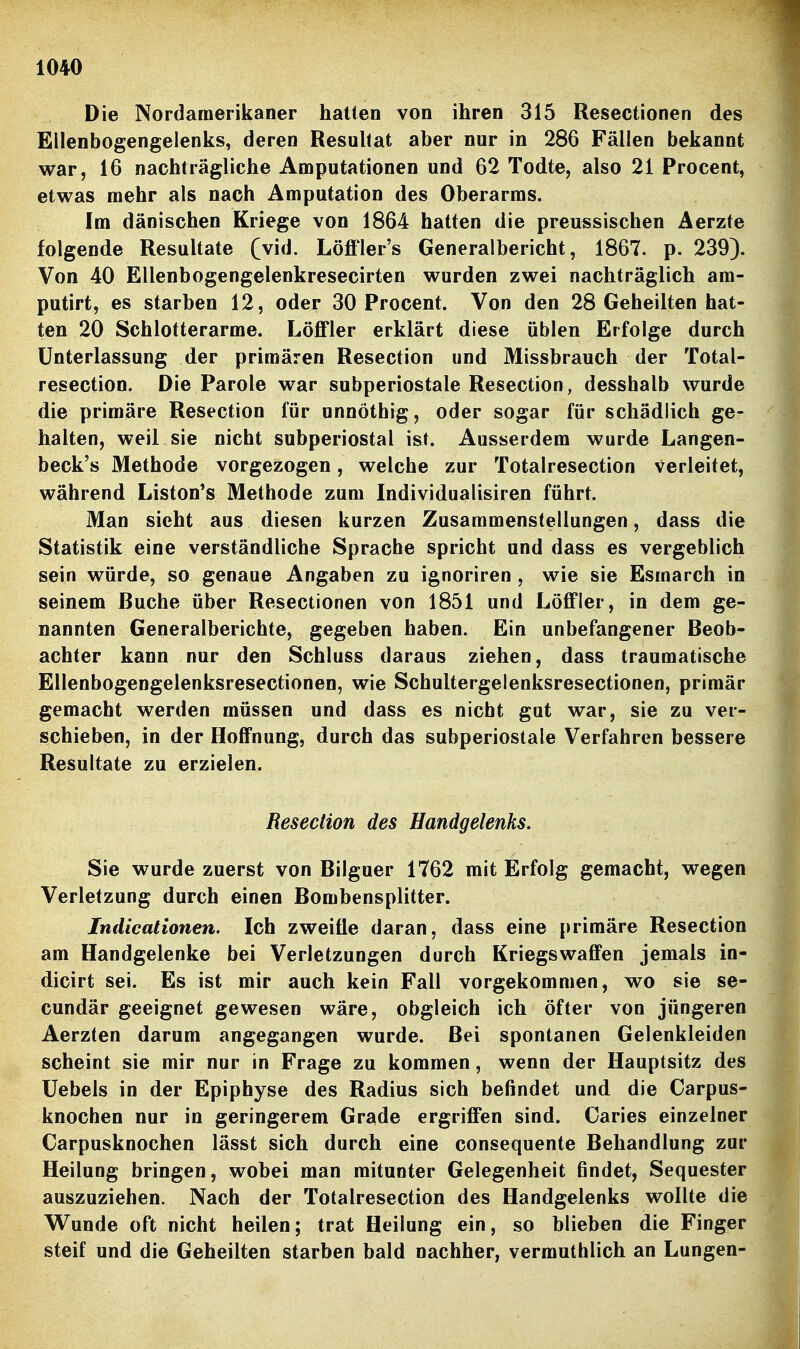 Die Nordaraerikaner hatten von ihren 315 Resectionen des Ellenbogengelenks, deren Resultat aber nur in 286 Fällen bekannt war, 16 nachträgliche Amputationen und 62 Todte, also 21 Procent, etwas mehr als nach Amputation des Oberarms. Im dänischen Kriege von 1864 hatten die preussischen Aerzte folgende Resultate (vid. Löffler's Generalbericht, 1867. p. 239). Von 40 Ellenbogengelenkresecirten wurden zwei nachträglich am- putirt, es starben 12, oder 30 Procent. Von den 28 Geheilten hat- ten 20 Schlotterarme. Löffler erklärt diese üblen Erfolge durch Unterlassung der primären Resection und Missbrauch der Total- resection. Die Parole war subperiostale Resection, desshalb wurde die primäre Resection für unnöthig, oder sogar für schädlich ge- halten, weil sie nicht subperiostal ist. Ausserdem wurde Langen- beck's Methode vorgezogen, welche zur Totalresection Verleitet, während Liston^s Methode zum Individuaüsiren führt. Man sieht aus diesen kurzen Zusammenstellungen, dass die Statistik eine verständliche Sprache spricht und dass es vergeblich sein würde, so genaue Angaben zu ignoriren , wie sie Esmarch in seinem Buche über Resectionen von 1851 und Löffler, in dem ge- nannten Generalberichte, gegeben haben. Ein unbefangener Beob- achter kann nur den Schluss daraus ziehen, dass traumatische Ellenbogengelenksresectionen, wie Schultergelenksresectionen, primär gemacht werden müssen und dass es nicht gut war, sie zu ver- schieben, in der Hoffnung, durch das subperiostale Verfahren bessere Resultate zu erzielen. Resection des Handgelenks. Sie wurde zuerst von Bilguer 1762 mit Erfolg gemacht, wegen Verletzung durch einen Bombensplitter. Indicationen. Ich zweifle daran, dass eine primäre Resection am Handgelenke bei Verletzungen durch Kriegswaffen jemals in- dicirt sei. Es ist mir auch kein Fall vorgekommen, wo sie se- cundär geeignet gewesen wäre, obgleich ich öfter von jüngeren Aerzten darum angegangen wurde. Bei spontanen Gelenkleiden scheint sie mir nur in Frage zu kommen, wenn der Hauptsitz des üebels in der Epiphyse des Radius sich befindet und die Carpus- knochen nur in geringerem Grade ergriffen sind. Caries einzelner Carpusknochen lässt sich durch eine consequente Behandlung zur Heilung bringen, wobei man mitunter Gelegenheit findet, Sequester auszuziehen. Nach der Totalresection des Handgelenks wollte die Wunde oft nicht heilen; trat Heilung ein, so blieben die Finger steif und die Geheilten starben bald nachher, vermuthlich an Lungen- i