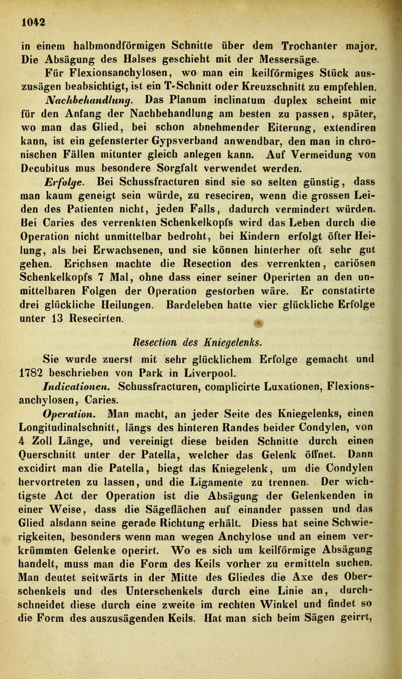 in einem halbmondförmigen Schnitte über dem Trochanter major. Die Absägung des Halses geschieht mit der Messersäge. Für Flexionsanchylosen, wo man ein keilförmiges Stück aus- zusägen beabsichtigt, ist ein T-Schnitt oder Kreuzschnitt zu empfehlen. Nachbehandlung. Das Planum inclinatum duplex scheint mir für den Anfang der Nachbehandlung am besten zu passen, später, wo man das Glied, bei schon abnehmender Eiterung, extendiren kann, ist ein gefensterter Gypsverband anwendbar, den man in chro- nischen Fällen mitunter gleich anlegen kann. Auf Vermeidung von Decubitus mus besondere Sorgfalt verwendet werden. Erfolge. Bei Schussfracturen sind sie so selten günstig, dass man kaum geneigt sein würde, zu reseciren, wenn die grossen Lei- den des Patienten nicht, jeden Falls, dadurch vermindert würden. Bei Caries des verrenkten Schenkelkopfs wird das Leben durch die Operation nicht unmittelbar bedroht, bei Kindern erfolgt öfter Hei- lung, als bei Erwachsenen, und sie können hinterher oft sehr gut gehen. Erichsen machte die Resection des verrenkten, cariösen Schenkelkopfs 7 Mal, ohne dass einer seiner Operirten an den un- mittelbaren Folgen der Operation gestorben wäre. Er constatirte drei glückliche Heilungen. Bardeleben hatte vier glückliche Erfolge unter 13 Resecirten. ^ Resection des Kniegelenks. Sie wurde zuerst mit sehr glücklichem Erfolge gemacht und 1782 beschrieben von Park in Liverpool. Indicationen. Schussfracturen, complicirte Luxationen, Flexions- anchylosen, Caries. Operation, Man macht, an jeder Seite des Kniegelenks, einen Longitudinalschnitt, längs des hinteren Randes beider Gondylen, von 4 Zoll Länge, und vereinigt diese beiden Schnitte durch einen Querschnitt unter der Patella, welcher das Gelenk öffnet. Dann excidirt man die Patella, biegt das Kniegelenk, um die Condylen hervortreten zu lassen, und die Ligamente zu trennen. Der wich- tigste Act der Operation ist die Absägung der Gelenkenden in einer Weise, dass die Sägeflächen auf einander passen und das Glied alsdann seine gerade Richtung erhält. Diess hat seine Schwie- rigkeiten, besonders wenn man wegen Anchylose und an einem ver- krümmten Gelenke operirt. Wo es sich um keilförmige Absägung handelt, muss man die Form des Keils vorher zu ermitteln suchen. Man deutet seitwärts in der Mitte des Gliedes die Axe des Ober- schenkels und des Unterschenkels durch eine Linie an, durch- schneidet diese durch eine zweite im rechten Winkel und findet so die Form des auszusägenden Keils. Hat man sich beim Sägen geirrt,