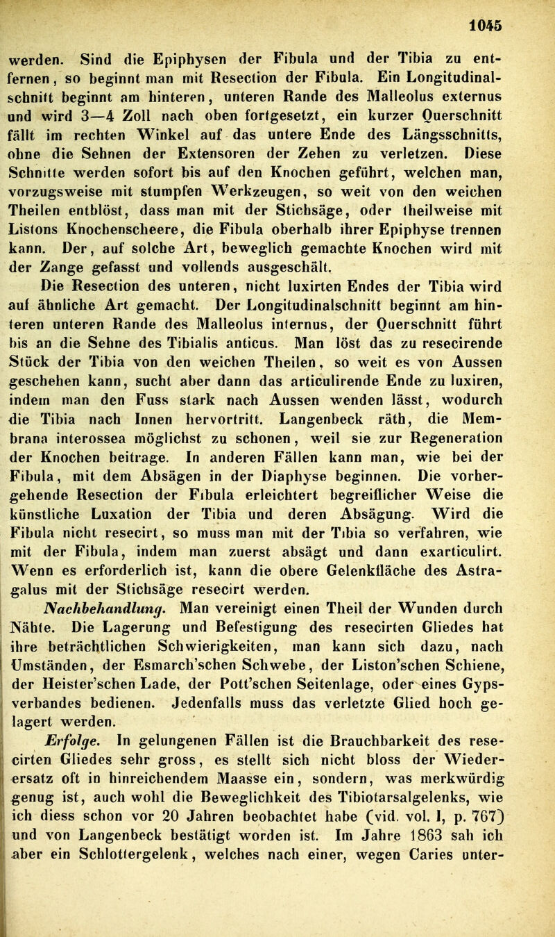 werden. Sind die Epiphysen der Fibula und der Tibia zu ent- fernen, so beginnt man mit Resection der Fibula. Ein Longitudinal- schnift beginnt am hinteren, unteren Rande des Malleolus externus und wird 3—4 Zoll nach oben fortgesetzt, ein kurzer Querschnitt fällt im rechten Winkel auf das untere Ende des Längsschnitts, ohne die Sehnen der Extensoren der Zehen zu verletzen. Diese Schnitte werden sofort bis auf den Knochen geführt, welchen man, vorzugsweise mit stumpfen Werkzeugen, so weit von den weichen Theilen entblöst, dass man mit der Stichsäge, oder theilweise mit Listons Knochenscheere, die Fibula oberhalb ihrer Epiphyse trennen kann. Der, auf solche Art, beweglich gemachte Knochen wird mit der Zange gefasst und vollends ausgeschält. Die Resection des unteren, nicht luxirten Endes der Tibia wird auf ähnliche Art gemacht. Der Longitudinalschnitt beginnt am hin- teren unteren Rande des Malleolus internus, der Querschnitt führt bis an die Sehne des Tibialis anticus. Man löst das zu resecirende Stück der Tibia von den weichen Theilen, so weit es von Aussen geschehen kann, sucht aber dann das articulirende Ende zu luxiren, indem man den Fuss stark nach Aussen wenden lässt, wodurch die Tibia nach Innen hervortritt. Langenbeck räth, die Mem- brana interossea möglichst zu schonen, weil sie zur Regeneration der Knochen beitrage. In anderen Fällen kann man, wie bei der Fibula, mit dem Absägen in der Diaphyse beginnen. Die vorher- gehende Resection der Fibula erleichtert begreiflicher Weise die künstliche Luxation der Tibia und deren Absägung. Wird die Fibula nicht resecirt, so muss man mit der Tibia so verfahren, wie mit der Fibula, indem man zuerst absägt und dann exarticulirt. Wenn es erforderlich ist, kann die obere Gelenkfläche des Astra- §alus mit der Stichsäge resecirt werden. Nachbehandlung. Man vereinigt einen Theil der Wunden durch ]\ähte. Die Lagerung und Befestigung des resecirten Gliedes hat ihre beträchtlichen Schwierigkeiten, man kann sich dazu, nach Umständen, der Esmarch'schen Schwebe, der Liston'schen Schiene, der Heister'schen Lade, der Pott'schen Seitenlage, oder eines Gyps- verbandes bedienen. Jedenfalls muss das verletzte Glied hoch ge- lagert werden. Erfolge, In gelungenen Fällen ist die Brauchbarkeit des rese- cirten Gliedes sehr gross, es stellt sich nicht bloss der Wieder- ersatz oft in hinreichendem Maasse ein, sondern, was merkwürdig genug ist, auch wohl die Beweglichkeit des Tibiotarsalgelenks, wie ich diess schon vor 20 Jahren beobachtet habe (vid. vol. I, p. 767) und von Langenbeck bestätigt worden ist. Im Jahre 1863 sah ich aber ein Schlottergelenk, welches nach einer, wegen Caries unter-