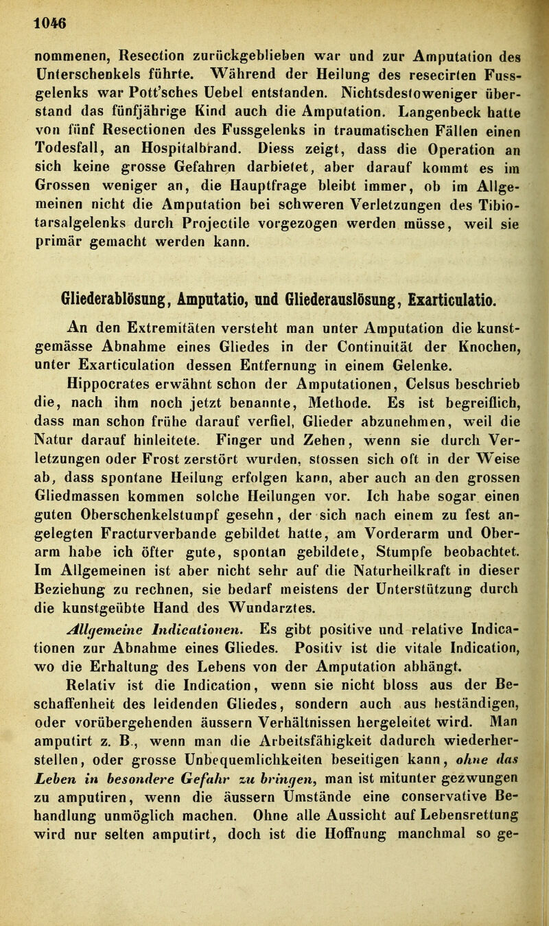 nommenen, Resection zurückgeblieben war und zur Amputation des Unterschenkels führte. Während der Heilung des resecirien Fuss- gelenks war Pott'sches üebel entstanden. Nichtsdestoweniger über- stand das fünfjährige Kind auch die Amputation. Langenbeck hatte von fünf Resectionen des Fussgelenks in traumatischen Fällen einen Todesfall, an Hospitalbrand. Diess zeigt, dass die Operation an sich keine grosse Gefahren darbietet, aber darauf kommt es im Grossen weniger an, die Hauptfrage bleibt immer, ob im Allge- meinen nicht die Amputation bei schweren Verletzungen des Tibio- tarsalgelenks durch Projectile vorgezogen werden müsse, weil sie primär gemacht werden kann. Gliederablösung, Amputatio, und Giiederauslösung, Exarticulatio. An den Extremitäten versteht man unter Amputation die kunst- gemässe Abnahme eines Gliedes in der Continuität der Knochen, unter Exarticulation dessen Entfernung in einem Gelenke. Hippocrates erwähnt schon der Amputationen, Celsus beschrieb die, nach ihm noch jetzt benannte, Methode. Es ist begreiflich, dass man schon frühe darauf verfiel, Glieder abzunehmen, weil die Natur darauf hinleitete. Finger und Zehen, wenn sie durch Ver- letzungen oder Frost zerstört wurden, stossen sich oft in der Weise ab, dass spontane Heilung erfolgen kann, aber auch an den grossen Gliedmassen kommen solche Heilungen vor. Ich habe sogar einen guten Oberschenkelstumpf gesehn, der sich nach einem zu fest an- gelegten Fracturverbande gebildet hatte, am Vorderarm und Ober- arm habe ich öfter gute, spontan gebildete, Stumpfe beobachtet. Im Allgemeinen ist aber nicht sehr auf die Naturheilkraft in dieser Beziehung zu rechnen, sie bedarf meistens der Unterstützung durch die kunstgeübte Hand des Wundarztes. All(jemeine Indicationen. Es gibt positive und relative Indica- tionen zur Abnahme eines Gliedes. Positiv ist die vitale Indication, wo die Erhaltung des Lebens von der Amputation abhängt. Relativ ist die Indication, wenn sie nicht bloss aus der Be- schaffenheit des leidenden Gliedes, sondern auch aus beständigen, oder vorübergehenden äussern Verhältnissen hergeleitet wird. Man amputirt z. B., wenn man die Arbeitsfähigkeit dadurch wiederher- stellen, oder grosse Unbequemlichkeiten beseitigen kann, ohne das Leben in besondere Gefahr zu bringen, man ist mitunter gezwungen zu amputiren, wenn die äussern Umstände eine conservative Be- handlung unmöglich machen. Ohne alle Aussicht auf Lebensrettung wird nur selten amputirt, doch ist die Hoffnung manchmal so ge-